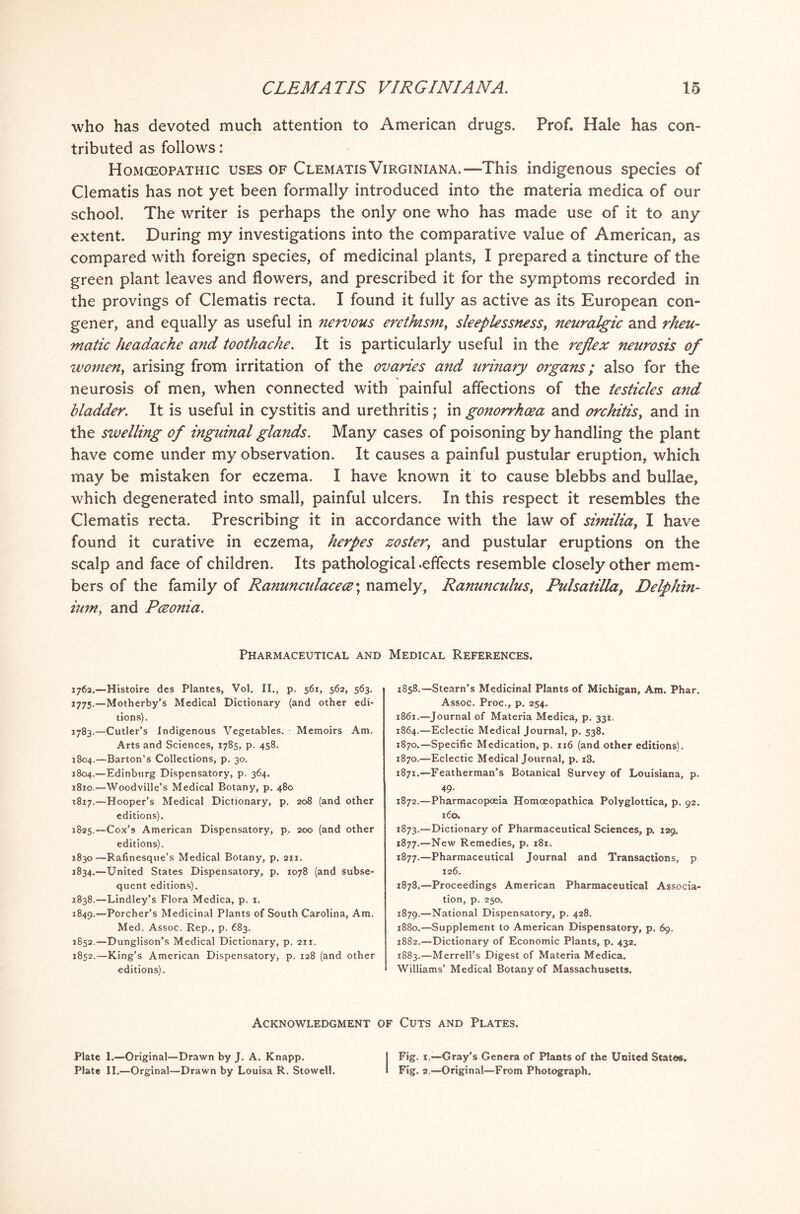 who has devoted much attention to American drugs. Prof. Hale has con- tributed as follows: Homoeopathic uses of Clematis Virginiana.—-This indigenous species of Clematis has not yet been formally introduced into the materia medica of our school. The writer is perhaps the only one who has made use of it to any extent. During my investigations into the comparative value of American, as compared with foreign species, of medicinal plants, I prepared a tincture of the green plant leaves and flowers, and prescribed it for the symptoms recorded in the provings of Clematis recta. I found it fully as active as its European con- gener, and equally as useful in nervous erethism, sleeplessness, neuralgic and rheu- matic headache and toothache. It is particularly useful in the reflex neurosis of women, arising from irritation of the ovaries and urinary organs; also for the neurosis of men, when connected with painful affections of the testicles and bladder. It is useful in cystitis and urethritis; in gonorrhoea and orchitis, and in the swelling of inguinal glands. Many cases of poisoning by handling the plant have come under my observation. It causes a painful pustular eruption, which may be mistaken for eczema. I have known it to cause blebbs and bullae, which degenerated into small, painful ulcers. In this respect it resembles the Clematis recta. Prescribing it in accordance with the law of similiay I have found it curative in eczema, herpes zoster; and pustular eruptions on the scalp and face of children. Its pathological .effects resemble closely other mem- bers of the family of Ranunculacecz\ namely, Ranunculus, Pulsatilla, Delphin- ium, and Pceonia. Pharmaceutical and Medical References. 1762.—Histoire des Plantes, Vol. II., p. 561, 562, 563. 1775.—Motherby’s Medical Dictionary (and other edi- tions). 1783.—Cutler’s Indigenous Vegetables. • Memoirs Am. Arts and Sciences, 1785, p. 458. 1804.—Barton’s Collections, p. 30. 1804.—Edinburg Dispensatory, p. 364. 1810.—Woodville’s Medical Botany, p. 480 1817.—Hooper’s Medical Dictionary, p. 208 (and other editions). 1825.—Cox’s American Dispensatory, p. 200 (and other editions). 1830—Rafinesque’s Medical Botany, p. 211. 1834.—United States Dispensatory, p. 1078 (and subse- quent editions). 2838.—Lindley’s Flora Medica, p. 1. 1849,—Porcher’s Medicinal Plants of South Carolina, Am. Med. Assoc. Rep., p. 683. 1852.—Dunglison’s Medical Dictionary, p. 211. 1852.—Xing’s American Dispensatory, p. 128 (and other editions). 1858.—Steam's Medicinal Plants of Michigan, Am. Phar. Assoc. Proc., p. 254. 1861.—Journal of Materia Medica, p. 331. 1864.—Eclectic Medical Journal, p. 538. 1870.—Specific Medication, p. 116 (and other editions). 1870. —Eclectic Medical Journal, p. i3. 1871. —Featherman’s Botanical Survey of Louisiana, p. 49. 1872. —Pharmacopoeia Homoeopathica Polyglottica, p. 92. 160. 1873. —Dictionary of Pharmaceutical Sciences, p. 129, 1877.—New Remedies, p. 181. 1877. —Pharmaceutical Journal and Transactions, p 126. 1878. —Proceedings American Pharmaceutical Associa- tion, p. 250. 1879. —National Dispensatory, p. 428. 1880. —Supplement to American Dispensatory, p. 69. 1882. —Dictionary of Economic Plants, p. 432. 1883. —Merrell’s Digest of Materia Medica. Williams’ Medical Botany of Massachusetts. Acknowledgment of Cuts and Plates. Plate I.—Original—Drawn by J. A. Knapp. Plate II.—Orginal—Drawn by Louisa R. Stowell. Fig. 1.—-Gray's Genera of Plants of the United States, Fig. 2 —Original—From Photograph.