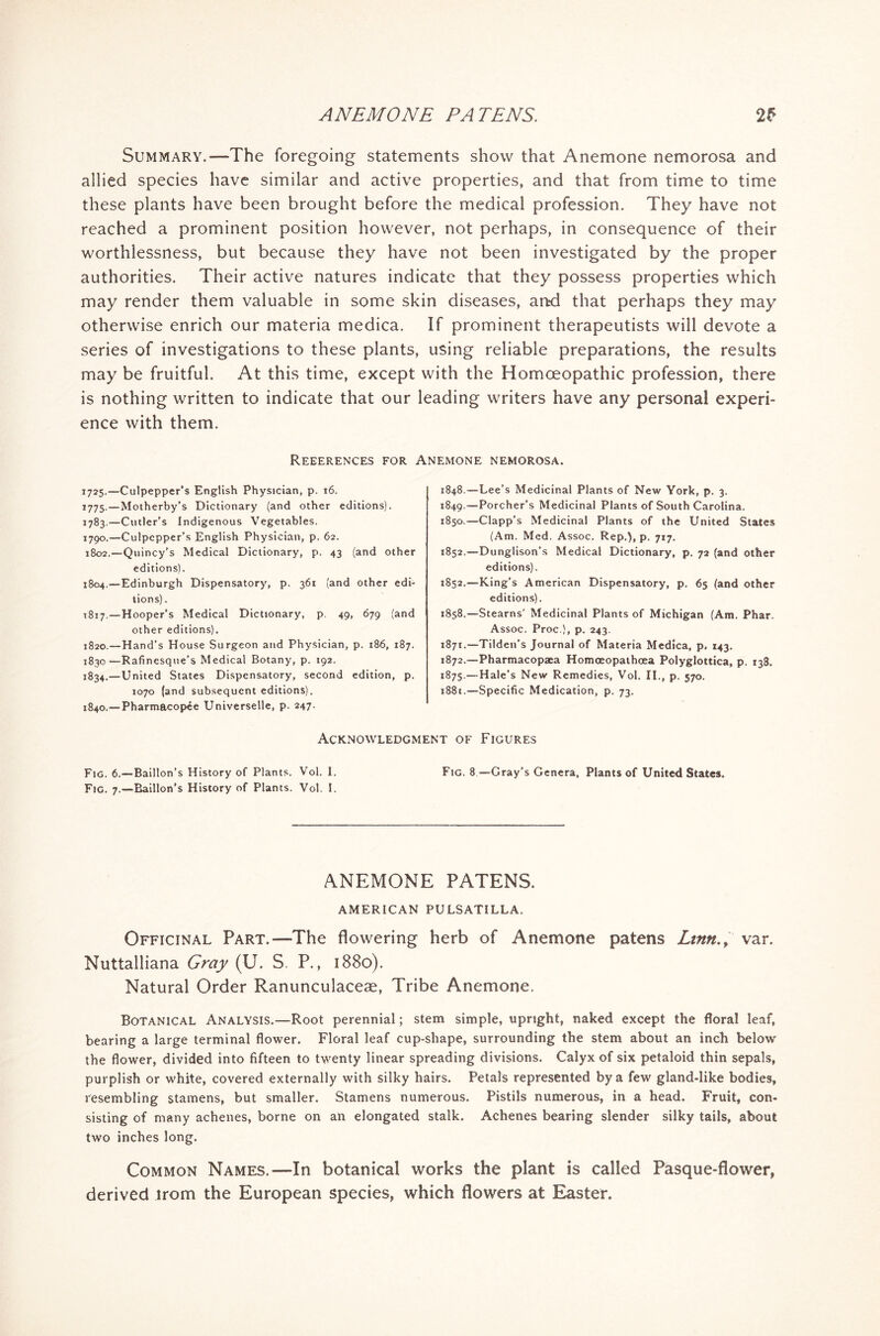 Summary.—The foregoing statements show that Anemone nemorosa and allied species have similar and active properties, and that from time to time these plants have been brought before the medical profession. They have not reached a prominent position however, not perhaps, in consequence of their worthlessness, but because they have not been investigated by the proper authorities. Their active natures indicate that they possess properties which may render them valuable in some skin diseases, aad that perhaps they may otherwise enrich our materia medica. If prominent therapeutists will devote a series of investigations to these plants, using reliable preparations, the results may be fruitful. At this time, except with the Homoeopathic profession, there is nothing written to indicate that our leading writers have any personal experi- ence with them. Reeerences for Anemone nemorosa. 1725.—Culpepper’s English Physician, p. 16. 1775.—Motherby’s Dictionary (and other editions). 1783.—Cutler’s Indigenous Vegetables. 1790.—Culpepper’s English Physician, p. 62. 1802.—Quincy’s Medical Dictionary, p. 43 (and other editions). 1804.—Edinburgh Dispensatory, p. 361 (and other edi- tions). 1817.—Hooper’s Medical Dictionary, p. 49, 679 (and other editions). 1820.—Hand’s House Surgeon and Physician, p. 186, 187. 1830—Rafinesque’s Medical Botany, p. 192. 1834.—United States Dispensatory, second edition, p. 1070 (and subsequent editions). 1840.— Pharmacopee Universelle, p. 247. 1848. —Lee’s Medicinal Plants of New York, p. 3. 1849. —Porcher's Medicinal Plants of South Carolina, 1850. —Clapp’s Medicinal Plants of the United States (Am. Med. Assoc. Rep.), p. 717. 1852.—Dunglison’s Medical Dictionary, p. 72 (and other editions). 1852.—King’s American Dispensatory, p. 65 (and other editions). 1858.—Stearns' Medicinal Plants of Michigan (Am. Phar. Assoc. Proc ), p. 243. 1871. —Tilden’s Journal of Materia Medica, p. 143. 1872. —Pharmacopaea Homoeopaihoea Polyglottica, p. 138. 187s.—Hale’s New Remedies, Vol. II., p. 570. j881.—Specific Medication, p. 73. Acknowledgment of Figures Fig. 6.—Baillon’s History of Plants. Vol. I. Fig. 8—Gray’s Genera, Plants of United States. Fig. 7.—Baillon’s History of Plants. Vol. I. ANEMONE PATENS. AMERICAN PULSATILLA. Officinal Part.—The flowering herb of Anemone patens Ltntt.f var. Nuttalliana Gray (U. S. P., 1880). Natural Order Ranunculaceae, Tribe Anemone. Botanical Analysis.—Root perennial; stem simple, upright, naked except the floral leaf, bearing a large terminal flower. Floral leaf cup-shape, surrounding the stem about an inch below the flower, divided into fifteen to twenty linear spreading divisions. Calyx of six petaloid thin sepals, purplish or white, covered externally with silky hairs. Petals represented by a few gland-like bodies, resembling stamens, but smaller. Stamens numerous. Pistils numerous, in a head. Fruit, con- sisting of many achenes, borne on an elongated stalk. Achenes bearing slender silky tails, about two inches long. Common Names.—In botanical works the plant is called Pasque-flower, derived irom the European species, which flowers at Easter.