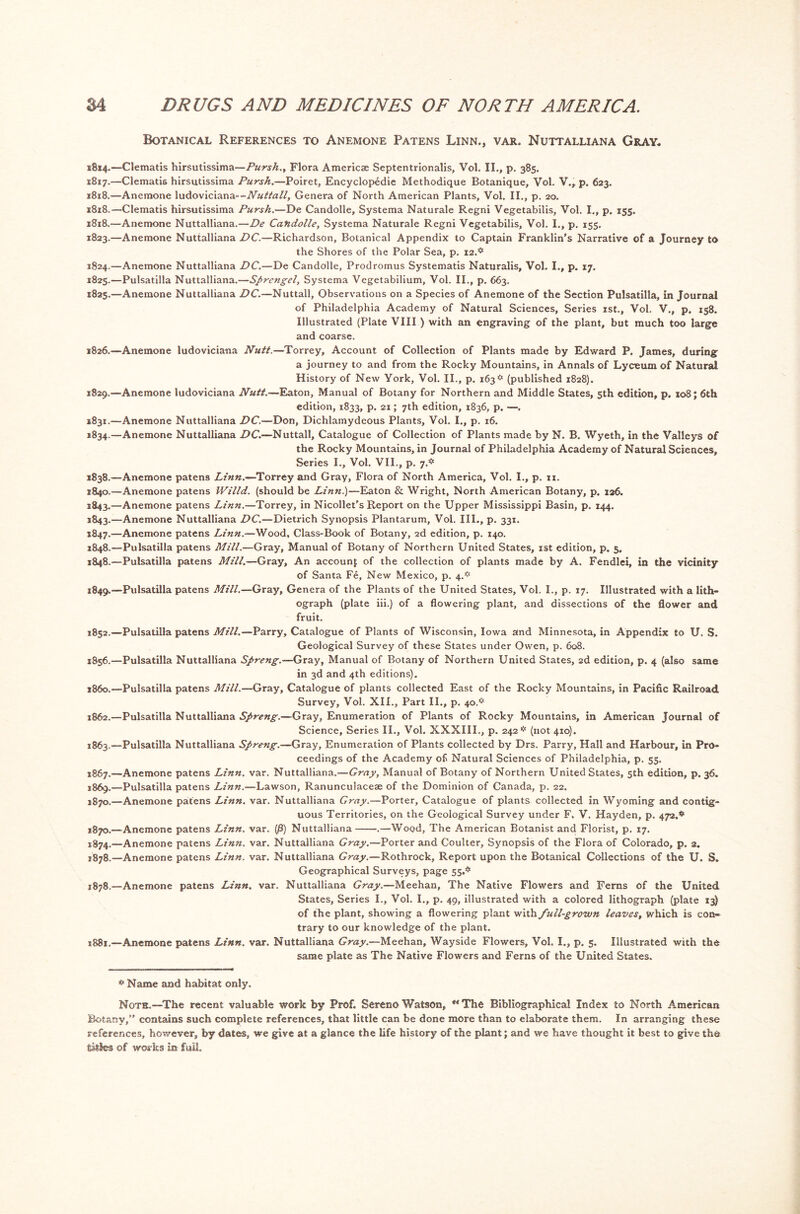 Botanical References to Anemone Patens Linn., var. Nuttalliana Gray. 1814.—Clematis hirsutissima—Pursh., Flora Americse Septentrionalis, Vol. II., p. 385. 1817. —Clematis hirsutissima Pursh.—Poiret, Encyclopedic Methodique Botanique, Vol. V., p. 623. 1818. —Anemone ludoviciana—Nuttall, Genera of North American Plants, Vol. II., p. 20. 1818.—Clematis hirsutissima Pursh.—De Candolle, Systema Naturale Regni Vegetabilis, Vol. I., p. 155. 1818.—Anemone Nuttalliana.—De Candolle, Systema Naturale Regni Vegetabilis, Vol. I., p. 155. 1823. —Anemone Nuttalliana DC.—Richardson, Botanical Appendix to Captain Franklin’s Narrative of a Journey to the Shores of the Polar Sea, p. 12.* 1824. —Anemone Nuttalliana DC.—De Candolle, Prodromus Systematis Naturalis, Vol. I., p. 17. 182s.—Pulsatilla Nuttalliana.—Sprcngel, Systema Vegetabilium, Vol. II., p. 663. 1825. —Anemone Nuttalliana DC.—Nuttall, Observations on a Species of Anemone of the Section Pulsatilla, in Journal of Philadelphia Academy of Natural Sciences, Series 1st., Vol. V., p. 158. Illustrated (Plate VIII ) with an engraving of the plant, but much too large and coarse. 1826. —Anemone ludoviciana Nutt.—Torrey, Account of Collection of Plants made by Edward P. James, during a journey to and from the Rocky Mountains, in Annals of Lyceum of Natural History of New York, Vol. II., p. 163* (published 1828). 1829.—Anemone ludoviciana Nutt.—Eaton, Manual of Botany for Northern and Middle States, 5th edition, p. 108; 6th edition, 1833, p. 21; 7th edition, 1836, p. —. *831.—Anemone Nuttalliana DC.—Don, Dichlamydeous Plants, Vol. I., p. 16. 1834.—Anemone Nuttalliana DC.—Nuttall, Catalogue of Collection of Plants made by N. B. Wyeth, in the Valleys of the Rocky Mountains, in Journal of Philadelphia Academy of Natural Sciences, Series I., Vol. VII., p. 7.* 1838.—Anemone patens Linn.~Torrey and Gray, Flora of North America, Vol. I., p. ix. 1840.—Anemone patens IVilld. (should be Linn)—Eaton & Wright, North American Botany, p. 126. 1843.—Anemone patens Linn.—Torrey, in Nicollet's Report on the Upper Mississippi Basin, p. 144. 1843.—Anemone Nuttalliana DC.—Dietrich Synopsis Plantarum, Vol. III., p. 331. 1847. —Anemone patens Linn.—Wood, Class-Book of Botany, 2d edition, p. 140. 1848. —Pulsatilla patens Mill.—Gray, Manual of Botany of Northern United States, 1st edition, p. 5, 1848. —Pulsatilla patens Mill.—Gray, An account of the collection of plants made by A. Fendlei, in the vicinity of Santa Fe, New Mexico, p. 4.* 1849. —Pulsatilla patens Mill.—Gray, Genera of the Plants of the United States, Vol. I., p. 17. Illustrated with a lith- ograph (plate iii.) of a flowering plant, and dissections of the flower and fruit. 1852.—Pulsatilla patens Mill.—Parry, Catalogue of Plants of Wisconsin, Iowa and Minnesota, in Appendix to U. S. Geological Survey of these States under Owen, p. 608. 1856.—Pulsatilla Nuttalliana Spreng.—Gray, Manual of Botany of Northern United States, 2d edition, p. 4 (also same in 3d and 4th editions). 1860.—Pulsatilla patens Mill.—Gray, Catalogue of plants collected East of the Rocky Mountains, in Pacific Railroad Survey, Vol. XII., Part II., p. 40.* 1862. —Pulsatilla Nuttalliana Spreng.—Gray, Enumeration of Plants of Rocky Mountains, in American Journal of Science, Series II., Vol. XXXIII., p. 242 * (not 410). 1863. —Pulsatilla Nuttalliana Spreng.-—Gray, Enumeration of Plants collected by Drs. Parry, Hall and Harbour, in Pro- ceedings of the Academy of Natural Sciences of Philadelphia, p. 55. 1867.—Anemone patens Linn. var. Nuttalliana.—Gray, Manual of Botany of Northern United States, 5th edition, p. 36. 1869. —Pulsatilla patens Linn.—Lawson, Ranunculaceae of the Dominion of Canada, p. 22. 1870. —Anemone patens Linn. var. Nuttalliana Gray.—Porter, Catalogue of plants collected in Wyoming and contig- uous Territories, on the Geological Survey under F. V. Hayden, p. 472.* *870.—Anemone patens Linn. var. (j3) Nuttalliana .—Wood, The American Botanist and Florist, p. 17. 1874.—Anemone patens Linn. var. Nuttalliana Gray.—Porter and Coulter, Synopsis of the Flora of Colorado, p. 2. 1878.—Anemone patens Linn. var. Nuttalliana Gray.—Rothrock, Report upon the Botanical Collections of the U. S. Geographical Surveys, page 55.* 1878.—Anemone patens Linn. var. Nuttalliana Gray.—Meehan, The Native Flowers and Ferns of the United States, Series I., Vol. I., p. 49, illustrated with a colored lithograph (plate 13) of the plant, showing a flowering plant with full-grown leaves, which is con- trary to our knowledge of the plant. 1881.—Anemone patens Linn. var. Nuttalliana Gray.—Meehan, Wayside Flowers, Vol. I., p. 5. Illustrated with the same plate as The Native Flowers and Ferns of the United States. * Name and habitat only. Note.—The recent valuable work by Prof. Sereno Watson, ** The Bibliographical Index to North American Botany,” contains such complete references, that little can be done more than to elaborate them. In arranging these references, however, by dates, we give at a glance the life history of the plant; and we have thought it best to give the titles of works in fail.