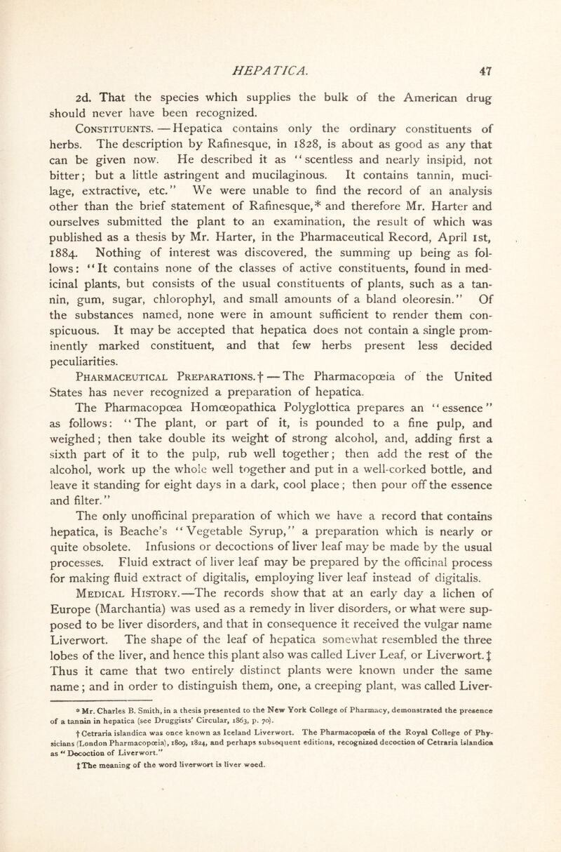2d. That the species which supplies the bulk of the American drug should never have been recognized. Constituents.—Hepatica contains only the ordinary constituents of herbs. The description by Rafinesque, in 1828, is about as good as any that can be given now. He described it as “ scentless and nearly insipid, not bitter; but a little astringent and mucilaginous. It contains tannin, muci- lage, extractive, etc.” We were unable to find the record of an analysis other than the brief statement of Rafinesque,* and therefore Mr. Harter and ourselves submitted the plant to an examination, the result of which was published as a thesis by Mr. Harter, in the Pharmaceutical Record, April 1st, 1884. Nothing of interest was discovered, the summing up being as fol- lows: “It contains none of the classes of active constituents, found in med- icinal plants, but consists of the usual constituents of plants, such as a tan- nin, gum, sugar, chlorophyl, and small amounts of a bland oleoresin.” Of the substances named, none were in amount sufficient to render them con- spicuous. It may be accepted that hepatica does not contain a single prom- inently marked constituent, and that few herbs present less decided peculiarities. Pharmaceutical Preparations, f — The Pharmacopoeia of the United States has never recognized a preparation of hepatica. The Pharmacopcea Homoeopathica Polyglottica prepares an “essence” as follows: ‘ ‘ The plant, or part of it, is pounded to a fine pulp, and weighed; then take double its weight of strong alcohol, and, adding first a sixth part of it to the pulp, rub well together; then add the rest of the alcohol, work up the whole well together and put in a well-corked bottle, and leave it standing for eight days in a dark, cool place; then pour off the essence and filter.” The only unofificinal preparation of which we have a record that contains hepatica, is Beache’s “Vegetable Syrup,” a preparation which is nearly or quite obsolete. Infusions or decoctions of liver leaf may be made by the usual processes. Fluid extract of liver leaf may be prepared by the officinal process for making fluid extract of digitalis, employing liver leaf instead of digitalis. Medical History.—The records show that at an early day a lichen of Europe (Marchantia) was used as a remedy in liver disorders, or what were sup- posed to be liver disorders, and that in consequence it received the vulgar name Liverwort. The shape of the leaf of hepatica somewhat resembled the three lobes of the liver, and hence this plant also was called Liver Leaf, or Liverwort. | Thus it came that two entirely distinct plants were known under the same name; and in order to distinguish them, one, a creeping plant, was called Liver- s' Mr. Charles B. Smith, in a thesis presented to the New York College of Pharmacy, demonstrated the presence of a tannin in hepatica (see Druggists’ Circular, 1863, p. 70). fCetraria islandica was once known as Iceland Liverwort. The Pharmacopoeia of the Royal College of Phy- sicians (London Pharmacopoeia), 1809, 1824, and perhaps subsequent editions, recognized decoction of Cetraria islandica as “ Decoction of Liverwort. J The meaning of the word liverwort is liver weed.