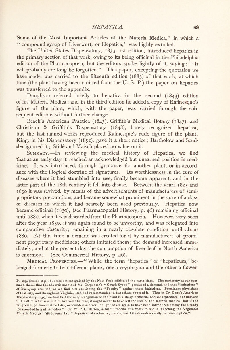 Some of the Most Important Articles of the Materia Medica,” in which a “ compound syrup of Liverwort, or Hepatica, ” was highly extolled. The United States Dispensatory, 1833, Ist edition, introduced hepatica in the primary section of that work, owing to its being officinal in the Philadelphia edition of the Pharmacopoeia, but the editors spoke lightly of it, saying: “It will probably ere long be forgotten. This paper, excepting the quotation we have made, was carried to the fifteenth edition (1883) of that work, at which time (the plant having been omitted from the U. S. P.) the paper on hepatica was transferred to the appendix. Dunglison referred briefly to hepatica in the second (1843) edition of his Materia Medica; and in the third edition he added a copy of Rafinesque’s figure of the plant, which, with the paper, was carried through the sub- sequent editions without further change. Beach’s American Practice (1847), Griffith’s Medical Botany (1847), and Christison & Griffith’s Dispensatory (1848), barely recognized hepatica, but the last named works reproduced Rafinesque’s rude figure of the plant. King, in his Dispensatory (1852), gave it a short notice; Bartholow and Scud* der ignored it; Stille and Maisch placed no value on it. Summary.—In reviewing the medical history of Hepatica, we find that at an early day it reached an acknowledged but unearned position in med- icine. It was introduced, through ignorance, for another plant, or in accord- ance with the illogical doctrine of signatures. Its worthlessness in the cure of diseases where it had stumbled into use, finally became apparent, and in the latter part of the 18th century it fell into disuse. Between the years 1825 and 1830 it was revived, by means of the advertisements of manufacturers of semi- proprietary preparations, and became somewhat prominent in the cure of a class of diseases in which it had scarcely been used previously. Hepatica now became officinal (1830), (see Pharmacopceial History, p. 46) remaining officinal until 1880, when it was discarded from the Pharmacopoeia. However, very soon after the year 1830, it was again found to be unworthy, and was relegated into comparative obscurity, remaining in a nearly obsolete condition until about 1880. At this time a demand was created for it by manufacturers of promi- nent proprietary medicines; others imitated them ; the demand increased imme- diately, and at the present day the consumption of liver leaf in North America is enormous. (See Commercial History, p. 46). Medical Properties.—“While the term ‘hepatica,’ or ‘ hepaticum, ’ be- longed formerly to two different plants, one a cryptogam and the other a flower- P., 1830 (issued 1831), but was not recognized by the New York edition of the same date. The testimony at our com- mand shows that the advertisements of Mr. Carpenter’s “Cough Syrup” produced a demand, and that “imitations'* of his syrup resulted, as we find him cautioning the “Faculty against these imitations. Prominent physicians of that city, and throughout Virginia, used and recommended it, but others opposed it. Thus in Dr. Coxe’s American Dispensatory (1831), we find that the only recognition of the plant is a sharp criticism, and we reproduce it as follows: “ If half of what was said of liverwort be true, it ought never to have left the lists of the materia medica; but if the far greater portion of it be false, or founded in error, it ought never again to have been introduced among the already too crowded lists of remedies.” Dr. W. P. C. Barton, in his “Prodome of a Work to Aid in Teaching the Vegetable Materia Medica (1833), remarks: “ Hepatica triloba has reputation, but I think undeservedly, in consumption.