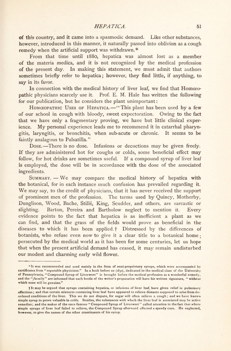 of this country, and it came into a spasmodic demand. Like other substances, however, introduced in this manner, it naturally passed into oblivion as a cough remedy when the artificial support was withdrawn.* From that time until 1880, hepatica was almost lost as a member of the materia medica, and it is not recognized by the medical profession of the present day. In making this statement, we must admit that authors sometimes briefly refer to hepatica; however, they find little, if anything, to say in its favor. In connection with the medical history of liver leaf, we find that Homoeo- pathic physicians scarcely use it Prof. E. M. Hale has written the following for our publication, but he considers the plant unimportant: Homoeopathic Uses of Hepatica.—“This plant has been used by a few of our school in cough with bloody, sweet expectoration. Owing to the fact that we have only a fragmentary proving, we have but little clinical exper- ience. My personal experience leads me to recommend it in catarrhal pharyn- gitis, laryngitis, or bronchitis, when sub-acute or chronic. It seems to be faintly analagous to Pulsatilla.” Dose.-—There is no dose. Infusions or decoctions may be given freely. If they are administered hot for coughs or colds, some beneficial effect may follow, for hot drinks are sometimes useful. If a compound syrup of liver leaf is employed, the dose will be in accordance with the dose of the associated ingredients. Summary. — We may compare the medical history of hepatica with the botanical, for in each instance much confusion has prevailed regarding it. We may say, to the credit of physicians, that it has never received the support of prominent men of the profession. The terms used by Quincy, Motherby, Dunglison, Wood, Bache, Stille, King, Scudder, and others, are sarcastic or slighting. Barton, Pereira and Bartholow neglect to mention it. Every evidence points to the fact that hepatica is as inefficient a plant as we can find, and that the grass of the fields would prove as beneficial in the diseases to which it has been applied, f Distressed by the differences of botanists, who refuse even now to give it a clear title to a botanical home ; persecuted by the medical world as it has been for some centuries, let us hope that when the present artificial demand has ceased, it may remain undisturbed our modest and charming early wild flower. It was recommended and used mainly in the form of semi-proprietary syrups, which were accompanied by certificates from “reputable physicians. In a book before us (1830), dedicated to the medical class of the University of Pennsylvania, “Compound Syrup of Liverwort is brought before the medical profession as a wonderful remedy, and the “faculty are informed that each bottle of the writer's preparation will have his written signature, “ without which none will be genuine. fit may be argued that syrups containing hepatica, or infusions of liver leaf, have given relief in pulmonary affections; and that certain mixtures containing liver leaf have appeared to relieve diseases supposed to arise from dis- ordered conditions of the liver. This we do not dispute, for sugar will often relieve a cough; and we have known simple syrup to prove valuable in colds. Besides, the substances with which the liver leaf is associated may be active remedies; and the maker of the once famous “ Compound Syrup of Liverwort  called attention to the fact that where simple syrups of liver leaf failed to relieve, the Compound Syrup afterward effected a speedy cure. He neglected, however, to give the names of the other constituents of his syrup. 1