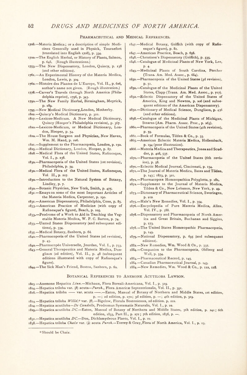 Pharmaceutical and Medical References. 1708.—Materia Medica; or a description of simple Medi- cines Generally used in Physick, Tournefort (translated into English 1708), p. 334. 1710.—The English Herbal, or History of Plants, Salmon, p. 648. (Rough illustrations.) 1753.—The New Dispensatory, London, Quincy, p. 138 (and other editions). 1761.—An Experimental History of the Materia Medica, London, Lewis, p. 304. 176a.—Histoire des Plantes de L’Europe, Vol. II., p. 626, author's name not given. (Rough illustration.) 1778.—Carver’s Travels through North America (Phila- delphia reprint), 1796, p. 343. 1790.—The New Family Herbal, Birmingham, Meyrick, p. 289. 1795.—New Medical Dictionary,London, Motherby. 1802.—Quincy’s Medical Dictionary, p. 322. 1817.—Lexicon-Medicum. A New Medical Dictionary, Quincy (Hooper’s Philadelphia revision), p. 367. 1820,—Lexicon-Medicum, or Medical Dictionary, Lon- don, Hooper, p. 54. 1820. —The House Surgeon and Physician, New Haven, Wm. M. Hand, p. 226. 1821. —Supplement to the Pharmacopoeia, London, p. 150. 1825.—Medical Dictionary, London, Hooper, p. 87. 1828.—Medical Flora of the United States, Rafinesque, Vol. I., p. 238. 1830.—Pharmacopoeia of the United States (1st revision), Philadelphia, p. 34. 1830.—Medical Flora of the United States, Rafinesque, Vol. II., p. 227. 1830.—Introduction to the Natural System of Botany, Lindley, p. 7. 1830. —Botanic Physician, New York, Smith, p. 475. 1831. —Essays on some of the most Important Articles of the Materia Medica, Carpenter, p. 190. 1831.—American Dispensatory, Philadelphia, Coxe, p, 85. 1833.—American Practice of Medicine (with copy of Rafinesque's figure), Beach, p. 105. 1833.—Prodrome of a Work to Aid in Teaching the Veg- etable Materia Medica, W. P. C. Barton, p. 74. 1833.—United States Dispensatory (and subsequent edi- tions), p. 334. 1835.—Medical Botany, Sanborn, p. 64. 1840.—Pharmacopoeia of the United States (2d revision), P- 45- 1840.—Pharmacopee Universelle, Jourdan, Vol. I., p. 733. 1843. —General Therapeutics and Materia Medica, Dun- glison (2d edition), Vol. II., p. 48 (subsequent editions illustrated with copy of Rafinesque’s figure). 1844. —The Sick Man's Friend, Boston, Sanborn, p. 60. 1847.—Medical Botany, Griffith (with copy of Rafia- esque’s figure), p. 81. 1847. —American Practice, Beach, p. 658. 1848. —Christison’s Dispensatory (Griffith), p. 535. 1848. —Catalogue of Medicinal Plants of New York, Lee, p. 4. 1849. —Medicinal Plants of South Carolina, Porcher (Trans. Am. Med. Assoc., p. 684). 1850. —Pharmacopoeia of the United State* (3d revision), P- 5i. 1850.—Catalogue of the Medicinal Plants of the United States, Clapp (Trans. Am. Med. Assoc., p. 717). 1852.—Eclectic Dispensatory of the United States of America, King and Newton, p. 206 (and subse- quent editions of the American Dispensatory). 1852.—Dictionary of Medical Science, Dunglison, p. 436 (and other editions). 1858.—Catalogue of the Medicinal Plants of Michigan, Stearns (Am. Pharm. Assoc. Proc., p. 263). 1860. —Pharmacopoeia of the United States (4th revision), P- 59- 1861. —Book of Formulas, Tilden & Co., p. 55. 1865.—American Eclectic Materia Medica, Hollemback, p. 194 (poor illustration). x866.—Materia Medica and Therapeutics, Jones and Scud- der, p. 408, 537. 1870.—Pharmacopoeia of the United States (6th revis- ion), p. 58. 1870. —Eclectic Medical Journal, Cincinnati, p. 154. 1871. —The Journal of Materia Medica, Bates and Tiklen, p. 143; 1873, p. 321. 1872. —Pharmacopcea Homceopathica Polyglotta, p. 181, 1872. —Supplement to the Journal of Materia Medica, Tilden & Co., New Lebanon, New York, p. 49, 1873. —Dictionary of Pharmaceutical Science, Sweringen, p. 212. 1875. —Hale's New Remedies, Vol. I., p. 354. 1876. —Encyclopedia of Pure Materia Medica, Allen, Vol. IV., p. 588. 1878.—Dispensatory and Pharmacopoeia of North Amer- ica and Great Britain, Buchanan and Siggins, P. 173- 1878. —The United States Homoeopathic Pharmacopoeia, p. 149. 1879. —National Dispensatory, p. 695 (and subsequent editions). 1882.—New Remedies, Wm. Wood & Co., p. 337. 1884.—Companion to the Pharmacopoeia, Oldberg and Wall, p. 554. 1884.—Pharmaceutical Record, p. 145. 1884.—Canadian Pharmaceutical Journal, p. 143. 1884.—New Remedies, Wm. Wood & Co., p. 112, 118. Botanical References to Anemone Acutiloba Lawson. 1803—Anemone Hepatica Linn.—Michaux, Flora Boreali-Americana, Vol. I., p. 319. 1814.—Hepatica triloba var. (/3) acuta—Pursh., Flora Americae Septentrionalis, Vol. II., p. 391. 1816.—Hepatica triloba var. acuta .—Eaton, Manual of Botany of Northern and Middle States, 1st edition, p. —; 2d edition, p. 270; 3d edition, p. —; 4th edition, p. 319. 1824.—Hepatica triloba Willdpvar. (/3).—Bigelow, Florula Bostoniensis, 2d edition, p. 222. 1824.—Hepatica acutiloba—De Candolle, Prodromus Systematis Naturalis, Vol. I., p. 22. 1829.—Hepatica acutiloba DC.—Eaton, Manual of Botany of Northern and Middle States, 5th edition, p. 241; 6th edition, 1833, Part II., p. 271; 7th edition, 1836, p. —. 1831.—Hepatica acutiloba DC.—Don, Dichlamydeous Plants, Vol. I., p. 22. 1838.—Hepatica triloba Chaix var. (p) acuta Pursh.—Torrey & Gray,Flora of North America, Vol. I., p. 15.
