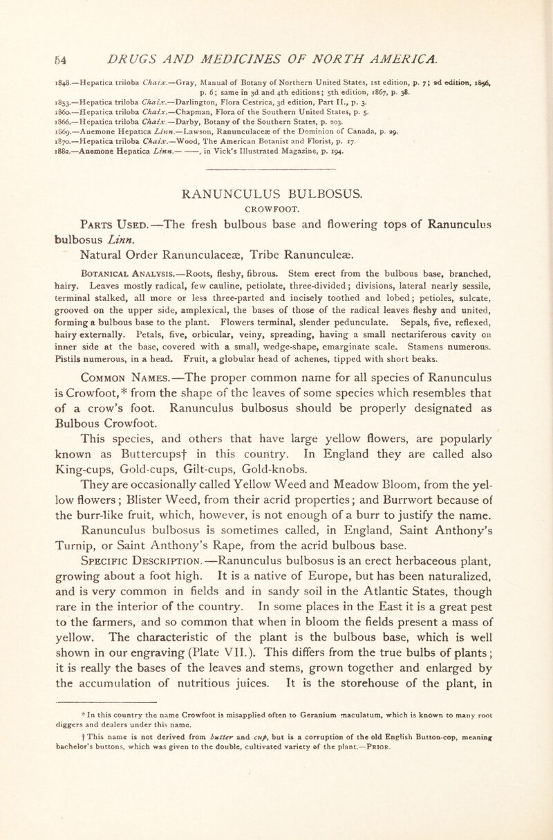 1848.—Hepatica triloba Chaix.—Gray, Manual of Botany of Northern United States, 1st edition, p. 7; ad edition, 1856, p. 6; same in 3d and 4th editions; 5th edition, 1867, p. 38. 1853.—Hepatica triloba Chaix.—Darlington, Flora Cestrica, 3d edition, Part II., p. 3. i860.—Hepatica triloba Chaix.—Chapman, Flora of the Southern United States, p. 5. 1866.—Hepatica triloba Chaix—Darby, Botany of the Southern States, p. 203. 1869. —Anemone Hepatica Linn.—Lawson, Ranunculaceae of the Dominion of Canada, p. 29. 1870. —Hepatica triloba Chaix.—Wood, The American Botanist and Florist, p. 17. 188a-—Anemone Hepatica Linn. , in Vick's Illustrated Magazine, p. 194. RANUNCULUS BULBOSUS. CROWFOOT. Parts Used.—The fresh bulbous base and flowering tops of Ranunculus bulbosus Linn. Natural Order Ranunculaceae, Tribe Ranunculeae. Botanical Analysis.—Roots, fleshy, fibrous. Stem erect from the bulbous base, branched, hairy. Leaves mostly radical, few cauline, petiolate, three-divided; divisions, lateral nearly sessile, terminal stalked, all more or less three-parted and incisely toothed and lobed; petioles, sulcate, grooved on the upper side, amplexical, the bases of those of the radical leaves fleshy and united, forming a bulbous base to the plant. Flowers terminal, slender pedunculate. Sepals, five, reflexed, hairy externally. Petals, five, orbicular, veiny, spreading, having a small nectariferous cavity on inner side at the base, covered with a small, wedge-shape, emarginate scale. Stamens numerous. Pistils numerous, in a head. Fruit, a globular head of achenes, tipped with short beaks. Common Names.■—The proper common name for all species of Ranunculus is Crowfoot,* from the shape of the leaves of some species which resembles that of a crow's foot. Ranunculus bulbosus should be properly designated as Bulbous Crowfoot. This species, and others that have large yellow flowers, are popularly known as Buttercupsf in this country. In England they are called also King-cups, Gold-cups, Gilt-cups, Gold-knobs. They are occasionally called Yellow Weed and Meadow Bloom, from the yel- low flowers; Blister Weed, from their acrid properties; and Burrwort because of the burr-like fruit, which, however, is not enough of a burr to justify the name. Ranunculus bulbosus is sometimes called, in England, Saint Anthony’s Turnip, or Saint Anthony's Rape, from the acrid bulbous base. Specific Description.—Ranunculus bulbosus is an erect herbaceous plant, growing about a foot high. It is a native of Europe, but has been naturalized, and is very common in fields and in sandy soil in the Atlantic States, though rare in the interior of the country. In some places in the East it is a great pest to the farmers, and so common that when in bloom the fields present a mass of yellow. The characteristic of the plant is the bulbous base, which is well shown in our engraving (Plate VII.). This differs from the true bulbs of plants; it is really the bases of the leaves and stems, grown together and enlarged by the accumulation of nutritious juices. It is the storehouse of the plant, in * In this country the name Crowfoot is misapplied often to Geranium maculatum, which is known to many root diggers and dealers under this name. fThis name is not derived from butter and cup, but is a corruption of the old English Button-cop, meaning bachelor’s buttons, which was given to the double, cultivated variety of the plant.—Prior.