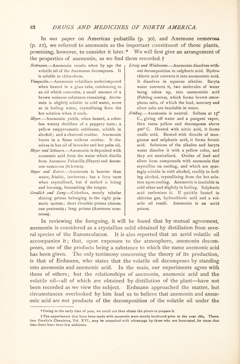 In our paper on American pulsatilla (p. 30), and Anemone nemorosa (p. 22), we referred to anemonin as the important constituent of those plants, promising, however, to consider it later.* We will first give an arrangement of the properties of anemonin, as we find them recorded, f Erdmann.—Anemonin results when by age the volatile oil of the Anemones decomposes. It is soluble in chloroform. Vauquelin.—Anemonin volatilizes undecomposed when heated in a glass tube, condensing to an oil which concretes, a small amount of a brown resinous substance remaining. Anem- onin is slightly soluble in cold water, more so in boiling water, crystallizing from the hot solution when it cools. Heyer.—Anemonin yields, 'when heated, a color- less watery distillate of a peppery taste; a yellow empyreumatic sublimate, soluble in alcohol; and a charcoal residue. Anemonin burns in a flame without residue. It dis- solves in hot oil of lavender and hot palm oil. Heyer and Schwarz.—Anemonin is deposited with anemonic acid from the water which distills from Anemone Pulsatilla (Heyer) and Anem- one nemorosa (Schwarz). Heyer and Robert.—Anemonin is heavier than water, friable, inodorous; has a fatty taste when crystallized, but if melted is biting and burning, benumbing the tongue. Grailich and Lang.—Colorless, mostly tabular shining prisms belonging to the right pris- matic system ; short rhombic prisms (Anem- one pratensis); long prisms (Anemone nem- orosa). Lcrnig and Weidmann.—Anemonin dissolves with- out decomposition in sulphuric acid. Hydro- chloric acid converts it into anemoninic acid. It dissolves in aqueous alkalies. Baryta water converts it, two molecules of water being taken up, into anemoninic acid (Fehling contra), which forms brown amor- phous salts, of which the lead, mercury and silver salts are insoluble in water. Fehling.—Anemonin is neutral. Softens at 15° C., giving off water and a pungent vapor, then turns yellow and decomposes above 300° C. Heated with nitric acid, it forms oxalic acid. Heated with dioxide of man- ganese and sulphuric acid, it forms formic acid. Solutions of the alkalies and baryta water dissolve it with a yellow color, and they are neutralized. Oxides of lead and silver form compounds with anemonin that crystallize on cooling, and which are spar- ingly soluble in cold alcohol, readily in boil- ing alcohol, crystallizing from the hot solu- tion upon cooling. Anemonin is insoluble in cold ether and slightly in boiling. Sulphuric acid carbonizes it. If quickly heated in chlorine gas, hydrochloric acid and a vol- atile oil result. Anemonin is an acrid poison. In reviewing the foregoing, it will be found that by mutual agreement, anemonin is considered as a crystalline solid obtained by distillation from seve- ral species of the Ranunculacese. It is also reported that an acrid volatile oil accompanies it; that, upon exposure to the atmosphere, anemonin decom- poses, one of the products being a substance to which the name anemonic acid has been given. The only testimony concerning the theory of its production, is that of Erdmann, who states that the volatile oil decomposes by standing into anemonin and anemonic acid. In the main, our experiments agree with those of others; but the relationships of anemonin, anemonic acid and the volatile oil—all of which are obtained by distillation of the plant—have not been recorded as we view the subject. Erdmann approached the matter, but circumstances overlooked by him lead us to believe that anemonin and anem- onic acid are not products of the decomposition of the volatile oil under the * Owing to the early time of year, we could not then obtain the plants to prepare it. f The experiments that have been made with anemonin were mostly instituted prior to the year 1864. There- fore Gmelin's Chemistry, Vol. XVI., may be consulted with advantage by those who are Interested, for since that time there have been few additions.