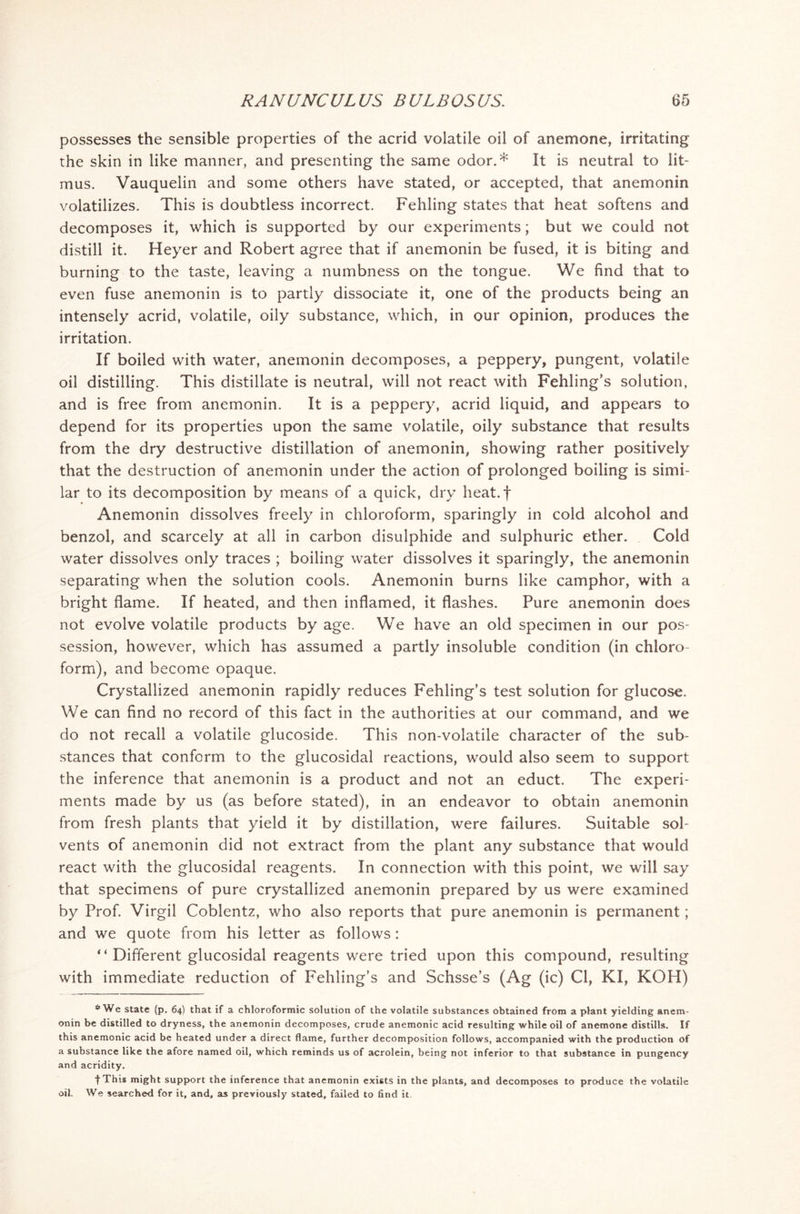 possesses the sensible properties of the acrid volatile oil of anemone, irritating the skin in like manner, and presenting the same odor.* It is neutral to lit- mus. Vauquelin and some others have stated, or accepted, that anemonin volatilizes. This is doubtless incorrect. Fehling states that heat softens and decomposes it, which is supported by our experiments; but we could not distill it. Heyer and Robert agree that if anemonin be fused, it is biting and burning to the taste, leaving a numbness on the tongue. We find that to even fuse anemonin is to partly dissociate it, one of the products being an intensely acrid, volatile, oily substance, which, in our opinion, produces the irritation. If boiled with water, anemonin decomposes, a peppery, pungent, volatile oil distilling. This distillate is neutral, will not react with Fehling’s solution, and is free from anemonin. It is a peppery, acrid liquid, and appears to depend for its properties upon the same volatile, oily substance that results from the dry destructive distillation of anemonin, showing rather positively that the destruction of anemonin under the action of prolonged boiling is simi- lar to its decomposition by means of a quick, dry heat.f Anemonin dissolves freely in chloroform, sparingly in cold alcohol and benzol, and scarcely at all in carbon disulphide and sulphuric ether. Cold water dissolves only traces ; boiling water dissolves it sparingly, the anemonin separating when the solution cools. Anemonin burns like camphor, with a bright flame. If heated, and then inflamed, it flashes. Pure anemonin does not evolve volatile products by age. We have an old specimen in our pos- session, however, which has assumed a partly insoluble condition (in chloro- form), and become opaque. Crystallized anemonin rapidly reduces Fehling’s test solution for glucose. We can find no record of this fact in the authorities at our command, and we do not recall a volatile glucoside. This non-volatile character of the sub- stances that conform to the glucosidal reactions, would also seem to support the inference that anemonin is a product and not an educt. The experi- ments made by us (as before stated), in an endeavor to obtain anemonin from fresh plants that yield it by distillation, were failures. Suitable sol- vents of anemonin did not extract from the plant any substance that would react with the glucosidal reagents. In connection with this point, we will say that specimens of pure crystallized anemonin prepared by us were examined by Prof. Virgil Coblentz, who also reports that pure anemonin is permanent; and we quote from his letter as follows: ‘‘Different glucosidal reagents were tried upon this compound, resulting with immediate reduction of Fehling’s and Schsse’s (Ag (ic) Cl, KI, KOH) * We state (p. 64) that if a chloroformic solution of the volatile substances obtained from a plant yielding anem- onin be distilled to dryness, the anemonin decomposes, crude anemonic acid resulting while oil of anemone distills. If this anemonic acid be heated under a direct flame, further decomposition follows, accompanied with the production of a substance like the afore named oil, which reminds us of acrolein, being not inferior to that substance in pungency and acridity. t This might support the inference that anemonin exists in the plants, and decomposes to produce the volatile oil. We searched for it, and, as previously stated, failed to find it.