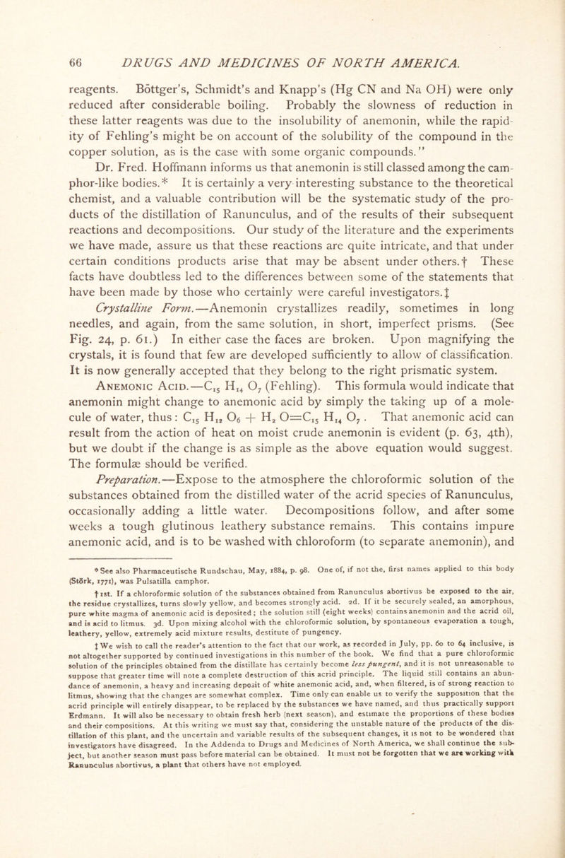 reagents. Bottger’s, Schmidt's and Knapp’s (Hg CN and Na OH) were only reduced after considerable boiling. Probably the slowness of reduction in these latter reagents was due to the insolubility of anemonin, while the rapid- ity of Fehling's might be on account of the solubility of the compound in the copper solution, as is the case with some organic compounds.” Dr. Fred. Hoffmann informs us that anemonin is still classed among the cam- phor-like bodies.* It is certainly a very interesting substance to the theoretical chemist, and a valuable contribution will be the systematic study of the pro- ducts of the distillation of Ranunculus, and of the results of their subsequent reactions and decompositions. Our study of the literature and the experiments we have made, assure us that these reactions are quite intricate, and that under certain conditions products arise that may be absent under others, f These facts have doubtless led to the differences between some of the statements that have been made by those who certainly were careful investigators.^ Crystalline Form.—Anemonin crystallizes readily, sometimes in long needles, and again, from the same solution, in short, imperfect prisms. (See Fig. 24, p. 61.) In either case the faces are broken. Upon magnifying the crystals, it is found that few are developed sufficiently to allow of classification. It is now generally accepted that they belong to the right prismatic system. Anemonic Acid. —C(5 HI4 07 (Fehling). This formula would indicate that anemonin might change to anemonic acid by simply the taking up of a mole- cule of water, thus: CI5 HI2 06 + H2 O—CI5 HI4 07 . That anemonic acid can result from the action of heat on moist crude anemonin is evident (p. 63, 4th), but we doubt if the change is as simple as the above equation would suggest. The formulae should be verified. Preparation.—Expose to the atmosphere the chloroformic solution of the substances obtained from the distilled water of the acrid species of Ranunculus, occasionally adding a little water. Decompositions follow, and after some weeks a tough glutinous leathery substance remains. This contains impure anemonic acid, and is to be washed with chloroform (to separate anemonin), and * See also Pharmaceutische Rundschau, May, 1884, p. 98. One of, if not the, first names applied to this body (Stdrk, 1771), was Pulsatilla camphor. fist. If a chloroformic solution of the substances obtained from Ranunculus abortivus be exposed to the air, the residue crystallizes, turns slowly yellow, and becomes strongly acid. 2d. If it be securely sealed, an amorphous, pure white magma of anemonic acid is deposited; the solution still (eight weeks) contains anemonin and the acrid oil, and is acid to litmus. 3d. Upon mixing alcohol with the chloroformic solution, by spontaneous evaporation a tough, Heathery, yellow, extremely acid mixture results, destitute of pungency. f We wish to call the reader’s attention to the fact that our work, as recorded in July, pp. 60 to 64 inclusive, is not altogether supported by continued investigations in this number of the book. We find that a pure chloroformic solution of the principles obtained from the distillate has certainly become less pungent, and it is not unreasonable to suppose that greater time will note a complete destruction of this acrid principle. The liquid still contains an abun- dance of anemonin, a heavy and increasing deposit of white anemonic acid, and, when filtered, is of strong reaction to litmus, showing that the changes are somewhat complex. Time only can enable us to verify the supposition that the acrid principle will entirely disappear, to be replaced by the substances we have named, and thus practically support Erdmann. It will also be necessary to obtain fresh herb (next season), and estimate the proportions of these bodies and their compositions. At this writing we must say that, considering the unstable nature of the products of the dis- tillation of this plant, and the uncertain and variable results of the subsequent changes, it is not to be wondered that investigators have disagreed. In the Addenda to Drugs and Medicines of North America, we shall continue the sub* ject, but another season must pass before material can be obtained. It must not be forgotten that we art working with Ranunculus abortivus, a plant that others have not employed.