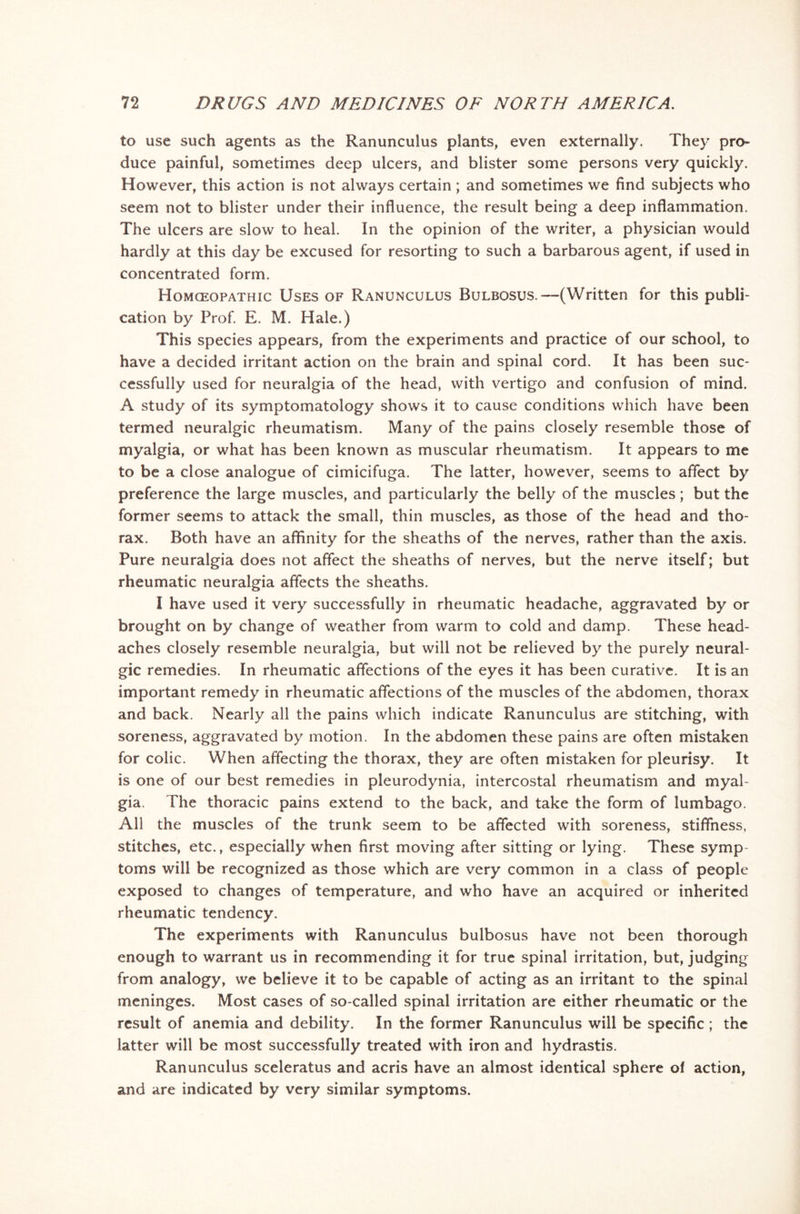 to use such agents as the Ranunculus plants, even externally. They pro- duce painful, sometimes deep ulcers, and blister some persons very quickly. However, this action is not always certain ; and sometimes we find subjects who seem not to blister under their influence, the result being a deep inflammation. The ulcers are slow to heal. In the opinion of the writer, a physician would hardly at this day be excused for resorting to such a barbarous agent, if used in concentrated form. Homoeopathic Uses of Ranunculus Bulbosus.—(Written for this publi- cation by Prof. E. M. Hale.) This species appears, from the experiments and practice of our school, to have a decided irritant action on the brain and spinal cord. It has been suc- cessfully used for neuralgia of the head, with vertigo and confusion of mind. A study of its symptomatology shows it to cause conditions which have been termed neuralgic rheumatism. Many of the pains closely resemble those of myalgia, or what has been known as muscular rheumatism. It appears to me to be a close analogue of cimicifuga. The latter, however, seems to affect by preference the large muscles, and particularly the belly of the muscles; but the former seems to attack the small, thin muscles, as those of the head and tho- rax. Both have an affinity for the sheaths of the nerves, rather than the axis. Pure neuralgia does not affect the sheaths of nerves, but the nerve itself; but rheumatic neuralgia affects the sheaths. I have used it very successfully in rheumatic headache, aggravated by or brought on by change of weather from warm to cold and damp. These head- aches closely resemble neuralgia, but will not be relieved by the purely neural- gic remedies. In rheumatic affections of the eyes it has been curative. It is an important remedy in rheumatic affections of the muscles of the abdomen, thorax and back. Nearly all the pains which indicate Ranunculus are stitching, with soreness, aggravated by motion. In the abdomen these pains are often mistaken for colic. When affecting the thorax, they are often mistaken for pleurisy. It is one of our best remedies in pleurodynia, intercostal rheumatism and myal- gia. The thoracic pains extend to the back, and take the form of lumbago. All the muscles of the trunk seem to be affected with soreness, stiffness, stitches, etc., especially when first moving after sitting or lying. These symp toms will be recognized as those which are very common in a class of people exposed to changes of temperature, and who have an acquired or inherited rheumatic tendency. The experiments with Ranunculus bulbosus have not been thorough enough to warrant us in recommending it for true spinal irritation, but, judging from analogy, we believe it to be capable of acting as an irritant to the spinal meninges. Most cases of so-called spinal irritation are either rheumatic or the result of anemia and debility. In the former Ranunculus will be specific ; the latter will be most successfully treated with iron and hydrastis. Ranunculus sceleratus and acris have an almost identical sphere of action, and are indicated by very similar symptoms.