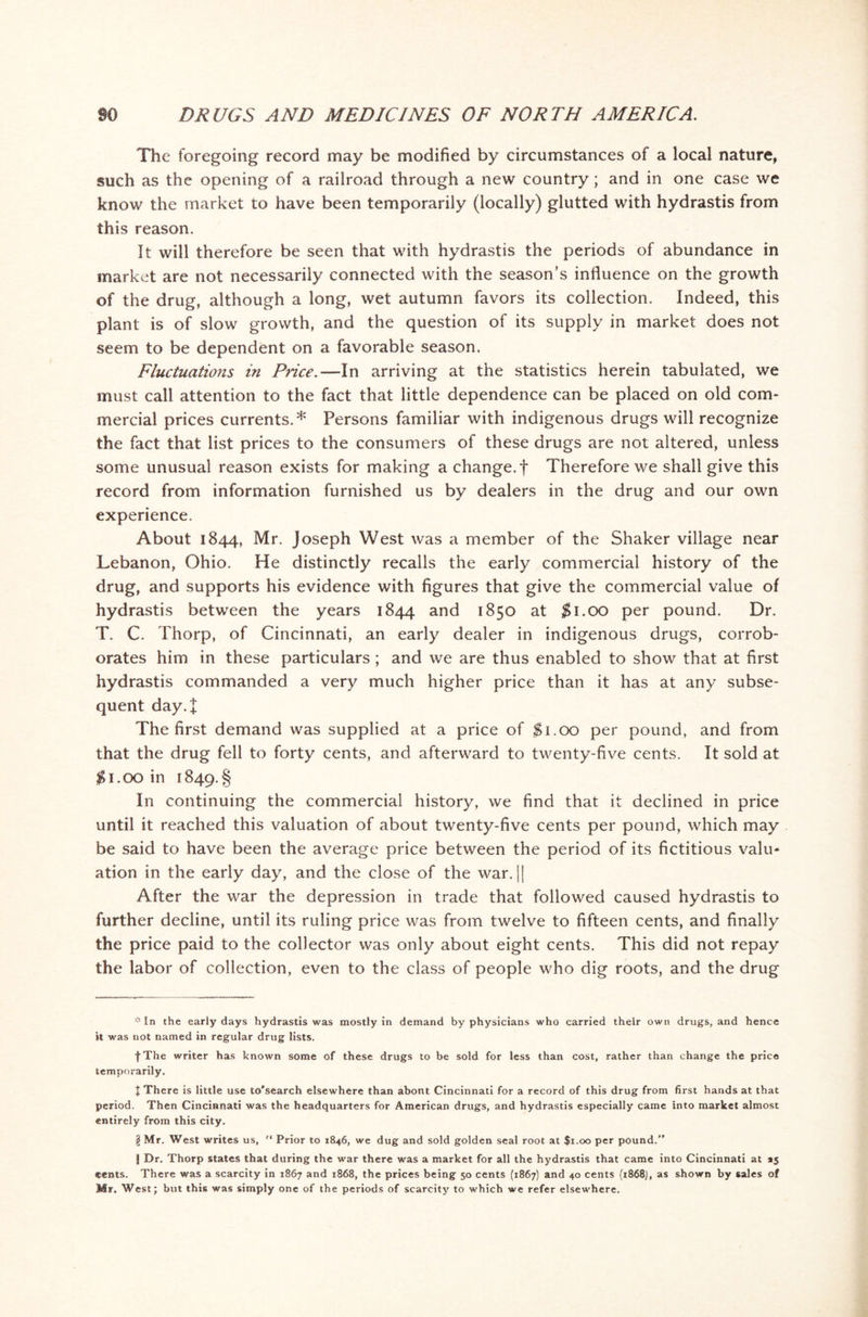 The foregoing record may be modified by circumstances of a local nature, such as the opening of a railroad through a new country ; and in one case we know the market to have been temporarily (locally) glutted with hydrastis from this reason. It will therefore be seen that with hydrastis the periods of abundance in market are not necessarily connected with the season’s influence on the growth of the drug, although a long, wet autumn favors its collection. Indeed, this plant is of slow growth, and the question of its supply in market does not seem to be dependent on a favorable season. Fluctuations in Price.—In arriving at the statistics herein tabulated, we must call attention to the fact that little dependence can be placed on old com- mercial prices currents.* Persons familiar with indigenous drugs will recognize the fact that list prices to the consumers of these drugs are not altered, unless some unusual reason exists for making a change, f Therefore we shall give this record from information furnished us by dealers in the drug and our own experience. About 1844, Mr. Joseph West was a member of the Shaker village near Lebanon, Ohio. He distinctly recalls the early commercial history of the drug, and supports his evidence with figures that give the commercial value of hydrastis between the years 1844 and 1850 at $1.00 per pound. Dr. T. C. Thorp, of Cincinnati, an early dealer in indigenous drugs, corrob- orates him in these particulars ; and we are thus enabled to show that at first hydrastis commanded a very much higher price than it has at any subse- quent day.]; The first demand was supplied at a price of $1.00 per pound, and from that the drug fell to forty cents, and afterward to twenty-five cents. It sold at $1.00 in i84p.§ In continuing the commercial history, we find that it declined in price until it reached this valuation of about twenty-five cents per pound, which may be said to have been the average price between the period of its fictitious valu- ation in the early day, and the close of the war. || After the war the depression in trade that followed caused hydrastis to further decline, until its ruling price was from twelve to fifteen cents, and finally the price paid to the collector was only about eight cents. This did not repay the labor of collection, even to the class of people who dig roots, and the drug * In the early days hydrastis was mostly in demand by physicians who carried their own drugs, and hence it was not named in regular drug lists. |The writer has known some of these drugs to be sold for less than cost, rather than change the price temporarily. t There is little use to’search elsewhere than abont Cincinnati for a record of this drug from first hands at that period. Then Cincinnati was the headquarters for American drugs, and hydrastis especially came into market almost entirely from this city. \ Mr. West writes us, '* Prior to 1846, we dug and sold golden seal root at $1.00 per pound.” | Dr. Thorp states that during the war there was a market for all the hydrastis that came into Cincinnati at *5 cents. There was a scarcity in 1867 and 1868, the prices being 50 cents (1867) and 40 cents (1868}, as shown by sales of Mr. West; but this was simply one of the periods of scarcity to which we refer elsewhere.