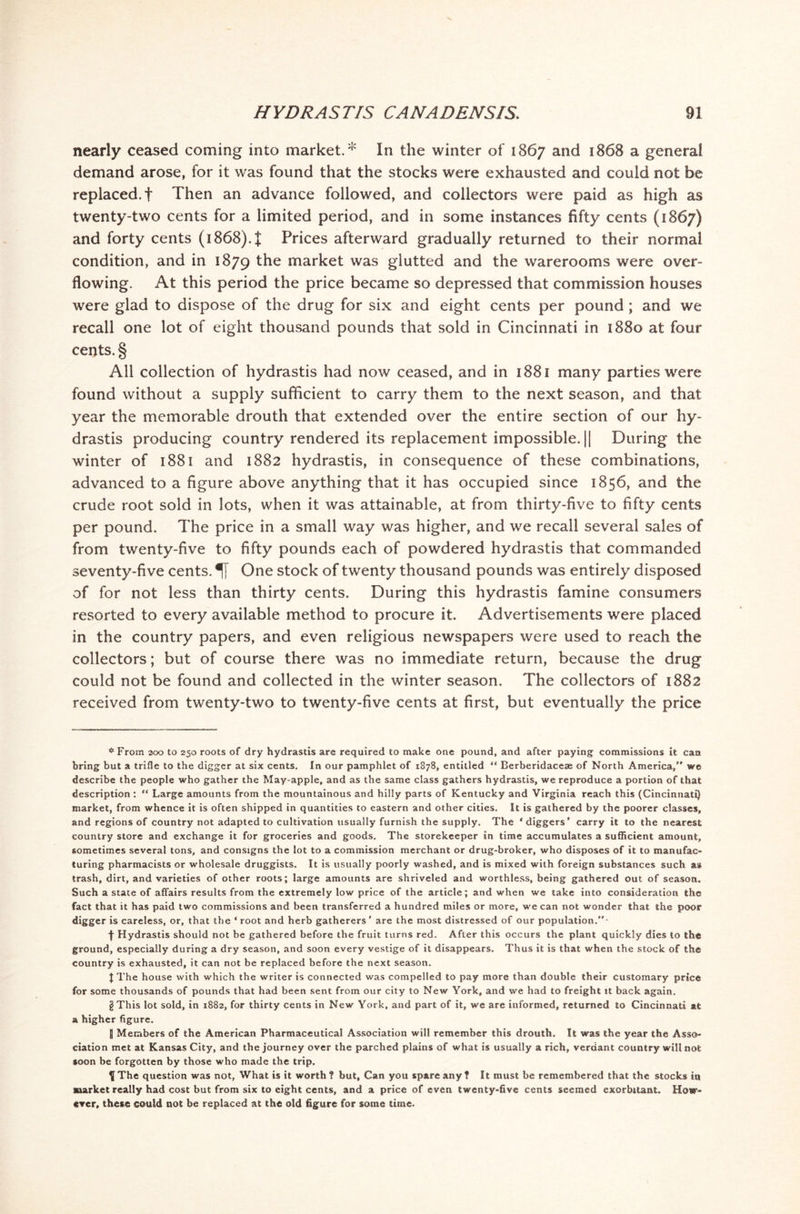 nearly ceased coming into market. '41 In the winter of 1867 and 1868 a general demand arose, for it was found that the stocks were exhausted and could not be replaced.! Then an advance followed, and collectors were paid as high as twenty-two cents for a limited period, and in some instances fifty cents (1867) and forty cents (1868). I Prices afterward gradually returned to their normal condition, and in 1879 the market was glutted and the warerooms were over- flowing. At this period the price became so depressed that commission houses were glad to dispose of the drug for six and eight cents per pound ; and we recall one lot of eight thousand pounds that sold in Cincinnati in 1880 at four cents. § All collection of hydrastis had now ceased, and in 1881 many parties were found without a supply sufficient to carry them to the next season, and that year the memorable drouth that extended over the entire section of our hy- drastis producing country rendered its replacement impossible. || During the winter of 1881 and 1882 hydrastis, in consequence of these combinations, advanced to a figure above anything that it has occupied since 1856, and the crude root sold in lots, when it was attainable, at from thirty-five to fifty cents per pound. The price in a small way was higher, and we recall several sales of from twenty-five to fifty pounds each of powdered hydrastis that commanded seventy-five cents. One stock of twenty thousand pounds was entirely disposed of for not less than thirty cents. During this hydrastis famine consumers resorted to every available method to procure it. Advertisements were placed in the country papers, and even religious newspapers were used to reach the collectors; but of course there was no immediate return, because the drug could not be found and collected in the winter season. The collectors of 1882 received from twenty-two to twenty-five cents at first, but eventually the price * From 200 to 250 roots of dry hydrastis are required to make one pound, and after paying commissions it can bring but a trifle to the digger at six cents. In our pamphlet of 1878, entitled “ Berberidacese of North America,” we describe the people who gather the May-apple, and as the same class gathers hydrastis, we reproduce a portion of that description: “ Large amounts from the mountainous and hilly parts of Kentucky and Virginia reach this (Cincinnati) market, from whence it is often shipped in quantities to eastern and other cities. It is gathered by the poorer classes, and regions of country not adapted to cultivation usually furnish the supply. The ‘diggers’ carry it to the nearest country store and exchange it for groceries and goods. The storekeeper in time accumulates a sufficient amount, sometimes several tons, and consigns the lot to a commission merchant or drug-broker, who disposes of it to manufac- turing pharmacists or wholesale druggists. It is usually poorly washed, and is mixed with foreign substances such as trash, dirt, and varieties of other roots; large amounts are shriveled and worthless, being gathered out of season. Such a state of affairs results from the extremely low price of the article; and when we take into consideration the fact that it has paid two commissions and been transferred a hundred miles or more, we can not wonder that the poor digger is careless, or, that the ‘ root and herb gatherers ’ are the most distressed of our population.”- f Hydrastis should not be gathered before the fruit turns red. After this occurs the plant quickly dies to the ground, especially during a dry season, and soon every vestige of it disappears. Thus it is that when the stock of the country is exhausted, it can not be replaced before the next season. | The house with which the writer is connected was compelled to pay more than double their customary price for some thousands of pounds that had been sent from our city to New York, and we had to freight it back again. I This lot sold, in 1882, for thirty cents in New York, and part of it, we are informed, returned to Cincinnati at a higher figure. 8 Members of the American Pharmaceutical Association will remember this drouth. It was the year the Asso- ciation met at Kansas City, and the journey over the parched plains of what is usually a rich, verdant country will not soon be forgotten by those who made the trip. ^fThe question was not, What is it worth? but, Can you spare any? It must be remembered that the stocks in market really had cost but from six to eight cents, and a price of even twenty-five cents seemed exorbitant. How- ever, these could not be replaced at the old figure for some time.