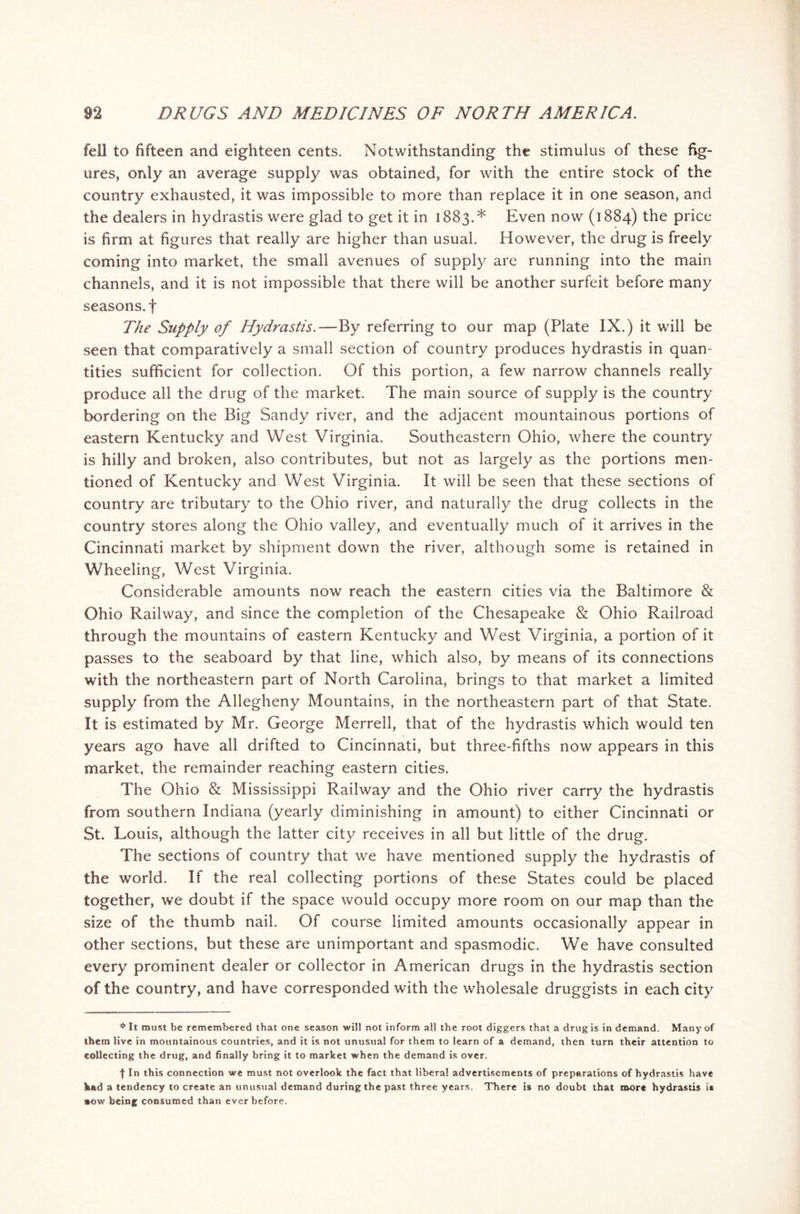 fell to fifteen and eighteen cents. Notwithstanding the stimulus of these fig- ures, only an average supply was obtained, for with the entire stock of the country exhausted, it was impossible to more than replace it in one season, and the dealers in hydrastis were glad to get it in 1883.* Even now (1884) the price is firm at figures that really are higher than usual. However, the drug is freely coming into market, the small avenues of supply are running into the main channels, and it is not impossible that there will be another surfeit before many seasons, f The Supply of Hydrastis.—By referring to our map (Plate IX.) it will be seen that comparatively a small section of country produces hydrastis in quan- tities sufficient for collection. Of this portion, a few narrow channels really produce all the drug of the market. The main source of supply is the country bordering on the Big Sandy river, and the adjacent mountainous portions of eastern Kentucky and West Virginia. Southeastern Ohio, where the country is hilly and broken, also contributes, but not as largely as the portions men- tioned of Kentucky and West Virginia. It will be seen that these sections of country are tributary to the Ohio river, and naturally the drug collects in the country stores along the Ohio valley, and eventually much of it arrives in the Cincinnati market by shipment down the river, although some is retained in Wheeling, West Virginia. Considerable amounts now reach the eastern cities via the Baltimore & Ohio Railway, and since the completion of the Chesapeake & Ohio Railroad through the mountains of eastern Kentucky and West Virginia, a portion of it passes to the seaboard by that line, which also, by means of its connections with the northeastern part of North Carolina, brings to that market a limited supply from the Allegheny Mountains, in the northeastern part of that State. It is estimated by Mr. George Merrell, that of the hydrastis which would ten years ago have all drifted to Cincinnati, but three-fifths now appears in this market, the remainder reaching eastern cities. The Ohio & Mississippi Railway and the Ohio river carry the hydrastis from southern Indiana (yearly diminishing in amount) to either Cincinnati or St. Louis, although the latter city receives in all but little of the drug. The sections of country that we have mentioned supply the hydrastis of the world. If the real collecting portions of these States could be placed together, we doubt if the space would occupy more room on our map than the size of the thumb nail. Of course limited amounts occasionally appear in other sections, but these are unimportant and spasmodic. We have consulted every prominent dealer or collector in American drugs in the hydrastis section of the country, and have corresponded with the wholesale druggists in each city * It must be remembered that one season will not inform all the root diggers that a drug is in demand. Many of them live in mountainous countries, and it is not unusual for them to learn of a demand, then turn their attention to collecting the drug, and finally bring it to market when the demand is over. f In this connection we must not overlook the fact that libera! advertisements of preparations of hydrastis have fe«d a tendency to create an unusual demand during the past three years. There is no doubt that more hydrastis i* »ow being consumed than ever before.