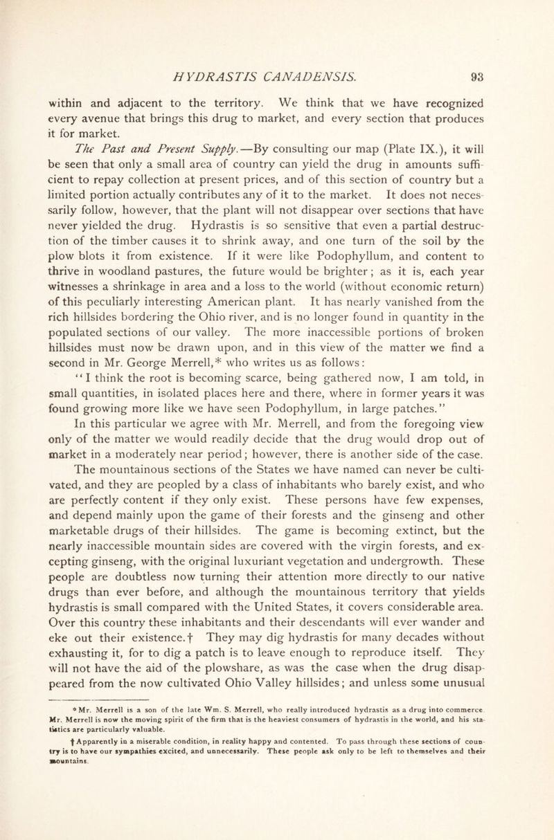 within and adjacent to the territory. We think that we have recognized every avenue that brings this drug to market, and every section that produces it for market. The Past and Present Supply.—By consulting our map (Plate IX.), it will be seen that only a small area of country can yield the drug in amounts suffi- cient to repay collection at present prices, and of this section of country but a limited portion actually contributes any of it to the market. It does not neces- sarily follow, however, that the plant will not disappear over sections that have never yielded the drug. Hydrastis is so sensitive that even a partial destruc- tion of the timber causes it to shrink away, and one turn of the soil by the plow blots it from existence. If it were like Podophyllum, and content to thrive in woodland pastures, the future would be brighter; as it is, each year witnesses a shrinkage in area and a loss to the world (without economic return) of this peculiarly interesting American plant. It has nearly vanished from the rich hillsides bordering the Ohio river, and is no longer found in quantity in the populated sections of our valley. The more inaccessible portions of broken hillsides must now be drawn upon, and in this view of the matter we find a second in Mr. George Merrell,* who writes us as follows: “I think the root is becoming scarce, being gathered now, I am told, in small quantities, in isolated places here and there, where in former years it was found growing more like we have seen Podophyllum, in large patches.” In this particular we agree with Mr. Merrell, and from the foregoing view only of the matter we would readily decide that the drug would drop out of market in a moderately near period; however, there is another side of the case. The mountainous sections of the States we have named can never be culti- vated, and they are peopled by a class of inhabitants who barely exist, and who are perfectly content if they only exist. These persons have few expenses, and depend mainly upon the game of their forests and the ginseng and other marketable drugs of their hillsides. The game is becoming extinct, but the nearly inaccessible mountain sides are covered with the virgin forests, and ex- cepting ginseng, with the original luxuriant vegetation and undergrowth. These people are doubtless now turning their attention more directly to our native drugs than ever before, and although the mountainous territory that yields hydrastis is small compared with the United States, it covers considerable area. Over this country these inhabitants and their descendants will ever wander and eke out their existence, f They may dig hydrastis for many decades without exhausting it, for to dig a patch is to leave enough to reproduce itself. They will not have the aid of the plowshare, as was the case when the drug disap- peared from the now cultivated Ohio Valley hillsides; and unless some unusual * Mr. Merrell is a son of the late Wm. S. Merrell, who really introduced hydrastis as a drug into commerce Mr. Merrell is now the moving spirit of the firm that is the heaviest consumers of hydrastis in the world, and his sta- tistics are particularly valuable. f Apparently in a miserable condition, in reality happy and contented. To pass through these sections of coun- try is to have our sympathies excited, and unnecessarily. These people ask only to be left to themselves and their mountains.