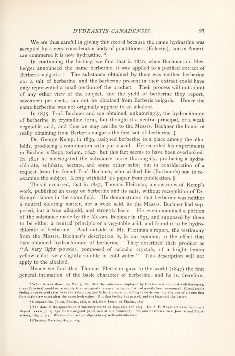 We are thus careful in giving this record because the name hydrastine was accepted by a very considerable body of practitioners (Eclectic), and in Ameri- can commerce it is now hydrastine. * In continuing the history, we find that in 1830, when Buchner and Her berger announced the name berberine, it was applied to a purified extract of Berberis vulgaris, f The substance obtained by them was neither berberine nor a salt of berberine, and the berberine present in their extract could have only represented a small portion of the product. Their process will not admit of any other view of the subject, and the yield of berberine they report, seventeen per cent., can not be obtained from Berberis vulgaris. Hence the name berberine was not originally applied to an alkaloid. In 1835, Prof. Buchner and son obtained, unknowingly, the hydrochlorate of berberine in crystalline form, but thought it a neutral principal, or a weak vegetable acid, and thus we may ascribe to the Messrs. Buchner the honor of really obtaining from Berberis vulgaris the first salt of berberine. J Dr. George Kemp, in 1839, assigned berberine to a place among the alka loids, producing a combination with picric acid. He recorded his experiments in Buchner’s Reportorium, 1840; but this fact seems to have been overlooked. In 1841 he investigated the substance more thoroughly, producing a hydro* chlorate, sulphate, acetate, and some other salts; but in consideration of a request from his friend Prof. Buchner, who wished his (Buchner’s) son to re- examine the subject, Kemp withheld his paper from publication. § Thus it occurred, that in 1847, Thomas Fleitman, unconscious of Kemp’s work, published an essay on berberine and its salts, without recognition of Dr. Kemp’s labors in the same field. He demonstrated that berberine was neither a neutral coloring matter, nor a weak acid, as the Messrs. Buchner had sup- posed, but a true alkaloid, and strongly basic. He even examined a portion of the substance made by the Messrs. Buchner in 1835, and supposed by them to be either a neutral principle or a vegetable acid, and found it to be hydro- chlorate of berberine. And outside of Mr. Fleitman’s report, the testimony from the Messrs. Buchner’s description is, in our opinion, to the effect that they obtained hydrochlorate of berberine. They described their product as “A very light powder, composed of acicular crystals, of a bright lemon yellow color, very slightly soluble in cold water.” This description will not apply to the alkaloid. Hence we find that Thomas Fleitman gave to the world (1847) the first general intimation of the basic character of berberine, and he is, therefore, * When it was shown by Mahla, 1862, that the substance employed by Electics was identical with berberine, they (Eclectics) would more readily have accepted the name berberine if it had quietly been announced. Considerable feeling once existed relative to this substance, and Eclectics were not willing to be driven into the use of a name that from their view came after the name hydrastine. But that feeling has passed, and the least said the better. f Compare Am. Journ. Pharm., 1836, p. 368, from Journ. de Pharrn., 1835. J The date of its appearance is variously stated at 1830, 1832 and 1835. Dr. F. F. Mayer refers to Buchner’s Report, xxxvi., p. 1, 1830, for the original paper (not at our command). See also Pharmaceutical Journal and Trans actions, 1863, p. 517. We therefore accept 1830 as being well authenticated.
