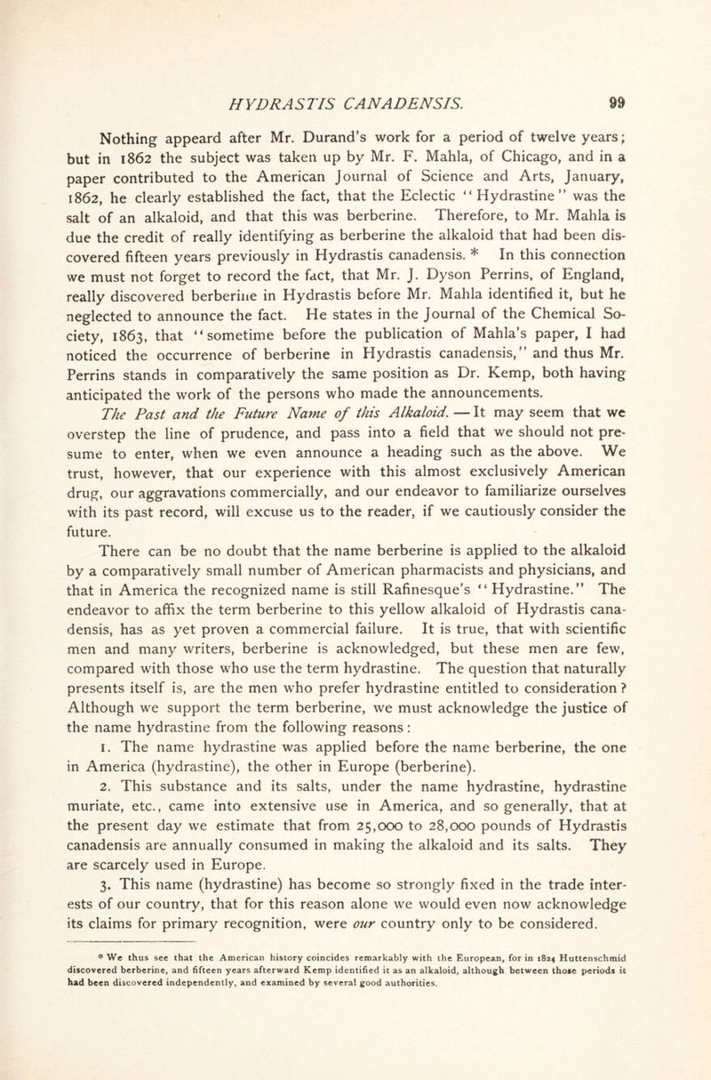 Nothing appeard after Mr. Durand’s work for a period of twelve years; but in 1862 the subject was taken up by Mr. F. Mahla, of Chicago, and in a paper contributed to the American Journal of Science and Arts, January, 1862, he clearly established the fact, that the Eclectic “ Hydrastine ” was the salt of an alkaloid, and that this was berberine. Therefore, to Mr. Mahla is due the credit of really identifying as berberine the alkaloid that had been dis- covered fifteen years previously in Hydrastis canadensis. * In this connection we must not forget to record the fact, that Mr. J. Dyson Perrins, of England, really discovered berberine in Hydrastis before Mr. Mahla identified it, but he neglected to announce the fact. He states in the Journal of the Chemical So- ciety, 1863, that “ sometime before the publication of Mahla’s paper, I had noticed the occurrence of berberine in Hydrastis canadensis,’’ and thus Mr. Perrins stands in comparatively the same position as Dr. Kemp, both having anticipated the work of the persons who made the announcements. The Past and the Future Name of this Alkaloid. — It may seem that we overstep the line of prudence, and pass into a field that we should not pre- sume to enter, when we even announce a heading such as the above. We trust, however, that our experience with this almost exclusively American drug, our aggravations commercially, and our endeavor to familiarize ourselves with its past record, will excuse us to the reader, if we cautiously consider the future. There can be no doubt that the name berberine is applied to the alkaloid by a comparatively small number of American pharmacists and physicians, and that in America the recognized name is still Rafinesque’s “ Hydrastine.” The endeavor to affix the term berberine to this yellow alkaloid of Hydrastis cana- densis, has as yet proven a commercial failure. It is true, that with scientific men and many writers, berberine is acknowledged, but these men are few, compared with those who use the term hydrastine. The question that naturally presents itself is, are the men who prefer hydrastine entitled to consideration ? Although we support the term berberine, we must acknowledge the justice of the name hydrastine from the following reasons: 1. The name hydrastine was applied before the name berberine, the one in America (hydrastine), the other in Europe (berberine). 2. This substance and its salts, under the name hydrastine, hydrastine muriate, etc., came into extensive use in America, and so generally, that at the present day we estimate that from 25,000 to 28,000 pounds of Hydrastis canadensis are annually consumed in making the alkaloid and its salts. They are scarcely used in Europe. 3. This name (hydrastine) has become so strongly fixed in the trade inter- ests of our country, that for this reason alone we would even now acknowledge its claims for primary recognition, were our country only to be considered. * We thus see that the American history coincides remarkably with the European, for in 1824 Huttenschmid discovered berberine, and fifteen years afterward Kemp identified it as an alkaloid, although between those periods it had been discovered independently, and examined by several good authorities.