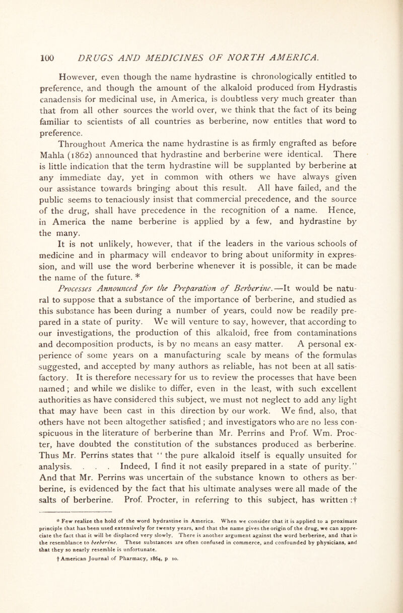 However, even though the name hydrastine is chronologically entitled to preference, and though the amount of the alkaloid produced from Hydrastis canadensis for medicinal use, in America, is doubtless very much greater than that from all other sources the world over, we think that the fact of its being familiar to scientists of all countries as berberine, now entitles that word to preference. Throughout America the name hydrastine is as firmly engrafted as before Mahla (1862) announced that hydrastine and berberine were identical. There is little indication that the term hydrastine will be supplanted by berberine at any immediate day, yet in common with others we have always given our assistance towards bringing about this result. All have failed, and the public seems to tenaciously insist that commercial precedence, and the source of the drug, shall have precedence in the recognition of a name. Hence, in America the name berberine is applied by a few, and hydrastine by the many. It is not unlikely, however, that if the leaders in the various schools of medicine and in pharmacy will endeavor to bring about uniformity in expres- sion, and will use the word berberine whenever it is possible, it can be made the name of the future. * Processes Announced for the Preparation of Berberine.—It would be natu- ral to suppose that a substance of the importance of berberine, and studied as this substance has been during a number of years, could now be readily pre- pared in a state of purity. We will venture to say, however, that according to our investigations, the production of this alkaloid, free from contaminations and decomposition products, is by no means an easy matter. A personal ex- perience of some years on a manufacturing scale by means of the formulas suggested, and accepted by many authors as reliable, has not been at all satis- factory. It is therefore necessary for us to review the processes that have been named ; and while we dislike to differ, even in the least, with such excellent authorities as have considered this subject, we must not neglect to add any light that may have been cast in this direction by our work. We find, also, that others have not been altogether satisfied ; and investigators who are no less con- spicuous in the literature of berberine than Mr. Perrins and Prof. Wm. Proc- ter, have doubted the constitution of the substances produced as berberine. Thus Mr. Perrins states that “ the pure alkaloid itself is equally unsuited for analysis. . . . Indeed, I find it not easily prepared in a state of purity.” And that Mr. Perrins was uncertain of the substance known to others as ber- berine, is evidenced by the fact that his ultimate analyses were all made of the salts of berberine. Prof. Procter, in referring to this subject, has written :f * Few realize the hold of the word hydrastine in America. When we consider that it is applied to a proximate principle that has been used extensively for twenty years, and that the name gives the origin of the drug, we can appre- ciate the fact that it will be displaced very slowly. There is another argument against the word berberine, and that is the resemblance to beeberine. These substances are often confused in commerce, and confounded by physicians, and that they so nearly resemble is unfortunate. f American Journal of Pharmacy, 1864, p 10.