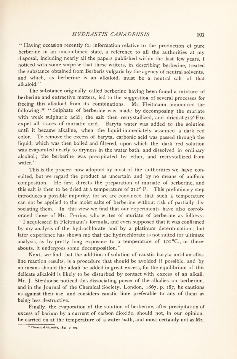 “Having occasion recently for information relative to the production cf pure berberine in an uncombined state, a reference to all the authorities at my disposal, including nearly all the papers published within the last few years, I noticed with some surprise that these writers, in describing berberine, treated the substance obtained from Berberis vulgaris by the agency of neutral solvents, and which, as berberine is an alkaloid, must be a neutral salt of that alkaloid. ” The substance originally called berberine having been found a mixture of berberine and extractive matters, led to the suggestion of several processes for freeing this alkaloid from its combinations. Mr. Fleitmann announced the following:* “Sulphate of berberine was made by decomposing the muriate with weak sulphuric acid; the salt then recrystallized, and dried at 212°F to expel all traces of muriatic acid. Baryta water was added to the solution until it became alkaline, when the liquid immediately assumed a dark red color. To remove the excess of baryta, carbonic acid was passed through the liquid, which was then boiled and filtered, upon which the dark red solution was evaporated nearly to dryness in the water bath, and dissolved in ordinary' alcohol; the berberine was precipitated by ether, and recrystallized from water. ” This is the process now adopted by most of the authorities we have con- sulted, but we regard the product as uncertain and by no means of uniform composition. He first directs the preparation of muriate of berberine, and this salt is then to be dried at a temperature of 212° F. This preliminary step introduces a possible impurity, for we are convinced that such a temperature can not be applied to the moist salts of berberine without risk of partially' dis- sociating them. In this view we find that our experiments have also corrob- orated those of Mr. Perrins, who writes of muriate of berberine as follows: “ I acquiesced in Fleitmann’s formula, and even supposed that it was confirmed by my analysis of the hydrochlorate and by a platinum determination ; but later experience has shown me that the hydrochlorate is not suited for ultimate analysis, as by pretty long exposure to a temperature of ioo°C, or there- abouts, it undergoes some decomposition.” Next, we find that the addition of solution of caustic baryta until an alka- line reaction results, is a procedure that should be avoided if possible, and by no means should the alkali be added in great excess, for the equilibrium of this delicate alkaloid is likely to be disturbed by contact with excess of an alkali. Mr. J. Stenhouse noticed this dissociating power of the alkalies on berberine, and in the Journal of the Chemical Society, London, 1867, p. 187, he cautions us against their use, and considers caustic lime preferable to any of them as being less destructive. Finally, the evaporation of the solution of berberine, after precipitation of excess of barium by a current of carbon dioxide, should not, in our opinion, be carried on at the temperature of a water bath, and most certainly not as Mr.