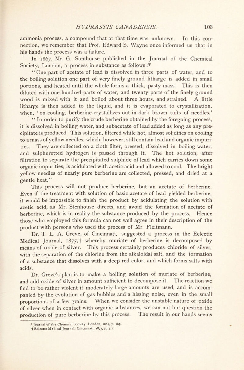 ammonia process, a compound that at that time was unknown. In this con- nection, we remember that Prof. Edward S. Wayne once informed us that in his hands the process was a failure. In 1867, Mr. G. Stenhouse published in the Journal of the Chemical Society, London, a process in substance as follows :* “One part of acetate of lead is dissolved in three parts of water, and to the boiling solution one part of very finely ground litharge is added in small portions, and heated until the whole forms a thick, pasty mass. This is then diluted with one hundred parts of water, and twenty parts of the finely ground wood is mixed with it and boiled about three hours, and strained. A little litharge is then added to the liquid, and it is evaporated to crystallization, when, ‘on cooling, berberine crystallizes out in dark brown tufts of needles.' “ In order to purify the crude berberine obtained by the foregoing process, it is dissolved in boiling water, and subacetate of lead added as long as any pre- cipitate is produced This solution, filtered while hot, almost solidifies on cooling to a mass of yellow needles, which, however, still contain lead and organic impuri- ties. They are collected on a cloth filter, pressed, dissolved in boiling water, and sulphuretted hydrogen is passed through it. The hot solution, after filtration to separate the precipitated sulphide of lead which carries down some organic impurities, is acidulated with acetic acid and allowed to cool. The bright yellow needles of nearly pure berberine are collected, pressed, and dried at a gentle heat.” This process will not produce berberine, but an acetate of berberine. Even if the treatment with solution of basic acetate of lead yielded berberine, it would be impossible to finish the product by acidulating the solution with acetic acid, as Mr. Stenhouse directs, and avoid the formation of acetate of berberine, which is in reality the substance produced by the process. Hence those who employed this formula can not well agree in their description of the product with persons who used the process of Mr. Fleitmann. Dr. T. L. A. Greve, of Cincinnati, suggested a process in the Eclectic Medical Journal, 1877, f whereby muriate of berberine is decomposed by means of oxide of silver. This process certainly produces chloride of silver, with the separation of the chlorine from the alkaloidal salt, and the formation of a substance that dissolves with a deep red color, and which forms salts with acids. Dr. Greve’s plan is to make a boiling solution of muriate of berberine, and add oxide of silver in amount sufficient to decompose it. The reaction we find to be rather violent if moderately large amounts are used, and is accom- panied by the evolution of gas bubbles and a hissing noise, even in the small proportions of a few grains. When we consider the unstable nature of oxide of silver when in contact with organic substances, we can not but question the production of pure berberine by this process. The result in our hands seems # Journal of the Chemical Society, London, 1867, p. 187. t Eclectic Medical Journal, Cincinnati, 1877, p. 312.