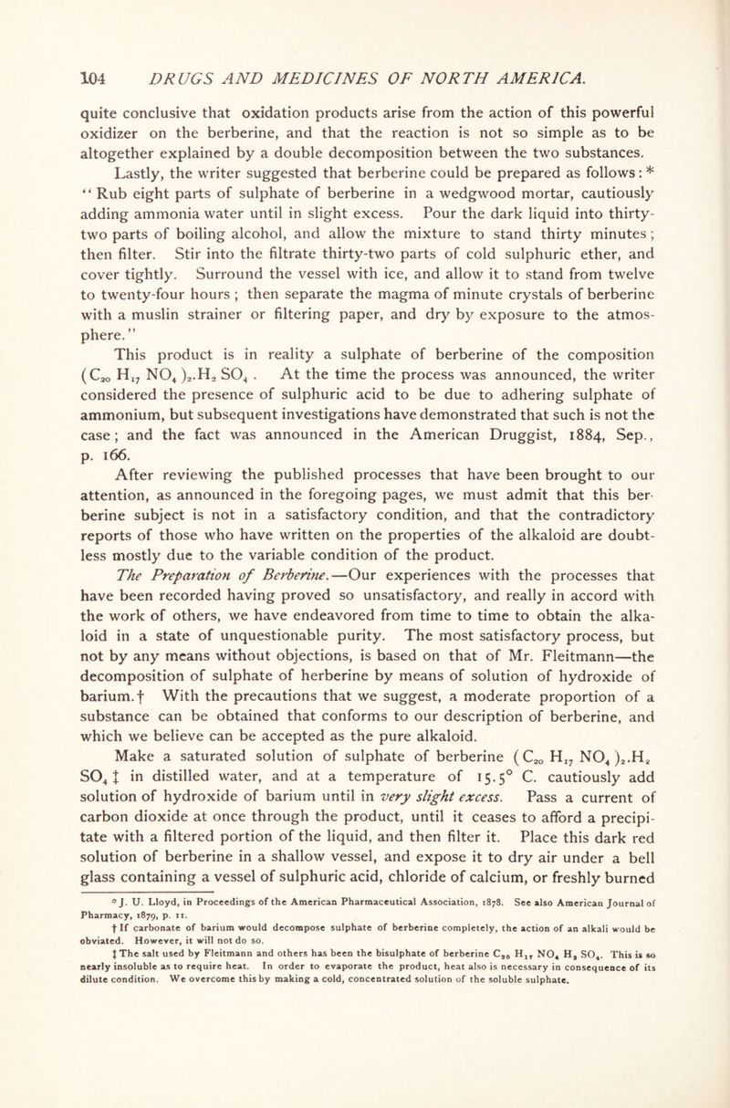 quite conclusive that oxidation products arise from the action of this powerful oxidizer on the berberine, and that the reaction is not so simple as to be altogether explained by a double decomposition between the two substances. Lastly, the writer suggested that berberine could be prepared as follows: * ** Rub eight parts of sulphate of berberine in a wedgwood mortar, cautiously adding ammonia water until in slight excess. Pour the dark liquid into thirty- two parts of boiling alcohol, and allow the mixture to stand thirty minutes ; then filter. Stir into the filtrate thirty-two parts of cold sulphuric ether, and cover tightly. Surround the vessel with ice, and allow it to stand from twelve to twenty-four hours ; then separate the magma of minute crystals of berberine with a muslin strainer or filtering paper, and dry by exposure to the atmos- phere. ” This product is in reality a sulphate of berberine of the composition (C30 HI? N04 )2.H2 S04 . At the time the process was announced, the writer considered the presence of sulphuric acid to be due to adhering sulphate of ammonium, but subsequent investigations have demonstrated that such is not the case; and the fact was announced in the American Druggist, 1884, Sep., p. 166. After reviewing the published processes that have been brought to our attention, as announced in the foregoing pages, we must admit that this ber- berine subject is not in a satisfactory condition, and that the contradictory reports of those who have written on the properties of the alkaloid are doubt- less mostly due to the variable condition of the product. The Preparation of Berberine.—Our experiences with the processes that have been recorded having proved so unsatisfactory, and really in accord with the work of others, we have endeavored from time to time to obtain the alka- loid in a state of unquestionable purity. The most satisfactory process, but not by any means without objections, is based on that of Mr. Fleitmann—the decomposition of sulphate of herberine by means of solution of hydroxide of barium, f With the precautions that we suggest, a moderate proportion of a substance can be obtained that conforms to our description of berberine, and which we believe can be accepted as the pure alkaloid. Make a saturated solution of sulphate of berberine (C2Q HI7 N04 )2.H2 S04 X in distilled water, and at a temperature of 15.50 C. cautiously add solution of hydroxide of barium until in very slight excess. Pass a current of carbon dioxide at once through the product, until it ceases to afford a precipi- tate with a filtered portion of the liquid, and then filter it. Place this dark red solution of berberine in a shallow vessel, and expose it to dry air under a bell glass containing a vessel of sulphuric acid, chloride of calcium, or freshly burned * J. U. Lloyd, in Proceedings of the American Pharmaceutical Association, 1878. See also American Journal of Pharmacy, 1879, P- IX- f If carbonate of barium would decompose sulphate of berberine completely, the action of an alkali would be obviated. However, it will not do so. JThe salt used by Fleitmann and others has been the bisulphate of berberine C30 H1T NO, Ha S04. This is so nearly insoluble as to require heat. In order to evaporate the product, heat also is necessary in consequence of its dilute condition. We overcome this by making a cold, concentrated solution of the soluble sulphate.