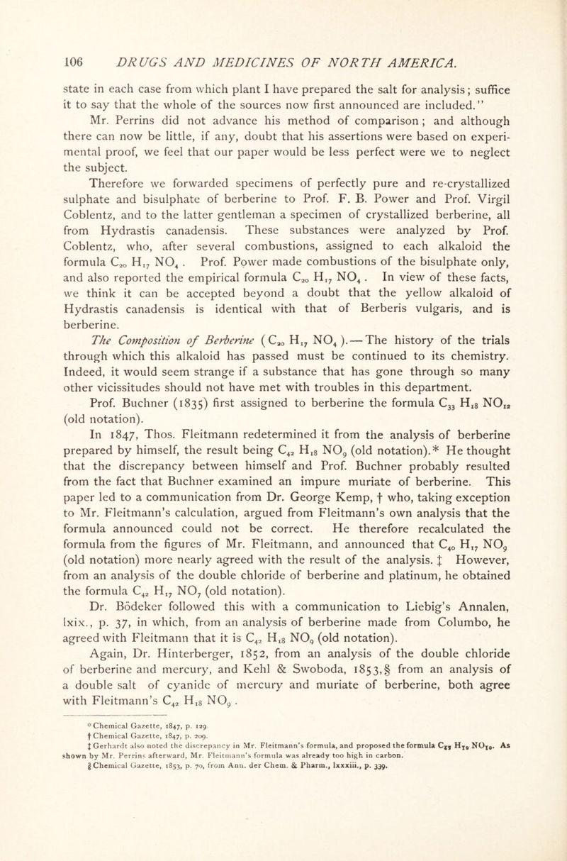 state in each case from which plant I have prepared the salt for analysis; suffice it to say that the whole of the sources now first announced are included.” Mr. Perrins did not advance his method of comparison ; and although there can now be little, if any, doubt that his assertions were based on experi- mental proof, we feel that our paper would be less perfect were we to neglect the subject. Therefore we forwarded specimens of perfectly pure and re-crystallized sulphate and bisulphate of berberine to Prof. F. B. Power and Prof. Virgil Coblentz, and to the latter gentleman a specimen of crystallized berberine, all from Hydrastis canadensis. These substances were analyzed by Prof. Coblentz, who, after several combustions, assigned to each alkaloid the formula C2Q HI? N04 . Prof. Power made combustions of the bisulphate only, and also reported the empirical formula C2Q HI7 N04 . In view of these facts, we think it can be accepted beyond a doubt that the yellow alkaloid of Hydrastis canadensis is identical with that of Berberis vulgaris, and is berberine. The Composition of Berberme ( Cao HI7 N04 ). — The history of the trials through which this alkaloid has passed must be continued to its chemistry. Indeed, it would seem strange if a substance that has gone through so many other vicissitudes should not have met with troubles in this department. Prof. Buchner (1835) first assigned to berberine the formula C33 Hi8 N0i2 (old notation). In 1847, Thos. Fleitmann redetermined it from the analysis of berberine prepared by himself, the result being C42 Hi8 N09 (old notation).* He thought that the discrepancy between himself and Prof. Buchner probably resulted from the fact that Buchner examined an impure muriate of berberine. This paper led to a communication from Dr. George Kemp, f who, taking exception to Mr. Fleitmann’s calculation, argued from Fleitmann’s own analysis that the formula announced could not be correct. He therefore recalculated the formula from the figures of Mr. Fleitmann, and announced that C4Q HI? N09 (old notation) more nearly agreed with the result of the analysis. J However, from an analysis of the double chloride of berberine and platinum, he obtained the formula C42 HI7 N07 (old notation). Dr. Bodeker followed this with a communication to Liebig’s Annalen, lxix., p. 37, in which, from an analysis of berberine made from Columbo, he agreed with Fleitmann that it is C42 Hi8 N09 (old notation). Again, Dr. Hinterberger, 1852, from an analysis of the double chloride of berberine and mercury, and Kehl & Swoboda, 1853,§ from an analysis of a double salt of cyanide of mercury and muriate of berberine, both agree with Fleitmann’s C42 Hi8 N09 . * Chemical Gazette, 1847, p. 129 f Chemical Gazette, 1847, p. 209. | Gerhardt also noted the discrepancy in Mr. Fleitmann’s formula, and proposed the formula HT9 NOjo* As shown by Mr. Perrins afterward, Mr. Fleitmann’s formula was already too high in carbon. g Chemical Gaz.ette, 1853, P- 7°. from Ann. der Chem, St Pharm., lxxxiii., p. 339.