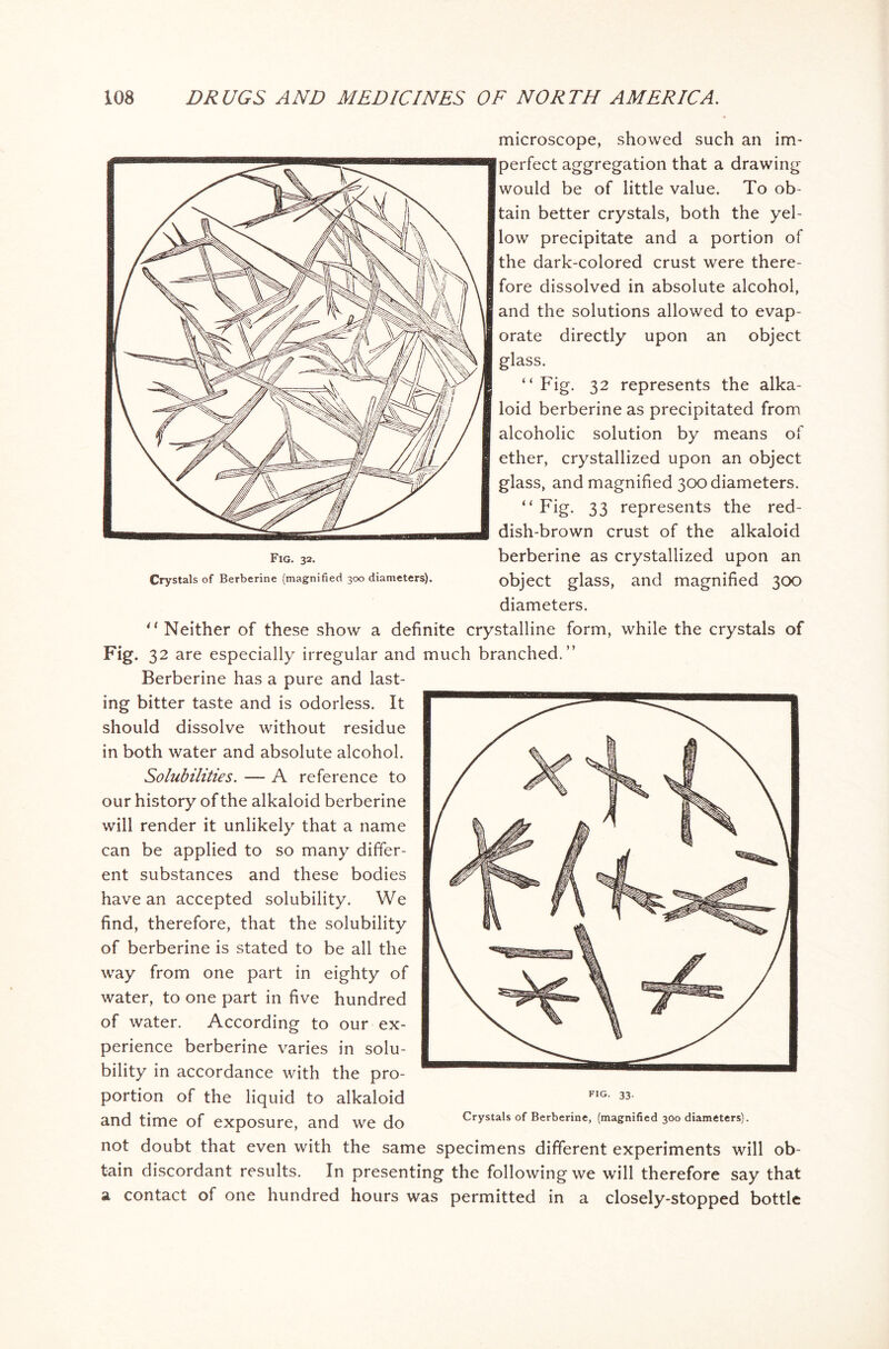 microscope, showed such an im- perfect aggregation that a drawing would be of little value. To ob- tain better crystals, both the yel- low precipitate and a portion of the dark-colored crust were there- fore dissolved in absolute alcohol, and the solutions allowed to evap- orate directly upon an object glass. “ Fig. 32 represents the alka- loid berberine as precipitated from alcoholic solution by means of ether, crystallized upon an object glass, and magnified 300 diameters. “ Fig. 33 represents the red- dish-brown crust of the alkaloid berberine as crystallized upon an object glass, and magnified 300 diameters. 41 Neither of these show a definite crystalline form, while the crystals of Fig. 32 are especially irregular and much branched.” Berberine has a pure and last- ing bitter taste and is odorless. It should dissolve without residue in both water and absolute alcohol. Solubilities. — A reference to our history of the alkaloid berberine will render it unlikely that a name can be applied to so many differ- ent substances and these bodies have an accepted solubility. We find, therefore, that the solubility of berberine is stated to be all the way from one part in eighty of water, to one part in five hundred of water. According to our ex- perience berberine varies in solu- bility in accordance with the pro- portion of the liquid to alkaloid FIG- 33 and time of exposure, and we do Crystals of Berberine, (magnified 300 diameters). not doubt that even with the same specimens different experiments will ob- tain discordant results. In presenting the following we will therefore say that a contact of one hundred hours was permitted in a closely-stopped bottle