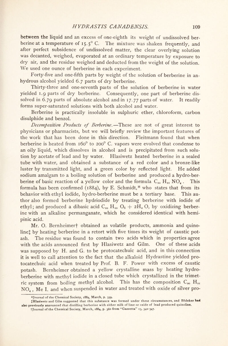 between the liquid and an excess of one-eighth its weight of undissolved ber- berine at a temperature of 15.50 C. The mixture was shaken frequently, and after perfect subsidence of undissolved matter, the clear overlying solution was decanted, weighed, evaporated at an ordinary temperature by exposure to dry air, and the residue weighed and deducted from the weight of the solution. We used one ounce of berberine in each experiment. Forty-five and one-fifth parts by weight of the solution of berberine in an- hydrous alcohol yielded 6.7 parts of dry berberine. Thirty-three and one-seventh paits of the solution of berberine in water yielded 1.9 parts of dry berberine. Consequently, one part of berberine dis- solved in 6.79 parts of absolute alcohol and in 17.77 parts of water. It readily forms super-saturated solutions with both alcohol and water. Berberine is practically insoluble in sulphuric ether, chloroform, carbon disulphide and benzol. Decomposition Products of Berberme.—These are not of great interest to physicians or pharmacists, but we will briefly review the important features of the work that has been done in this direction. Fleitmann found that when berberine is heated from 160° to 200° C. vapors were evolved that condense to an oily liquid, which dissolves in alcohol and is precipitated from such solu- tion by acetate of lead and by water. Hlasiwetz heated berberine in a sealed tube with water, and obtained a substance of a red color and a bronze-like luster by transmitted light, and a green color by reflected light. He added sodium amalgam to a boiling solution of berberine and produced a hydro-ber- berine of basic reaction of a yellow color and the formula C2Q H2I N04 . This formula has been confirmed (1884), by E. Schmidt,* who states that from its behavior with ethyl iodide, hydro-berberine must be a tertiary base. This au- thor also formed berberine hydriodide by treating berberine with iodide of ethyl; and produced a dibasic acid Cro HIO Oe + 2H2 O, by oxidizing berber- ine with an alkaline permanganate, which he considered identical with hemi- pinic acid. Mr. O. Bernheimerf obtained as volatile products, ammonia and quino- linej by heating berberine in a retort with five times its weight of caustic pot- ash. The residue was found to contain two acids which in properties agree with the acids announced first by Hlasiwetz and Gilm. One of these acids was supposed by H. and G. to be protocatechuic acid, and in this connection it is well to call attention to the fact that the alkaloid Hydrastine yielded pro- tocatechuic acid when treated by Prof. B. F. Power with excess of caustic potash. Bernheimer obtained a yellow crystalline mass by heating hydro- berberine with methyl iodide in a closed tube which crystallized in the trimet- ric system from boiling methyl alcohol. This has the composition H2I N04 , Me I. and when suspended in water and treated with oxide of silver pro- *Journal of the Chemical Society, 1884, March, p. 339. ^Hlasiwetz and Gilm suggested that this substance was formed under these circumstances, and Bddeker h»4 also previously announced that distilling berberine with either milk of lime or oxide of lead produced quinoline. t Journal of the Chemical Society, March, 1884, p. 340 from “Gazzetta” 13, 342-347-