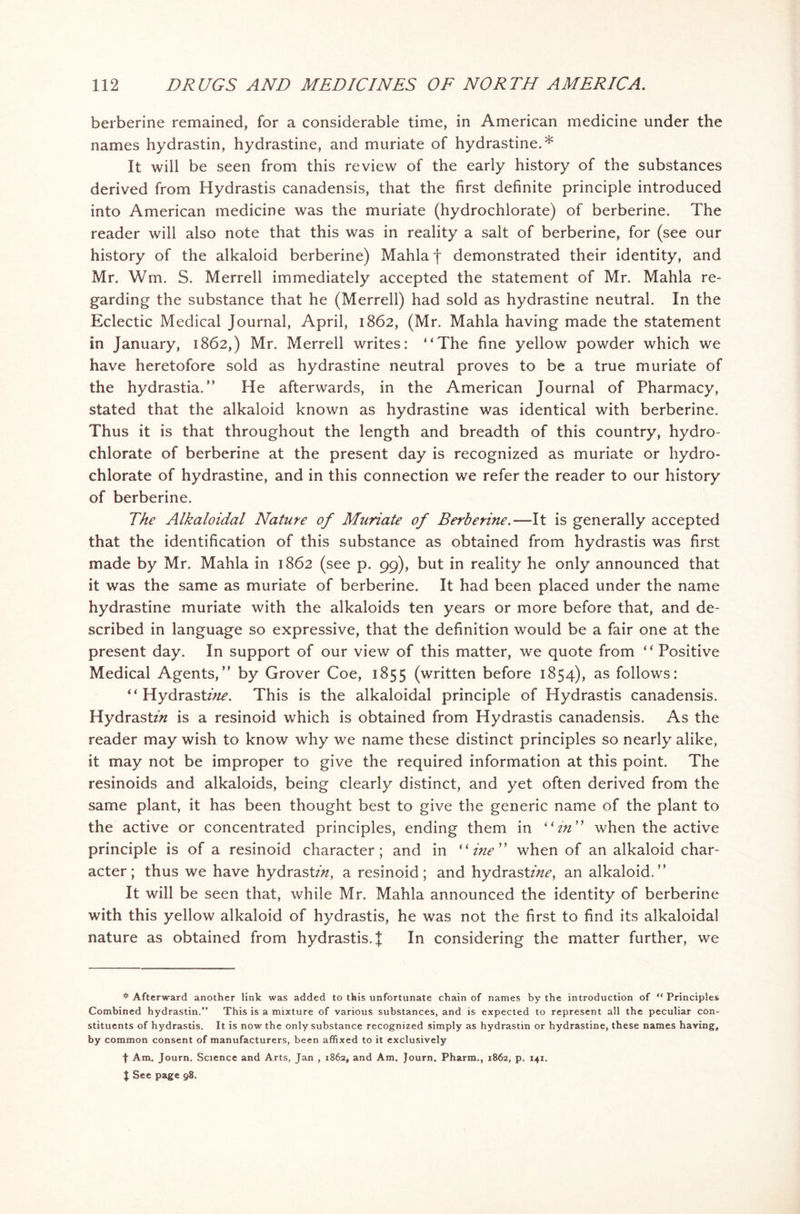 berberine remained, for a considerable time, in American medicine under the names hydrastin, hydrastine, and muriate of hydrastine.* It will be seen from this review of the early history of the substances derived from Hydrastis canadensis, that the first definite principle introduced into American medicine was the muriate (hydrochlorate) of berberine. The reader will also note that this was in reality a salt of berberine, for (see our history of the alkaloid berberine) Mahla f demonstrated their identity, and Mr. Wm. S. Merrell immediately accepted the statement of Mr. Mahla re- garding the substance that he (Merrell) had sold as hydrastine neutral. In the Eclectic Medical Journal, April, 1862, (Mr. Mahla having made the statement in January, 1862,) Mr. Merrell writes: “The fine yellow powder which we have heretofore sold as hydrastine neutral proves to be a true muriate of the hydrastia. ” He afterwards, in the American Journal of Pharmacy, stated that the alkaloid known as hydrastine was identical with berberine. Thus it is that throughout the length and breadth of this country, hydro- chlorate of berberine at the present day is recognized as muriate or hydro- chlorate of hydrastine, and in this connection we refer the reader to our history of berberine. The Alkaloidal Nature of Muriate of Berberine.—It is generally accepted that the identification of this substance as obtained from hydrastis was first made by Mr. Mahla in 1862 (see p. 99), but in reality he only announced that it was the same as muriate of berberine. It had been placed under the name hydrastine muriate with the alkaloids ten years or more before that, and de- scribed in language so expressive, that the definition would be a fair one at the present day. In support of our view of this matter, we quote from “ Positive Medical Agents/’ by Grover Coe, 1855 (written before 1854), as follows: “ HydrastzVz^. This is the alkaloidal principle of Hydrastis canadensis. Hydrastz/z is a resinoid which is obtained from Hydrastis canadensis. As the reader may wish to know why we name these distinct principles so nearly alike, it may not be improper to give the required information at this point. The resinoids and alkaloids, being clearly distinct, and yet often derived from the same plant, it has been thought best to give the generic name of the plant to the active or concentrated principles, ending them in “in when the active principle is of a resinoid character; and in “me when of an alkaloid char- acter; thus we have hydrastzzz, a resinoid; and hydrastzVz^, an alkaloid.” It will be seen that, while Mr. Mahla announced the identity of berberine with this yellow alkaloid of hydrastis, he was not the first to find its alkaloidal nature as obtained from hydrastis. J In considering the matter further, we * Afterward another link was added to this unfortunate chain of names by the introduction of “ Principles Combined hydrastin.” This is a mixture of various substances, and is expected to represent all the peculiar con- stituents of hydrastis. It is now the only substance recognized simply as hydrastin or hydrastine, these names having, by common consent of manufacturers, been affixed to it exclusively f Am. Journ. Science and Arts, Jan , 1862, and Am. Journ. Pharm., 1862, p. 141. | See page 98.