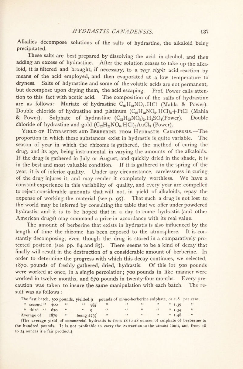 Alkalies decompose solutions of the salts of hydrastine, the alkaloid being precipitated. These salts are best prepared by dissolving the acid in alcohol, and then adding an excess of hydrastine. After the solution ceases to take up the alka- loid, it is filtered and brought, if necessary, to a very slight acid reaction by means of the acid employed, and then evaporated at a low temperature to dryness. Salts of hdyrastine and some of the volatile acids are not permanent, but decompose upon drying them, the acid escaping. Prof. Power calls atten- tion to this fact with acetic acid. The composition of the salts of hydrastine are as follows: Muriate of hydrastine C^H^NOg.HQ (Mahla & Power). Double chloride of hydrastine and platinum (C^H^NOg. HCl)2+PtCl (Mahla & Power). Sulphate of hydrastine (C^H^NO^. H2S04(Power). Double chloride of hydrastine and gold (C^H^NOg. HC1)2AuC13 (Power). Yield of Hydrastine and Berberine from Hydrastis Canadensis.—The proportion in which these substances exist in hydrastis is quite variable. The season of year in which the rhizome is gathered, the method of curing the drug, and its age, being instrumental in varying the amounts of the alkaloids. If the drug is gathered in July or August, and quickly dried in the shade, it is in the best and most valuable condition. If it is gathered in the spring of the year, it is of inferior quality. Under any circumstance, carelessness in curing of the drug injures it, and may render it completely worthless. We have a constant experience in this variability of quality, and every year are compelled to reject considerable amounts that will not, in yield of alkaloids, repay the expense of working the material (see p. 95). That such a drug is not lost to the world may be inferred by consulting the table that we offer under powdered hydrastis, and it is to be hoped that in a day to come hydrastis (and other American drugs) may command a price in accordance with its real value. The amount of berberine that exists in hydrastis is also influenced by the length of time the rhizome has been exposed to the atmosphere. It is con- stantly decomposing, even though the drug is stored in a comparatively pro- tected position (see pp. 84 and 85). There seems to be a kind of decay that finally will result in the destruction of a considerable amount of berberine. In order to determine the progress with which this decay continues, we selected, 1870, pounds of freshly gathered, dried, hydrastis. Of this lot 500 pounds were worked at once, in a single percolatior; 700 pounds in like manner were worked in twelve months, and 670 pounds in twenty-four months. Every pre- caution was taken to insure the same manipulation with each batch. The re- sult was as follows: The first batch, 500 pounds, yielded 9 pounds of mono-berberine sulphate, or 1.8 per cent. “ second “ 700 44 “ 9>X << M <* ii “ 1.39 t i “ third “ 670 ( ( “ 9 a 6 4 4 4 i 4 “ i*34 4 6 Avpraap rtf t S*7r» ii K/s* s n nr 0*7%/ i i 4 * 44 4 4 “ i.a8 i 4 Average of 1870 “ being 27^ “ “ “ “ “ 1.48 (The average yield of commercial hydrastis is from 18 to 28 ounces of sulphate of berberine to the hundred pounds. It is not profitable to carry the extraction to the utmost limit, and from 18 to 24 ounces is a fair product.)