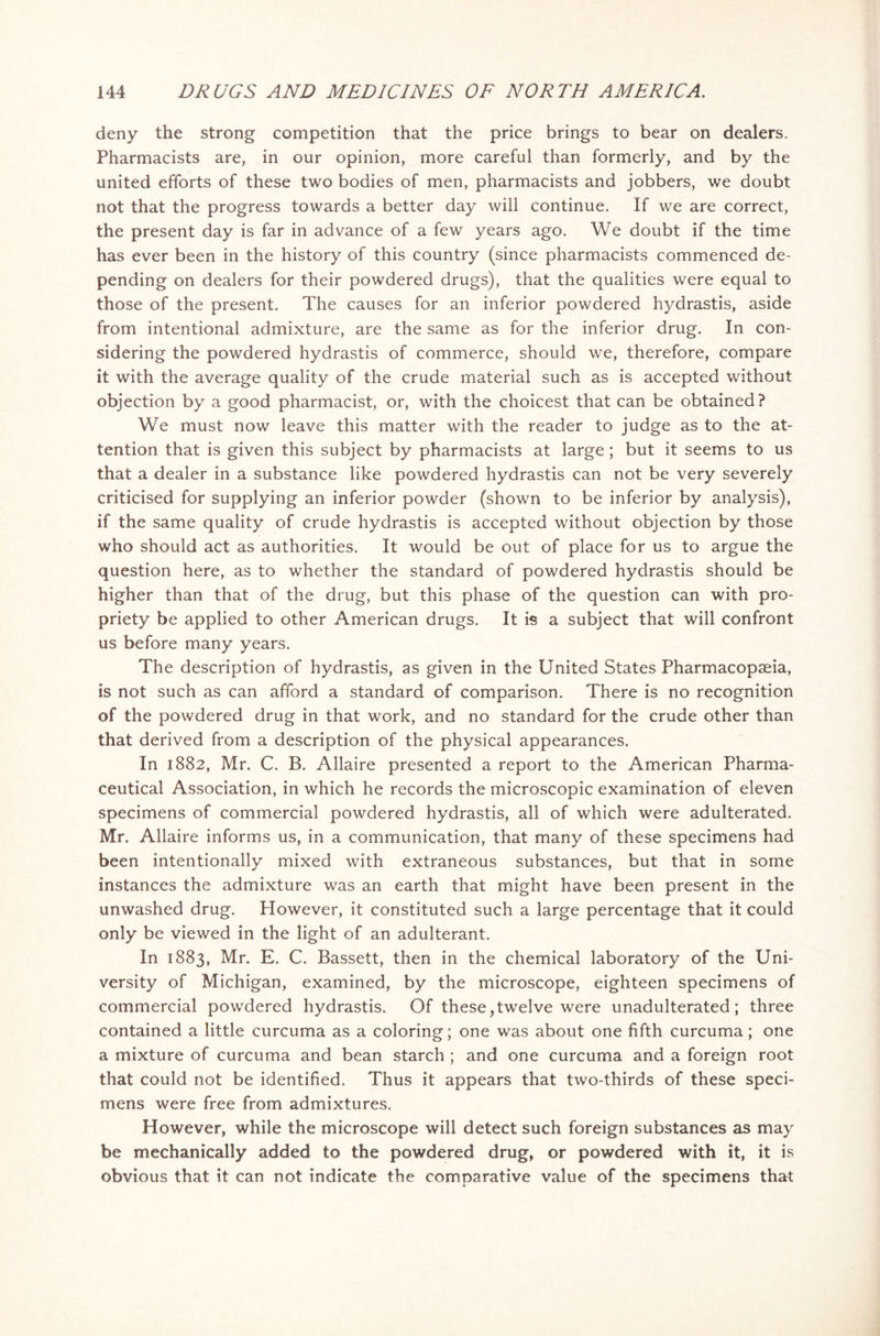 deny the strong competition that the price brings to bear on dealers. Pharmacists are, in our opinion, more careful than formerly, and by the united efforts of these two bodies of men, pharmacists and jobbers, we doubt not that the progress towards a better day will continue. If we are correct, the present day is far in advance of a few years ago. We doubt if the time has ever been in the history of this country (since pharmacists commenced de- pending on dealers for their powdered drugs), that the qualities were equal to those of the present. The causes for an inferior powdered hydrastis, aside from intentional admixture, are the same as for the inferior drug. In con- sidering the powdered hydrastis of commerce, should we, therefore, compare it with the average quality of the crude material such as is accepted without objection by a good pharmacist, or, with the choicest that can be obtained? We must now leave this matter with the reader to judge as to the at- tention that is given this subject by pharmacists at large; but it seems to us that a dealer in a substance like powdered hydrastis can not be very severely criticised for supplying an inferior powder (shown to be inferior by analysis), if the same quality of crude hydrastis is accepted without objection by those who should act as authorities. It would be out of place for us to argue the question here, as to whether the standard of powdered hydrastis should be higher than that of the drug, but this phase of the question can with pro- priety be applied to other American drugs. It is a subject that will confront us before many years. The description of hydrastis, as given in the United States Pharmacopaeia, is not such as can afford a standard of comparison. There is no recognition of the powdered drug in that work, and no standard for the crude other than that derived from a description of the physical appearances. In 1882, Mr. C. B. Allaire presented a report to the American Pharma- ceutical Association, in which he records the microscopic examination of eleven specimens of commercial powdered hydrastis, all of which were adulterated. Mr. Allaire informs us, in a communication, that many of these specimens had been intentionally mixed with extraneous substances, but that in some instances the admixture was an earth that might have been present in the unwashed drug. However, it constituted such a large percentage that it could only be viewed in the light of an adulterant. In 1883, Mr. E. C. Bassett, then in the chemical laboratory of the Uni- versity of Michigan, examined, by the microscope, eighteen specimens of commercial powdered hydrastis. Of these,twelve were unadulterated; three contained a little curcuma as a coloring; one was about one fifth curcuma; one a mixture of curcuma and bean starch ; and one curcuma and a foreign root that could not be identified. Thus it appears that two-thirds of these speci- mens were free from admixtures. However, while the microscope will detect such foreign substances as may be mechanically added to the powdered drug, or powdered with it, it is obvious that it can not indicate the comparative value of the specimens that