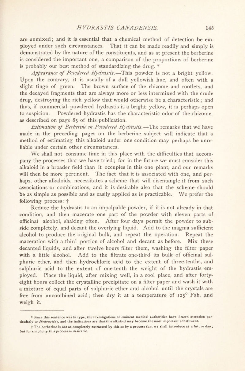 are unmixed; and it is essential that a chemical method of detection be em- ployed under such circumstances. That it can be made readily and simply is demonstrated by the nature of the constituents, and as at present the berberine is considered the important one, a comparison of the proportions of berberine is probably our best method of standardizing the drug. * Appearance of Powdered Hydrastis.—This powder is not a bright yellow. Upon the contrary, it is usually of a dull yellowish hue, and often with a slight tinge of green. The brown surface of the rhizome and rootlets, and the decayed fragments that are always more or less intermixed with the crude drug, destroying the rich yellow that would otherwise be a characteristic; and thus, if commercial powdered hydrastis is a bright yellow, it is perhaps open to suspicion. Powdered hydrastis has the characteristic odor of the rhizome, as described on page 85 of this publication. Estimation of Berberine in Powdered Hydrastis.—The remarks that we have made in the preceding pages on the berberine subject will indicate that a method of estimating this alkaloid under one condition may perhaps be unre- liable under certain other circumstances. We shall not consume time in this place with the difficulties that accom- pany the processes that we have tried ; for in the future we must consider this alkaloid in a broader field than it occupies in this one plant, and our remarks will then be more pertinent. The fact that it is associated with one, and per- haps, other alkaloids, necessitates a scheme that will disentangle it from such associations or combinations, and it is desirable also that the scheme should be as simple as possible and as easily applied as is practicable. We prefer the following process: f Reduce the hydrastis to an impalpable powder, if it is not already in that condition, and then macerate one part of the powder with eleven parts of officinal alcohol, shaking often. After four days permit the powder to sub- side completely, and decant the overlying liquid. Add to the magma sufficient alcohol to produce the original bulk, and repeat the operation. Repeat the maceration with a third portion of alcohol and decant as before. Mix these decanted liquids, and after twelve hours filter them, washing the filter paper with a little alcohol. Add to the filtrate one-third its bulk of officinal sul- phuric ether, and then hydrochloric acid to the extent of three-tenths, and sulphuric acid to the extent of one-tenth the weight of the hydrastis em- ployed. Place the liquid, after mixing well, in a cool place, and after forty- eight hours collect the crystalline precipitate on a filter paper and wash it with a mixture of equal parts of sulphuric ether and alcohol until the crystals are free from uncombined acid; then dry it at a temperature of 1250 Fah. and weigh it. * Since this sentence was in type, the investigation* of eminent medical authorities have drawn attention par- ticularly to Hydrastine, and the indications are that this alkaloid may become the most important constituent. t The berberine is not as completely extracted by this as by a process that we shall introduce at a future day ; but for simplicity this process is desirable.