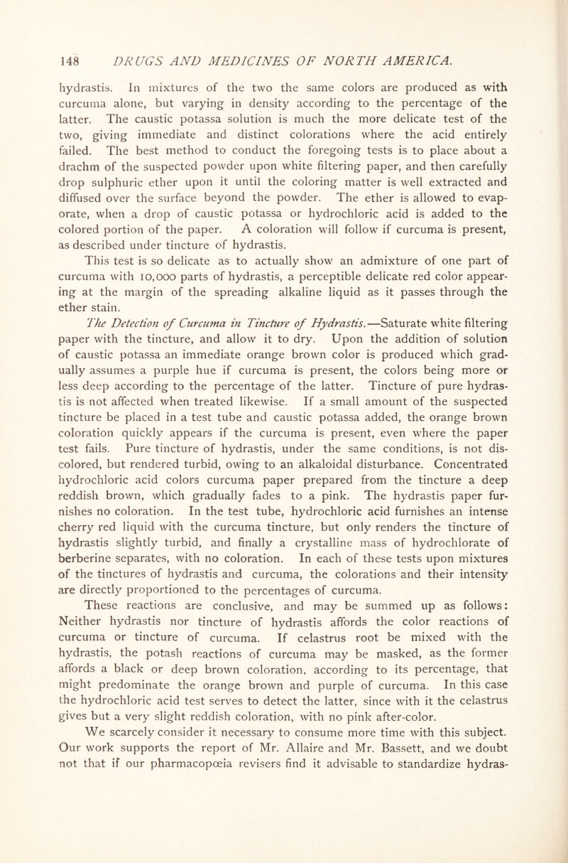 hydrastis. In mixtures of the two the same colors are produced as with curcuma alone, but varying in density according to the percentage of the latter. The caustic potassa solution is much the more delicate test of the two, giving immediate and distinct colorations where the acid entirely failed. The best method to conduct the foregoing tests is to place about a drachm of the suspected powder upon white filtering paper, and then carefully drop sulphuric ether upon it until the coloring matter is well extracted and diffused over the surface beyond the powder. The ether is allowed to evap- orate, when a drop of caustic potassa or hydrochloric acid is added to the colored portion of the paper. A coloration will follow if curcuma is present, as described under tincture of hydrastis. This test is so delicate as to actually show an admixture of one part of curcuma with 10,000 parts of hydrastis, a perceptible delicate red color appear- ing at the margin of the spreading alkaline liquid as it passes through the ether stain. The Detection of Curcuma in Tincture of Hydrastis.—Saturate white filtering paper with the tincture, and allow it to dry. Upon the addition of solution of caustic potassa an immediate orange brown color is produced which grad- ually assumes a purple hue if curcuma is present, the colors being more or less deep according to the percentage of the latter. Tincture of pure hydras- tis is not affected when treated likewise. If a small amount of the suspected tincture be placed in a test tube and caustic potassa added, the orange brown coloration quickly appears if the curcuma is present, even where the paper test fails. Pure tincture of hydrastis, under the same conditions, is not dis- colored, but rendered turbid, owing to an alkaloidal disturbance. Concentrated hydrochloric acid colors curcuma paper prepared from the tincture a deep reddish brown, which gradually fades to a pink. The hydrastis paper fur- nishes no coloration. In the test tube, hydrochloric acid furnishes an intense cherry red liquid with the curcuma tincture, but only renders the tincture of hydrastis slightly turbid, and finally a crystalline mass of hydrochlorate of berberine separates, with no coloration. In each of these tests upon mixtures of the tinctures of hydrastis and curcuma, the colorations and their intensity are directly proportioned to the percentages of curcuma. These reactions are conclusive, and may be summed up as follows: Neither hydrastis nor tincture of hydrastis affords the color reactions of curcuma or tincture of curcuma. If celastrus root be mixed with the hydrastis, the potash reactions of curcuma may be masked, as the former affords a black or deep brown coloration, according to its percentage, that might predominate the orange brown and purple of curcuma. In this case the hydrochloric acid test serves to detect the latter, since with it the celastrus gives but a very slight reddish coloration, with no pink after-color. We scarcely consider it necessary to consume more time with this subject. Our work supports the report of Mr. Allaire and Mr. Bassett, and we doubt not that if our pharmacopoeia revisers find it advisable to standardize hydras-