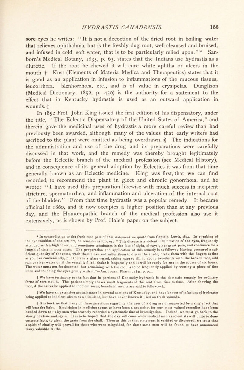 sore eyes he writes: * * * §4 It is not a decoction of the dried root in boiling water that relieves ophthalmia, but is the freshly dug root, well cleansed and bruised, and infused in cold, soft water, that is to be particularly relied upon.’’* San- born’s Medical Botany, 1835, p. 63, states that the Indians use hydrastis as a diuretic. If the root be chewed it will cure white aphtha or ulcers in the mouth, f Kost (Elements of Materia Medica and Therapeutics) states that it is good as an application in infusion to inflammations of the mucous tissues, leucorrhoea, blenhorrhoea, etc., and is of value in erysipelas. Dunglison (Medical Dictionary, 1852, p. 450) is the authority for a statement to the effect that in Kentucky hydrastis is used as an outward application in wounds, t In 1852 Prof. John King issued the first edition of his dispensatory, under the title, “The Eclectic Dispensatory of the United States of America,” and therein gave the medicinal uses of hydrastis a more careful review than had previously been awarded, although many of the values that early writers had ascribed to the plant were omitted as being overdrawn. § The indications for the administration and use of the drug and its preparations were carefully discussed in that work, and the remedy was thereby brought legitimately before the Eclectic branch of the medical profession (see Medical History), and in consequence of its general adoption by Eclectics it was from that time generally known as an Eclectic medicine. King was first, that we can find recorded, to recommend the plant in gleet and chronic gonorrhoea, and he wrote: “I have used this preparation likewise with much success in incipient stricture, spermatorrhea, and inflammation and ulceration of the internal coat of the bladder.” From that time hydrastis was a popular remedy. It became officinal in i860, and it now occupies a higher position than at any previous day, and the Homoeopathic branch of the medical profession also use it extensively, as is shown by Prof. Hale’s paper on the subject. * In contradiction to the fresh root part of this statement we quote from Captain Lewis, 1804. In speaking of the eye troubles of the settlers, he remarks as follows: “ This disease is a violent inflammation of the eyes, frequently attended with a high fever, and sometimes terminates in the loss of sight, always gives great pain, and continues for a length of time in most cases. The preparation and application of this remedy is as follows: Having procured a suf- ficient quantity of the roots, wash them clean and suffer them to dry in the shade, break them with the fingers as fine as you can conveniently, put them in a glass vessel, taking care to fill it about two-thirds with the broken root, add rain or river water until the vessel is filled, shake it frequently and it will be ready for use in the course of six hours. The water must not be decanted, but remaining with the root is to be frequently applied by wetting a piece of fine linen and touching the eyes gently with it.”—Am. Journ. Pharm., 1834, p. 201. t We have testimony to the fact that in portions of Kentucky hydrastis is the domestic remedy for ordinary forms of sore mou:h. The patient simply chews small fragments of the root from time to time. After chewing the root, if the saliva be applied to indolent sores, beneficial results are said to follow.—L. t We have an extensive acquaintance in several sections of Kentucky, and have known of infusions of hydrastis being applied to indolent ulcers as a stimulant, but have never known it used on fresh wounds. § It is too true that many of these assertions regarding the uses of a drug are unsupported by a single fact that will bear the light. Empiricism in medicine seems to have been a necessity, for our most valued remedies have been handed down to us by men who scarcely recorded a systematic line of investigation. Indeed, we must go back to the aborigines time and again. It is to be hoped that the day will come when medical men as scientists will unite to dem- onstrate facts, to glean the grain from the chaff. Then as this or that statement is verified or disproved, we trust that a spirit of charity will prevail for those who were misguided, for these same men will be found to have announced many valuable truths.