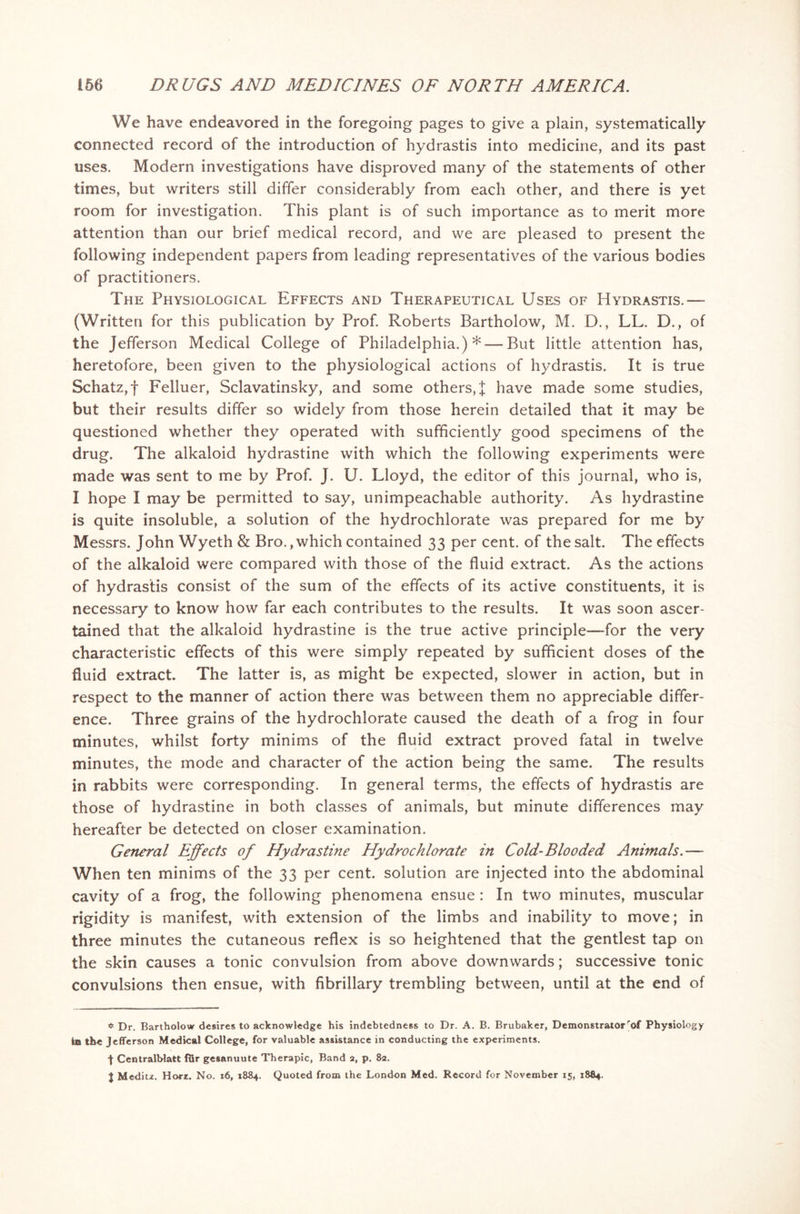 We have endeavored in the foregoing pages to give a plain, systematically connected record of the introduction of hydrastis into medicine, and its past uses. Modern investigations have disproved many of the statements of other times, but writers still differ considerably from each other, and there is yet room for investigation. This plant is of such importance as to merit more attention than our brief medical record, and we are pleased to present the following independent papers from leading representatives of the various bodies of practitioners. The Physiological Effects and Therapeutical Uses of Hydrastis.— (Written for this publication by Prof. Roberts Bartholow, M. D., LL. D., of the Jefferson Medical College of Philadelphia.)* — But little attention has, heretofore, been given to the physiological actions of hydrastis. It is true Schatz,f Felluer, Sclavatinsky, and some others, J have made some studies, but their results differ so widely from those herein detailed that it may be questioned whether they operated with sufficiently good specimens of the drug. The alkaloid hydrastine with which the following experiments were made was sent to me by Prof. J. U. Lloyd, the editor of this journal, who is, I hope I may be permitted to say, unimpeachable authority. As hydrastine is quite insoluble, a solution of the hydrochlorate was prepared for me by Messrs. John Wyeth & Bro., which contained 33 per cent, of the salt. The effects of the alkaloid were compared with those of the fluid extract. As the actions of hydrastis consist of the sum of the effects of its active constituents, it is necessary to know how far each contributes to the results. It was soon ascer- tained that the alkaloid hydrastine is the true active principle-—for the very characteristic effects of this were simply repeated by sufficient doses of the fluid extract. The latter is, as might be expected, slower in action, but in respect to the manner of action there was between them no appreciable differ- ence. Three grains of the hydrochlorate caused the death of a frog in four minutes, whilst forty minims of the fluid extract proved fatal in twelve minutes, the mode and character of the action being the same. The results in rabbits were corresponding. In general terms, the effects of hydrastis are those of hydrastine in both classes of animals, but minute differences may hereafter be detected on closer examination. General Effects of Hydrastine Hydrochlorate in Cold-Blooded Animals.— When ten minims of the 33 per cent, solution are injected into the abdominal cavity of a frog, the following phenomena ensue : In two minutes, muscular rigidity is manifest, with extension of the limbs and inability to move; in three minutes the cutaneous reflex is so heightened that the gentlest tap on the skin causes a tonic convulsion from above downwards; successive tonic convulsions then ensue, with fibrillary trembling between, until at the end of $ Dr. Bartholow desires to acknowledge his indebtedness to Dr. A. B. Brubaker, Demonstratorrof Physiology In the Jefferson Medical College, for valuable assistance in conducting the experiments. J Centralblatt fQr gesanuute Therapic, Band 2, p. 82, | Meditz. Harz. No. 16, 1884. Quoted from the London Med. Record for November 15, 1884.