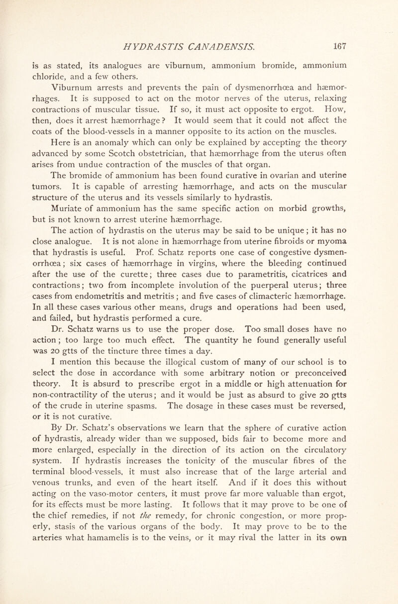 is as stated, its analogues are viburnum, ammonium bromide, ammonium chloride, and a few others. Viburnum arrests and prevents the pain of dysmenorrhoea and haemor- rhages. It is supposed to act on the motor nerves of the uterus, relaxing contractions of muscular tissue. If so, it must act opposite to ergot. How, then, does it arrest haemorrhage ? It would seem that it could not affect the coats of the blood-vessels in a manner opposite to its action on the muscles. Here is an anomaly which can only be explained by accepting the theory advanced by some Scotch obstetrician, that haemorrhage from the uterus often arises from undue contraction of the muscles of that organ. The bromide of ammonium has been found curative in ovarian and uterine tumors. It is capable of arresting haemorrhage, and acts on the muscular structure of the uterus and its vessels similarly to hydrastis. Muriate of ammonium has the same specific action on morbid growths, but is not known to arrest uterine haemorrhage. The action of hydrastis on the uterus may be said to be unique; it has no close analogue. It is not alone in haemorrhage from uterine fibroids or myoma that hydrastis is useful. Prof. Schatz reports one case of congestive dysmen- orrhoea ; six cases of haemorrhage in virgins, where the bleeding continued after the use of the curette; three cases due to parametritis, cicatrices and contractions; two from incomplete involution of the puerperal uterus; three cases from endometritis and metritis ; and five cases of climacteric haemorrhage. In all these cases various other means, drugs and operations had been used, and failed, but hydrastis performed a cure. Dr. Schatz warns us to use the proper dose. Too small doses have no action ; too large too much effect. The quantity he found generally useful was 20 gtts of the tincture three times a day. I mention this because the illogical custom of many of our school is to select the dose in accordance with some arbitrary notion or preconceived theory. It is absurd to prescribe ergot in a middle or high attenuation for non-contractility of the uterus; and it would be just as absurd to give 20 gtts of the crude in uterine spasms. The dosage in these cases must be reversed, or it is not curative. By Dr. Schatz’s observations we learn that the sphere of curative action of hydrastis, already wider than we supposed, bids fair to become more and more enlarged, especially in the direction of its action on the circulatory system. If hydrastis increases the tonicity of the muscular fibres of the terminal blood-vessels, it must also increase that of the large arterial and venous trunks, and even of the heart itself. And if it does this without acting on the vaso-motor centers, it must prove far more valuable than ergot, for its effects must be more lasting. It follows that it may prove to be one of the chief remedies, if not the remedy, for chronic congestion, or more prop- erly, stasis of the various organs of the body. It may prove to be to the arteries what hamamelis is to the veins, or it may rival the latter in its own