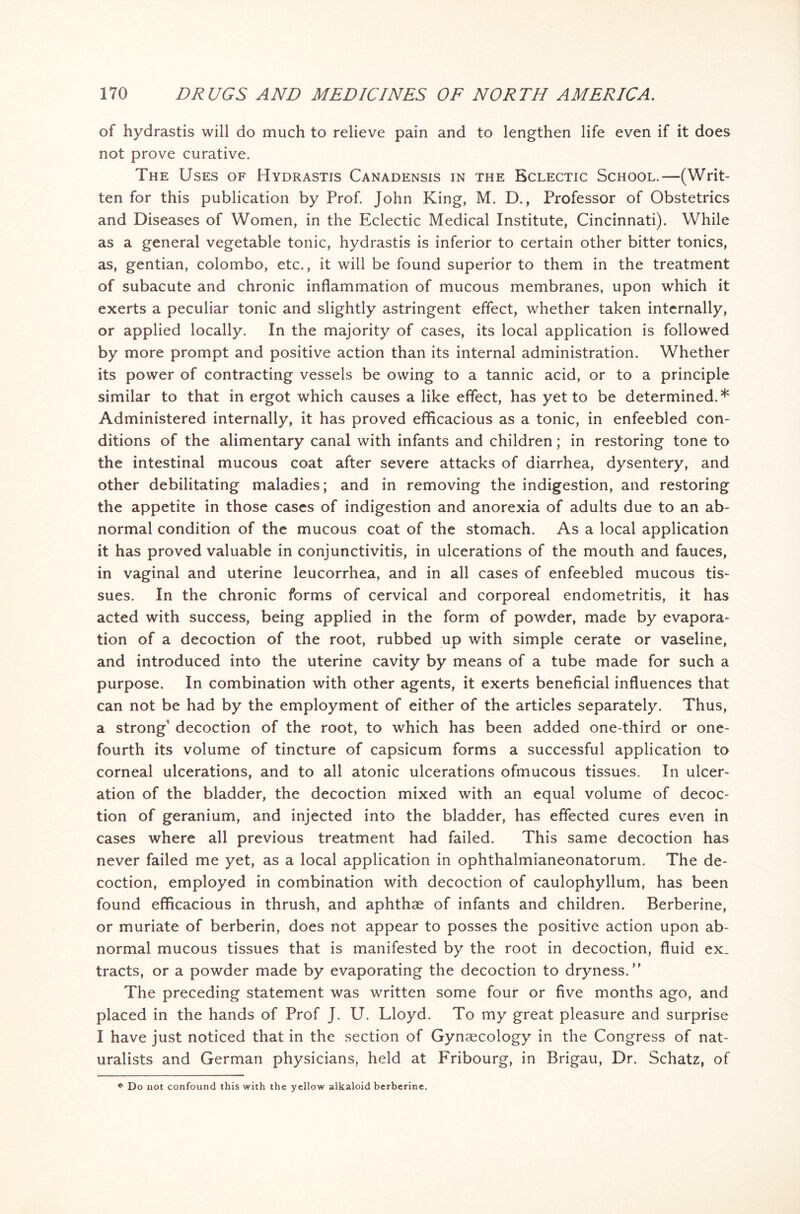 of hydrastis will do much to relieve pain and to lengthen life even if it does not prove curative. The Uses of Hydrastis Canadensis in the Eclectic School.—(Writ- ten for this publication by Prof. John King, M. D., Professor of Obstetrics and Diseases of Women, in the Eclectic Medical Institute, Cincinnati). While as a general vegetable tonic, hydrastis is inferior to certain other bitter tonics, as, gentian, Colombo, etc., it will be found superior to them in the treatment of subacute and chronic inflammation of mucous membranes, upon which it exerts a peculiar tonic and slightly astringent effect, whether taken internally, or applied locally. In the majority of cases, its local application is followed by more prompt and positive action than its internal administration. Whether its power of contracting vessels be owing to a tannic acid, or to a principle similar to that in ergot which causes a like effect, has yet to be determined.* Administered internally, it has proved efficacious as a tonic, in enfeebled con- ditions of the alimentary canal with infants and children; in restoring tone to the intestinal mucous coat after severe attacks of diarrhea, dysentery, and other debilitating maladies; and in removing the indigestion, and restoring the appetite in those cases of indigestion and anorexia of adults due to an ab- normal condition of the mucous coat of the stomach. As a local application it has proved valuable in conjunctivitis, in ulcerations of the mouth and fauces, in vaginal and uterine leucorrhea, and in all cases of enfeebled mucous tis- sues. In the chronic forms of cervical and corporeal endometritis, it has acted with success, being applied in the form of powder, made by evapora- tion of a decoction of the root, rubbed up with simple cerate or vaseline, and introduced into the uterine cavity by means of a tube made for such a purpose. In combination with other agents, it exerts beneficial influences that can not be had by the employment of either of the articles separately. Thus, a strong decoction of the root, to which has been added one-third or one- fourth its volume of tincture of capsicum forms a successful application to corneal ulcerations, and to all atonic ulcerations ofmucous tissues. In ulcer- ation of the bladder, the decoction mixed with an equal volume of decoc- tion of geranium, and injected into the bladder, has effected cures even in cases where all previous treatment had failed. This same decoction has never failed me yet, as a local application in ophthalmianeonatorum. The de- coction, employed in combination with decoction of caulophyllum, has been found efficacious in thrush, and aphthae of infants and children. Berberine, or muriate of berberin, does not appear to posses the positive action upon ab- normal mucous tissues that is manifested by the root in decoction, fluid ex. tracts, or a powder made by evaporating the decoction to dryness. The preceding statement was written some four or five months ago, and placed in the hands of Prof J. U. Lloyd. To my great pleasure and surprise I have just noticed that in the section of Gynaecology in the Congress of nat- uralists and German physicians, held at Fribourg, in Brigau, Dr. Schatz, of
