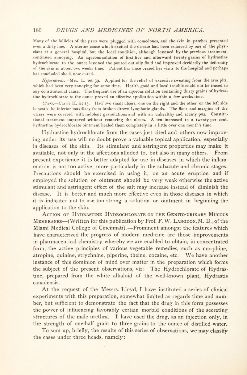 Many of the follicles of the parts were plugged with comedones, and the skin in patches presented even a dirty hue. A uterine cause which excited the disease had been removed by one of the physi- cians at a general hospital, but the local condition, although lessened by the previous treatment, continued annoying. An aqueous solution of first five and afterward twenty grains of hydrastine hydrochlorate to the ounce lessened the poured out oily fluid and improved decidedly the deformity of the skin in about two weeks time. Patient has since ceased her visits to the hospital and perhaps has concluded she is now cured. Hyperidrosis.—Mrs. L. set 39. Applied for the relief of excessive sweating from the arm pits, which had been very annoying for some time. Health good and local trouble could not be traced to any constitutional cause. The frequent use of an aqueous solution containing thirty grains of hydras- tine hydrochlorate to the ounce proved an effective application within a few weeks time. Ulcers.—Carrie H. set 13. Had two small ulcers, one on the right and the other on the left side beneath the inferior maxillary from broken drown lymphatic glands. The floor and margins of the ulcers were covered with indolent granulations and with an unhealthy and scanty pus. Constitu- tional treatment improved without removing the ulcers. A ten increased to a twenty per cent, hydrastine hydrochlorate ointment healed them completely in a little over one month’s time. Hydrastine hydrochlorate from the cases just cited and others now improv- ing under its use will no doubt prove a valuable topical application, especially in diseases of the skin. Its stimulant and astringent properties may make it available, not only in the affections alluded to, but also in many others. From present experience it is better adapted for use in diseases in which the inflam- mation is not too active, more particularly in the subacute and chronic stages. Precautions should be exercised in using it, on an acute eruption and if employed the solution or ointment should be very weak otherwise the active stimulant and astringent effect of the salt may increase instead of diminish the disease. It is better and much more effective even in those diseases in which it is indicated not to use too strong a solution or ointment in beginning the application to the skin. Action of Hydrastine Hydrochlorate on the Genito-urinary Mucous Membranes—(Written for this publication by Prof. F. W. Langdon,M. D.,of the Miami Medical College of Cincinnati).—Prominent amongst the features which have characterized the progress of modern medicine are those improvements in pharmaceutical chemistry whereby we are enabled to obtain, in concentrated form, the active principles of various vegetable remedies, such as morphine, atropine, quinine, strychnine, piperine, theine, cocaine, etc. We have another instance of this dominion of mind over matter in the preparation which forms the subject of the present observations, viz: The Hydrochlorate of Hydras- tine, prepared from the white alkaloid of the well-known plant, Hydrastis canadensis. At the request of the Messrs. Lloyd, I have instituted a series of clinical experiments with this preparation, somewhat limited as regards time and num- ber, but sufficient to demonstrate the fact that the drug in this form possesses the power of influencing favorably certain morbid conditions of the secreting structures of the male urethra. I have used the drug, as an injection only, in the strength of one-half grain to three grains to the ounce of distilled water. To sum up, briefly, the results of this series of observations, we may classify the cases under three heads, namely: