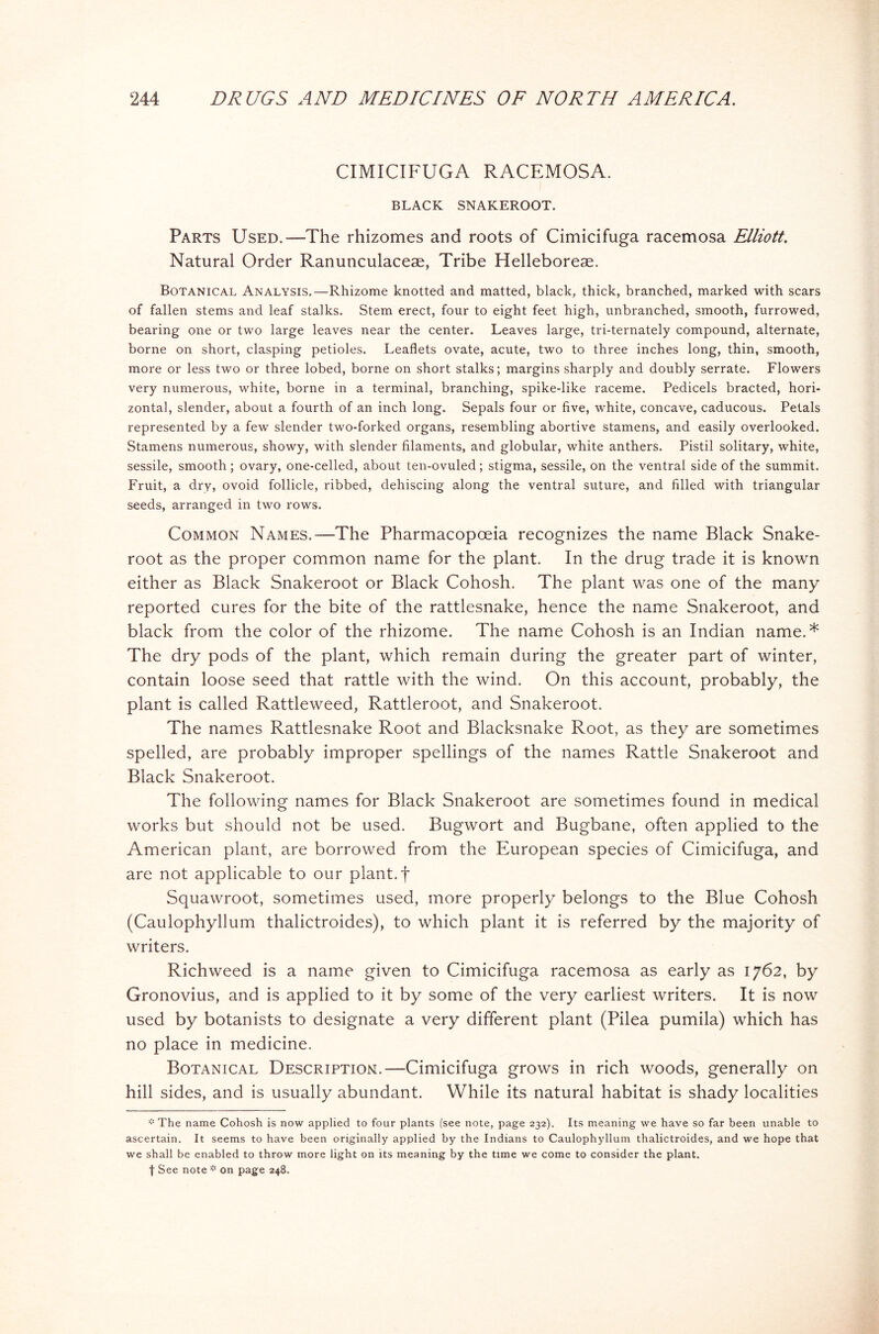CIMICIFUGA RACEMOSA. BLACK SNAKEROOT. Parts Used.—The rhizomes and roots of Cimicifuga racemosa Elliott. Natural Order Ranunculaceae, Tribe Helleboreae. Botanical Analysis.—Rhizome knotted and matted, black, thick, branched, marked with scars of fallen stems and leaf stalks. Stem erect, four to eight feet high, unbranched, smooth, furrowed, bearing one or two large leaves near the center. Leaves large, tri-ternately compound, alternate, borne on short, clasping petioles. Leaflets ovate, acute, two to three inches long, thin, smooth, more or less two or three lobed, borne on short stalks; margins sharply and doubly serrate. Flowers very numerous, white, borne in a terminal, branching, spike-like raceme. Pedicels bracted, hori- zontal, slender, about a fourth of an inch long. Sepals four or five, white, concave, caducous. Petals represented by a few slender two-forked organs, resembling abortive stamens, and easily overlooked. Stamens numerous, showy, with slender filaments, and globular, white anthers. Pistil solitary, white, sessile, smooth; ovary, one-celled, about ten-ovuled; stigma, sessile, on the ventral side of the summit. Fruit, a dry, ovoid follicle, ribbed, dehiscing along the ventral suture, and filled with triangular seeds, arranged in two rows. Common Names.—The Pharmacopoeia recognizes the name Black Snake- root as the proper common name for the plant. In the drug trade it is known either as Black Snakeroot or Black Cohosh. The plant was one of the many reported cures for the bite of the rattlesnake, hence the name Snakeroot, and black from the color of the rhizome. The name Cohosh is an Indian name.* The dry pods of the plant, which remain during the greater part of winter, contain loose seed that rattle with the wind. On this account, probably, the plant is called Rattleweed, Rattleroot, and Snakeroot. The names Rattlesnake Root and Blacksnake Root, as they are sometimes spelled, are probably improper spellings of the names Rattle Snakeroot and Black Snakeroot. The following names for Black Snakeroot are sometimes found in medical works but should not be used. Bugwort and Bugbane, often applied to the American plant, are borrowed from the European species of Cimicifuga, and are not applicable to our plant, f Squawroot, sometimes used, more properly belongs to the Blue Cohosh (Caulophyllum thalictroides), to which plant it is referred by the majority of writers. Richweed is a name given to Cimicifuga racemosa as early as 1762, by Gronovius, and is applied to it by some of the very earliest writers. It is now used by botanists to designate a very different plant (Pilea pumila) which has no place in medicine. Botanical Description.—Cimicifuga grows in rich woods, generally on hill sides, and is usually abundant. While its natural habitat is shady localities * The name Cohosh is now applied to four plants (see note, page 232). Its meaning we have so far been unable to ascertain. It seems to have been originally applied by the Indians to Caulophyllum thalictroides, and we hope that we shall be enabled to throw more light on its meaning by the time we come to consider the plant. | See note * on page 248.