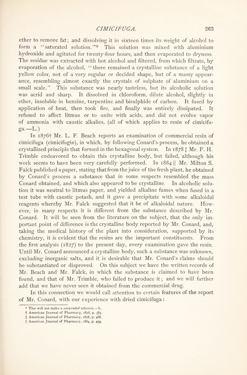 ether to remove fat; and dissolving it in sixteen times its weight of alcohol to form a “ saturated solution.”* This solution was mixed with aluminium hydroxide and agitated for twenty-four hours, and then evaporated to dryness. The residue was extracted with hot alcohol and filtered, from which filtrate, by evaporation of the alcohol, “ there remained a crystalline substance of a light yellow color, not of a very regular or decided shape, but of a massy appear- ance, resembling almost exactly the crystals of sulphate of aluminium on a small scale.” This substance was nearly tasteless, but its alcoholic solution was acrid and sharp. It dissolved in chloroform, dilute alcohol, slightly in ether, insoluble in benzine, turpentine and bisulphide of carbon. It fused by application of heat, then took fire, and finally was entirely dissipated. It refused to affect litmus or to unite with acids, and did not evolve vapor of ammonia with caustic alkalies, (all of which applies to resin of cimicifu- ga.—L.) In 1876! Mr. L. F. Beach reports an examination of commercial resin of cimicifuga (cimicifugin), in which, by following Conard’s process, he obtained a crystallized principle that formed in the hexagonal system. In 1878 { Mr. F. H. Trimble endeavored to obtain this crystalline body, but failed, although his work seems to have been very carefully performed. In 1884 || Mr. Milton S. Falck published a paper, stating that from the juice of the fresh plant, he obtained by Conard’s process a substance that in some respects resembled the mass Conard obtained, and which also appeared to be crystalline. In alcoholic solu- tion it was neutral to litmus paper, and yielded alkaline fumes when fused in a test tube with caustic potash, and it gave a precipitate with some alkaloidal reagents whereby Mr. Falck suggested that it be of alkaloidal nature. How- ever, in many respects it is different from the substance described by Mr. Conard. It will be seen from the literature on the subject, that the only im- portant point of difference is the crystalline body reported by Mr. Conard, and, taking the medical history of the plant into consideration, supported by its chemistry, it is evident that the resins are the important constituents. From the first analysis (1827) to the present day, every examination gave the resin. Until Mr. Conard announced a crystalline body, such a substance was unknown, excluding inorganic salts, and it is desirable that Mr. Conard’s claims should be substantiated or disproved. On this subject we have the written records of Mr. Beach and Mr. Falck, in which the substance is claimed to have been found, and that of Mr. Trimble, who failed to produce it; and we will further add that we have never seen it obtained from the commercial drug. In this connection we would call attention to certain features of the report of Mr. Conard, with our experience with dried cimicifuga: * This will not make a saturated solution.—L. f American Journal of Pharmacy, 1876, p. 385. J American Journal of Pharmacy, 1878, p. 468.