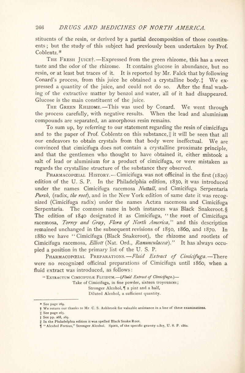 stituents of the resin, or derived by a partial decomposition of those constitu- ents ; but the study of this subject had previously been undertaken by Prof. Coblentz.* The Fresh JuiCEf.—Expressed from the green rhizome, this has a sweet taste and the odor of the rhizome. It contains glucose in abundance, but no resin, or at least but traces of it. It is reported by Mr. Falck that by following Conard’s process, from this juice he obtained a crystalline body.J We ex- pressed a quantity of the juice, and could not do so. After the final wash- ing of the extractive matter by benzol and water, all of it had disappeared. Glucose is the main constituent of the juice. The Green Rhizome.—This was used by Conard. We went through the process carefully, with negative results. When the lead and aluminium compounds are separated, an amorphous resin remains. To sum up, by referring to our statement regarding the resin of cimicifuga and to the paper of Prof. Coblentz on this substance, || it will be seen that all our endeavors to obtain crystals from that body were ineffectual. We are convinced that cimicifuga does not contain a crystalline proximate principle, and that the gentlemen who thought to have obtained it, either mistook a salt of lead or aluminium for a product of cimicifuga, or were mistaken as regards the crystalline structure of the substance they observed. Pharmacopceial History.—-Cimicifuga was not officinal in the first (1820) edition of the U. S. P. In the Philadelphia edition, 1830, it was introduced under the names Cimicifuga racemosa Nuttall, and Cimicifuga Serpentaria Pursh, (radix, the root), and in the New York edition of same date it was recog- nized (Cimicifuga radix) under the names Actaea racemosa and Cimicifuga Serpentaria. The common name in both instances was Black Snakeroot.§ The edition of 1840 designated it as Cimicifuga, “the root of Cimicifuga racemosa, Torrey and Gray, Flora of North America,” and this description remained unchanged in the subsequent revisions of 1850, i860, and 1870. In 1880 we have “Cimicifuga (Black Snakeroot), the rhizome and rootlets of Cimicifuga racemosa, Elliott (Nat. Ord., Ranunculacece)T It has always occu- pied a position in the primary list of the U. S. P. Pharmacopceial Preparations.—Fluid Extract of Cimicifuga.—There were no recognized officinal preparations of Cimicifuga until i860, when a fluid extract was introduced, as follows: “ Extractum Cimicifuga Fluidum.—{Fluid Extract of Cimicifuga.)— Take of Cimicifuga, in fine powder, sixteen troyounces; Stronger Alcohol, a pint and a half, Diluted Alcohol, a sufficient quantity. * See page 269. •f- We return our thanks to Mr C. S. Ashbrook for valuable assistance in a line of these examinations. I See page 265. | See pp. 268, 269. g In the Philadelphia edition it was spelled Black Snake Root. “Alcohol Fortius,” Stronger Alcohol. Spirit, of the specific gravity 0.817, U. S. P. i860.