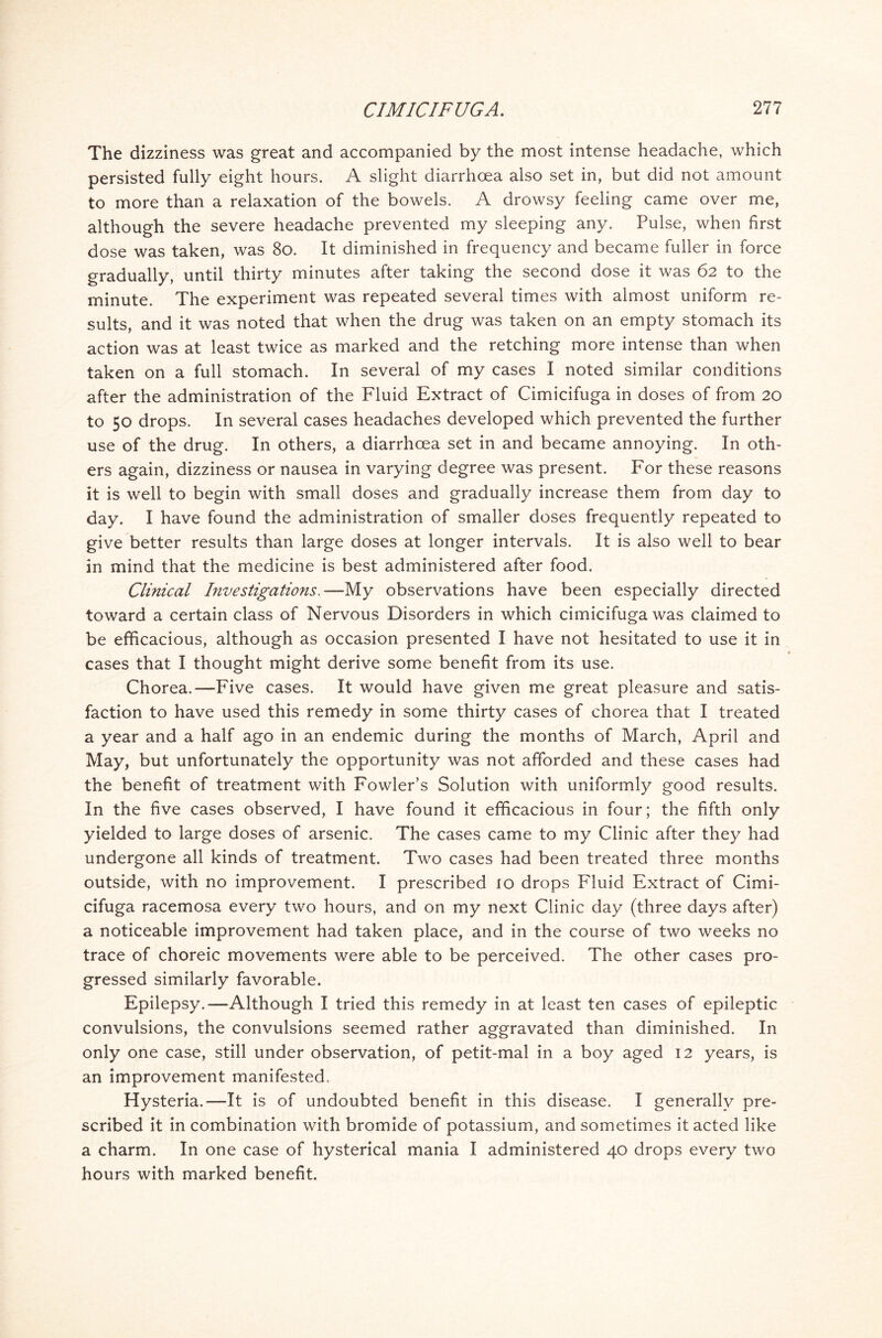 The dizziness was great and accompanied by the most intense headache, which persisted fully eight hours. A slight diarrhoea also set in, but did not amount to more than a relaxation of the bowels. A drowsy feeling came over me, although the severe headache prevented my sleeping any. Pulse, when first dose was taken, was 80. It diminished in frequency and became fuller in force gradually, until thirty minutes after taking the second dose it was 62 to the minute. The experiment was repeated several times with almost uniform re- sults, and it was noted that when the drug was taken on an empty stomach its action was at least twice as marked and the retching more intense than when taken on a full stomach. In several of my cases I noted similar conditions after the administration of the Fluid Extract of Cimicifuga in doses of from 20 to 50 drops. In several cases headaches developed which prevented the further use of the drug. In others, a diarrhoea set in and became annoying. In oth- ers again, dizziness or nausea in varying degree was present. For these reasons it is well to begin with small doses and gradually increase them from day to day. I have found the administration of smaller doses frequently repeated to give better results than large doses at longer intervals. It is also well to bear in mind that the medicine is best administered after food. Clinical Investigations.—My observations have been especially directed toward a certain class of Nervous Disorders in which cimicifuga was claimed to be efficacious, although as occasion presented I have not hesitated to use it in cases that I thought might derive some benefit from its use. Chorea.—Five cases. It would have given me great pleasure and satis- faction to have used this remedy in some thirty cases of chorea that I treated a year and a half ago in an endemic during the months of March, April and May, but unfortunately the opportunity was not afforded and these cases had the benefit of treatment with Fowler’s Solution with uniformly good results. In the five cases observed, I have found it efficacious in four; the fifth only yielded to large doses of arsenic. The cases came to my Clinic after they had undergone all kinds of treatment. Two cases had been treated three months outside, with no improvement. I prescribed io drops Fluid Extract of Cimi- cifuga racemosa every two hours, and on my next Clinic day (three days after) a noticeable improvement had taken place, and in the course of two weeks no trace of choreic movements were able to be perceived. The other cases pro- gressed similarly favorable. Epilepsy.—Although I tried this remedy in at least ten cases of epileptic convulsions, the convulsions seemed rather aggravated than diminished. In only one case, still under observation, of petit-mal in a boy aged 12 years, is an improvement manifested. Hysteria.—It is of undoubted benefit in this disease. I generally pre- scribed it in combination with bromide of potassium, and sometimes it acted like a charm. In one case of hysterical mania I administered 40 drops every two hours with marked benefit.