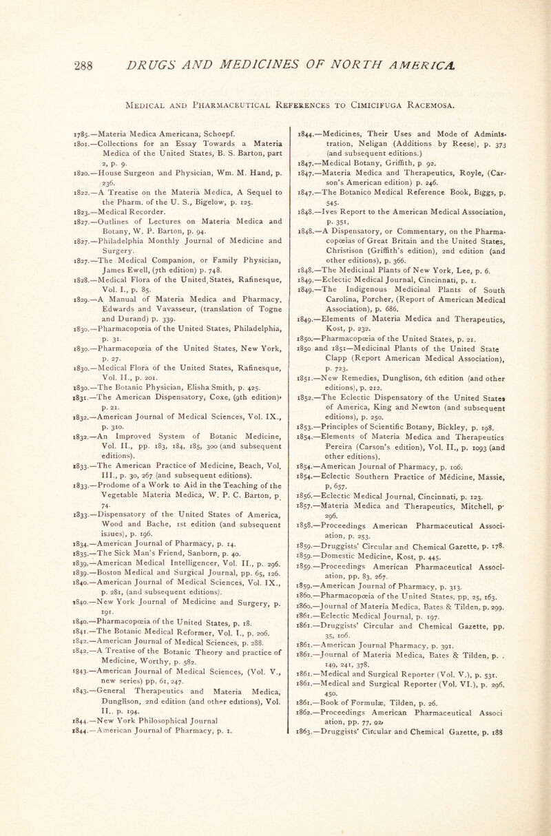 Medical and Pharmaceutical References to Cimicifuga Racemosa. 1785.—Materia Medica Americana, Schoepf. 1801.—Collections for an Essay Towards a Materia Medica of the United States, B. S. Barton, part 2, p. 9. 1820.—House Surgeon and Physician, Wm. M. Hand, p. 236. 1822. —A Treatise on the Materia Medica, A Sequel to the Pharm. of the U. S., Bigelow, p. 125. 1823, —Medical Recorder. 1827.—Outlines of Lectures on Materia Medica and Botany, W. P. Barton, p. 94. 1827.—Philadelphia Monthly Journal of Medicine and Surgery. 1827. —The Medical Companion, or Family Physician, James Ewell, (7th edition) p. 748. 1828. —Medical Flora of the United, States, Rafinesque, Vol. I., p. 85. 1829. —A Manual of Materia Medica and Pharmacy, Edwards and Vavasseur, (translation of Togne and Durand) p. 339. 1830. —Pharmacopoeia of the United States, Philadelphia, P- 31- 1830.—Pharmacopoeia of the United States, New York, p. 27. 1830.—Medical Flora of the United States, Rafinesque, Vol. II., p. 201. 1830. —The Botanic Physician, Elisha Smith, p. 425. 1831. —The American Dispensatory, Coxe, (9th edition)* p. 21. 1832. —American Journal of Medical Sciences, Vol. IX., p. 310. 1832. —An Improved System of Botanic Medicine, Vol. II., pp. 183, 184, 185, 300 (and subsequent editions). 1833. —The American Practice of Medicine, Beach, Vol. 111., p. 30, 267 (and subsequent editions). 1833.—Prodome of a Work to Aid in the Teaching of the Vegetable Materia Medica, W. P. C. Barton, p 74- 1833. —Dispensatory of the United States of America, Wood and Bache, 1st edition (and subsequent issues), p. 196. 1834. —American Journal of Pharmacy, p. 14. 1835. —The Sick Man’s Friend, Sanborn, p. 40. 1839.—American Medical Intelligencer, Vol. II., p. 296. 1839. —Boston Medical and Surgical Journal, pp. 65, 126. 1840. —American Journal of Medical Sciences, Vol. IX., p. 281, (and subsequent editions). 1840.—New York Journal of Medicine and Surgery, p. 191. 1840. —Pharmacopoeia of the United States, p. 18. 1841. —The Botanic Medical Reformer, Vol. I., p. 206. 1842. —American Journal of Medical Sciences, p. 288. 1842. A Treatise of the Botanic Theory and practice of Medicine, Worthy, p. 582. I843-—American Journal of Medical Sciences, (Vol. V., new series) pp. 61, 247. i843-~General Therapeutics and Materia Medica, Dunglison, 2nd edition (and other editions), Vol. 11.. p. 194. 1844.—New York Philosophical Journal 1844.—American Journal of Pharmacy, p. 1. 1844.—Medicines, Their Uses and Mode of Adminis- tration, Neligan (Additions by Reese), p. 373 (and subsequent editions.) 1847.—Medical Botany, Griffith, p 92. 1847.—Materia Medica and Therapeutics, Royle, (Car- son’s American edition) p. 246. 1847. —The Botanico Medical Reference Book, Biggs, p. 545- 1848. —Ives Report to the American Medical Association, P- 35i, 1848.—A Dispensatory, or Commentary, on the Pharma- copoeias of Great Britain and the United States, Christison (Griffith’s edition), 2nd edition (and other editions), p. 366. 1848. —The Medicinal Plants of New York, Lee, p. 6. 1849. —Eclectic Medical Journal, Cincinnati, p. 1. 1849.—The Indigenous Medicinal Plants of South Carolina, Porcher, (Report of American Medical Association), p. 686. 1849. —Elements of Materia Medica and Therapeutics, Kost, p. 232. 1850. —Pharmacopeia of the United States, p. 21. 1850 and 1851—Medicinal Plants of the United State Clapp (Report American Medical Association), P- 723- 1851. —New Remedies, Dunglison, 6th edition (and other editions), p. 2x2. 1852. —The Eclectic Dispensatory of the United Statet of America, King and Newton (and subsequent editions), p. 250. 1853. —Principles of Scientific Botany, Bickley, p. 198. 1854. —Elements of Materia Medica and Therapeutics Pereira (Carson’s edition), Vol. II., p. 1093 (and other editions). 1854.—American Journal of Pharmacy, p. 106. 1854.—Eclectic Southern Practice of Medicine, Massie, P, 657. 1856.—Eclectic Medical Journal, Cincinnati, p. 123. I^57-—Materia Medica and Therapeutics, Mitchell, p- 296. 1858. —Proceedings American Pharmaceutical Associ- ation, p. 253. *859-—Druggists’ Circular and Chemical Gazette, p. 178. 1859. —Domestic Medicine, Kost, p. 445. 1859. —Proceedings American Pharmaceutical Associ- ation, pp. 83, 267. 1859-—American Journal of Pharmacy, p. 313. 1860. —Pharmacopoeia of the United States, pp, 25, 163. 1860. —Journal of Materia Medica, Bates & Tilden, p. 299. 1861. —Eclectic Medical Journal, p. 197. 1861.—Druggists’ Circular and Chemical Gazette, pp. 35, 106. 1861.—American Journal Pharmacy, p. 391. 1861.—Journal of Materia Medica, Bates & Tilden, p. . 149, 241, 378. 1861.—Medical and Surgical Reporter (Vol. V.), p. 531. 1861.—Medical and Surgical Reporter (Vol. VI.), p. 296, 450. 1861. —Book of Formulae, Tilden, p. 26. 1862. —Proceedings American Pharmaceutical Associ ation, pp. 77, qi, 1863. —-Druggists’ Circular and Chemical Gazette, p. 188