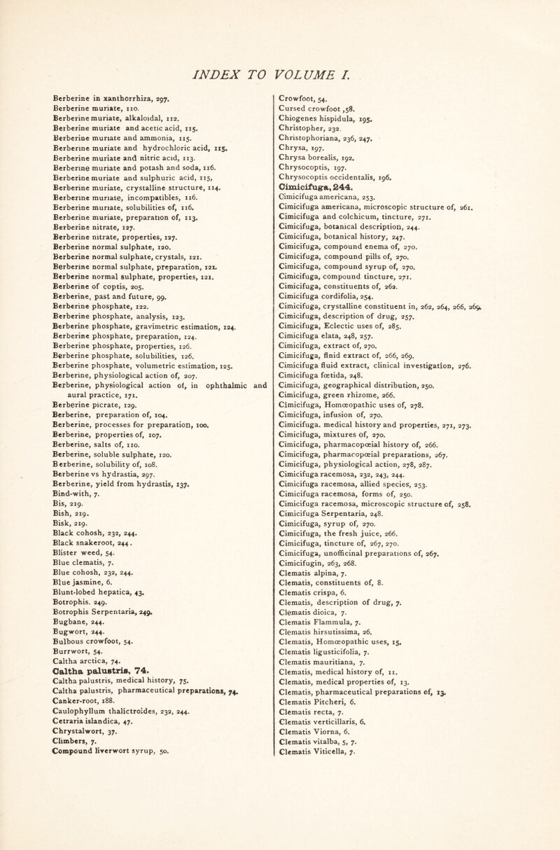 Berberine in xanthorrhiza, 297. Berberine muriate, no. Berberine muriate, alkaloidal, 112. Berberine muriate and acetic acid, 115. Berberine muriate and ammonia, 115. Berberine muriate and hydrochloric acid, 115. Berberine muriate and nitric acid, 113. Berberine muriate and potash and soda, 116. Berberine muriate and sulphuric acid, 115, Berberine muriate, crystalline structure, 114. Berberine muriate, incompatibles, 1x6. Berberine muriate, solubilities of, xi6. Berberine muriate, preparation of, 113. Berberine nitrate, 127. Berberine nitrate, properties, 127. Berberine normal sulphate, 120. Berberine normal sulphate, crystals, 121. Berberine normal sulphate, preparation, 121. Berberine normal sulphate, properties, 121. Berberine of coptis, 205. Berberine, past and future, 99. Berberine phosphate, 122. Berberine phosphate, analysis, 123. Berberine phosphate, gravimetric estimation, 124. Berberine phosphate, preparation, 124. Berberine phosphate, properties, 126. Berberine phosphate, solubilities, 126. Berberine phosphate, volumetric estimation, 125. Berberine, physiological action of, 207. Berberine, physiological action of, in ophthalmic and aural practice, 171. Berberine picrate, 129. Berberine, preparation of, 104. Berberine, processes for preparation, 100. Berberine, properties of, 107. Berberine, salts of, 110. Berberine, soluble sulphate, 120. Berberine, solubility of, 108. Berberine vs hydrastia, 297. Berberine, yield from hydrastis, 137. Bind-with, 7. Bis, 219. Bish, 219. Bisk, 219. Black cohosh, 232, 244. Black snakeroot, 244. Blister weed, 54. Blue clematis, 7. Blue cohosh, 232, 244. Blue jasmine, 6. Blunt-lobed hepatica, 43. Botrophis. 249. Botrophis Serpentaria, 249. Bugbane, 244. Bugwort, 244. Bulbous crowfoot, 54. Burrwort, 54. Caltha arctica, 74. Caltha palustris, 74. Caltha palustris, medical history, 75. Caltha palustris, pharmaceutical preparations, 74. Canker-root, 188. Caulophyllum thalictroides, 232, 244. Cetraria islandica, 47. Chrystalwort, 37. Climbers, 7. Compound liverwort syrup, 50. Crowfoot, 54. Cursed crowfoot ,58. Chiogenes hispidula, 195. Christopher, 232. Christophoriana, 236, 247. Chrysa, 197. Chrysa borealis, 192. Chrysocoptis, 197. Chrysocoptis occidentalis, 196. Cimicifugra, 244. Cimicifugaamericana, 253. Cimicifuga americana, microscopic structure of, 261. Cimicifuga and colchicum, tincture, 271. Cimicifuga, botanical description, 244. Cimicifuga, botanical history, 247. Cimicifuga, compound enema of, 270. Cimicifuga, compound pills of, 270. Cimicifuga, compound syrup of, 270. Cimicifuga, compound tincture, 271. Cimicifuga, constituents of, 262. Cimicifuga cordifolia, 254, Cimicifuga, crystalline constituent in, 262, 264, 266, 269, Cimicifuga, description of drug, 257. Cimicifuga, Eclectic uses of, 285. Cimicifuga elata, 248, 257. Cimicifuga, extract of, 270. Cimicifuga, flnid extract of, 266, 269. Cimicifuga fluid extract, clinical investigation, 276. Cimicifuga foetida, 248. Cimicifuga, geographical distribution, 250. Cimicifuga, green rhizome, 266. Cimicifuga, Homoeopathic uses of, 278. Cimicifuga, infusion of, 270. Cimicifuga. medical history and properties, 271, 273. Cimicifuga, mixtures of, 270. Cimicifuga, pharmacopoeial history of, 266. Cimicifuga, pharmacopoeial preparations, 267. Cimicifuga, physiological action, 278, 287. Cimicifuga racemosa, 232, 243, 244. Cimicifuga racemosa, allied species, 253. Cimicifuga racemosa, forms of, 250. Cimicifuga racemosa, microscopic structure of, 258. Cimicifuga Serpentaria, 248. Cimicifuga, syrup of, 270. Cimicifuga, the fresh juice, 266. Cimicifuga, tincture of, 267, 270. Cimicifuga, unofficinal preparations of, 267. Cimicifugin, 263, 268. Clematis alpina, 7. Clematis, constituents of, 8. Clematis crispa, 6. Clematis, description of drug, 7. Clematis dioica, 7. Clematis Flammula, 7. Clematis hirsutissima, 26. Clematis, Homoeopathic uses, 15. Clematis ligusticifolia, 7. Clematis mauritiana, 7. Clematis, medical history of, 11. Clematis, medical properties of, 13. Clematis, pharmaceutical preparations of, 13. Clematis Pitcheri, 6. Clematis recta, 7. Clematis verticillaris, 6. Clematis Viorna, 6. Clematis vitalba, 5, 7. Clematis Viticella, 7.