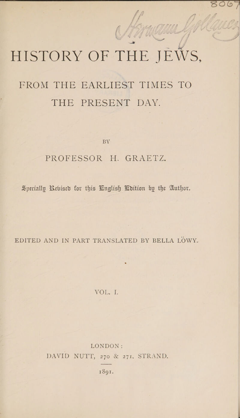 FROM THE EARLIEST TIMES TO THE PRESENT DAY. BY PROFESSOR H. GRAETZ. Specially IveHseti for tfjts iSnglts!) ISHtton fjg tljr ‘Eutljor. EDITED AND IN PART TRANSLATED BY BELLA LOWY,. VOL. I. LONDON: DAVID NUTT, 270 &amp; 271, STRAND.