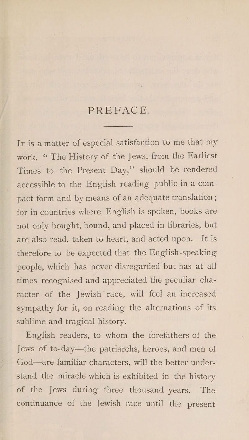 PREFACE. It is a matter of especial satisfaction to me that my work, “ The History of the Jews, from the Earliest Times to the Present Day,” should be rendered accessible to the English reading public in a com¬ pact form and by means of an adequate translation ; for in countries where English is spoken, books are not only bought, bound, and placed in libraries, but are also read, taken to heart, and acted upon. It is therefore to be expected that the English-speaking people, which has never disregarded but has at all times recognised and appreciated the peculiar cha¬ racter of the Jewish race, will feel an increased sympathy for it, on reading the alternations of its sublime and tragical history. English readers, to whom the forefathers of the Jews of to-day—the patriarchs, heroes, and men ot God—are familiar characters, will the better under¬ stand the miracle which is exhibited in the history of the Jews during three thousand years. The continuance of the Jewish race until the present