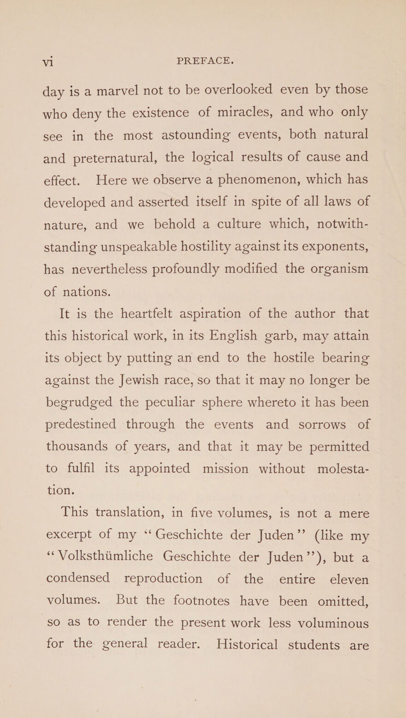 day is a marvel not to be overlooked even by those who deny the existence of miracles, and who only see in the most astounding events, both natural and preternatural, the logical results of cause and effect. Here we observe a phenomenon, which has developed and asserted itself in spite of all laws of nature, and we behold a culture which, notwith¬ standing unspeakable hostility against its exponents, has nevertheless profoundly modified the organism of nations. It is the heartfelt aspiration of the author that this historical work, in its English garb, may attain its object by putting an end to the hostile bearing against the Jewish race, so that it may no longer be begrudged the peculiar sphere whereto it has been predestined through the events and sorrows of thousands of years, and that it may be permitted to fulfil its appointed mission without molesta¬ tion. This translation, in five volumes, is not a mere excerpt of my k‘ Geschichte der Juden ” (like my “ Volksthumliche Geschichte der Juden”), but a condensed reproduction of the entire eleven volumes. But the footnotes have been omitted, so as to render the present work less voluminous for the general reader. Historical students are