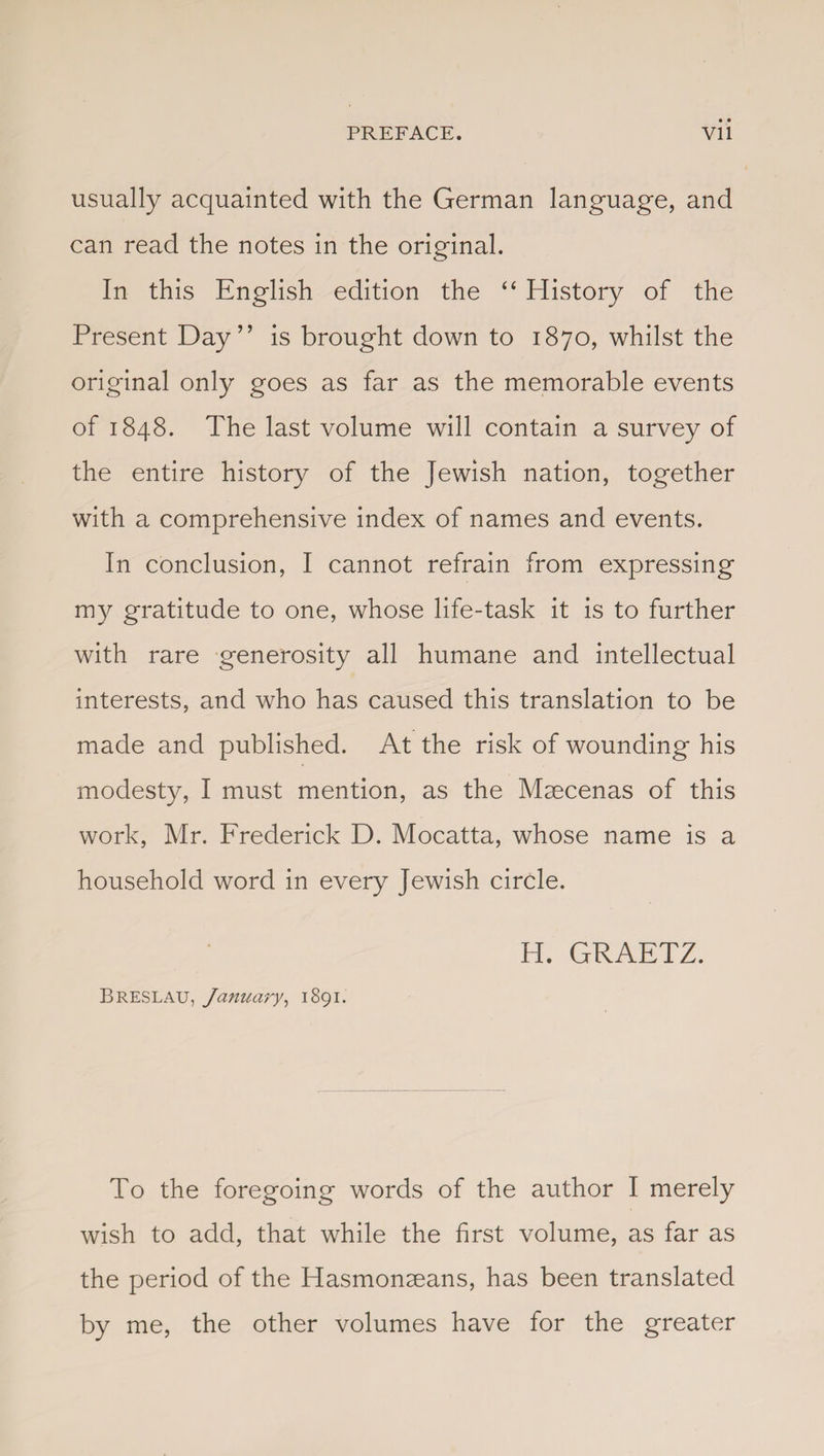usually acquainted with the German language, and can read the notes in the original. In this English edition the “ History of the Present Day” is brought down to 1870, whilst the original only goes as far as the memorable events of 1848. The last volume will contain a survey of the entire history of the Jewish nation, together with a comprehensive index of names and events. In conclusion, I cannot refrain from expressing my gratitude to one, whose life-task it is to further with rare generosity all humane and intellectual interests, and who has caused this translation to be made and published. At the risk of wounding his modesty, I must mention, as the Maecenas of this work, Mr. Frederick D. Mocatta, whose name is a household word in every Jewish circle. H. GRAETZ. Breslau, January, 1891. To the foregoing words of the author I merely wish to add, that while the first volume, as far as the period of the Hasmonaeans, has been translated by me, the other volumes have for the greater