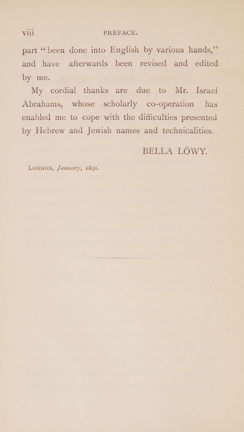 part u been done into English by various hands/’ and have afterwards been revised and edited by me. My cordial thanks are due to Mr. Israel Abrahams, whose scholarly co-operation has enabled me to cope with the difficulties presented by Hebrew and Jewish names and technicalities. BELLA LOWY. London, January, 1891.
