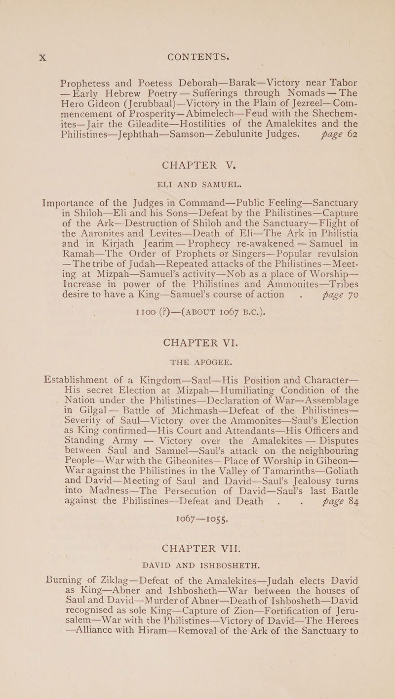 Prophetess and Poetess Deborah—Barak—Victory near Tabor — Early Hebrew Poetry — Sufferings through Nomads — The Hero Gideon (Jerubbaal)—Victory in the Plain of Jezreel—Com¬ mencement of Prosperity—Abimelech—Feud with the Shechem- ites—Jair the Gileadite—Hostilities of the Amalekites and the Philistines—Jephthah—Samson—Zebulunite Judges. page 62 CHAPTER V. ELI AND SAMUEL. Importance of the Judges in Command—Public Feeling—Sanctuary in Shiloh—Eli and his Sons—Defeat by the Philistines—Capture of the Ark—Destruction of Shiloh and the Sanctuary—Flight of the Aaronites and Levites—Death of Eli—The Ark in Philistia and in Kirjath Jearim — Prophecy re-awakened — Samuel in Ramah—The Order of Prophets or Singers—Popular revulsion — The tribe of Judah—Repeated attacks of the Philistines—Meet¬ ing at Mizpah—Samuel’s activity—Nob as a place of Worship— Increase in power of the Philistines and Ammonites—Tribes desire to have a King—Samuel’s course of action . page 70 1100 (?)—(about 1067 B.C.). CHAPTER VI. THE APOGEE. Establishment of a Kingdom—Saul—His Position and Character— His secret Election at Mizpah—Humiliating Condition of the Nation under the Philistines—Declaration of War—Assemblage in Gilgal — Battle of Michmash—Defeat of the Philistines— Severity of Saul—Victory over the Ammonites—Saul’s Election as King confirmed—His Court and Attendants—His Officers and Standing Army — Victory over the Amalekites — Disputes between Saul and Samuel—-Saul’s attack on the neighbouring People—War with the Gibeonites—Place of Worship in Gibeon— War against the Philistines in the Valley of Tamarinths—Goliath and David—Meeting of Saul and David—Saul’s Jealousy turns into Madness—The Persecution of David—Saul’s last Battle against the Philistines—Defeat and Death . . page 84 1067—1055- CHAPTER VII. DAVID AND ISHBOSHETH. Burning of Ziklag—Defeat of the Amalekites—Judah elects David as King—Abner and Ishbosheth—War between the houses of Saul and David—Murder of Abner—Death of Ishbosheth—David recognised as sole King—Capture of Zion—Fortification of Jeru¬ salem—War with the Philistines—Victory of David—The Heroes —Alliance with Hiram—Removal of the Ark of the Sanctuary to