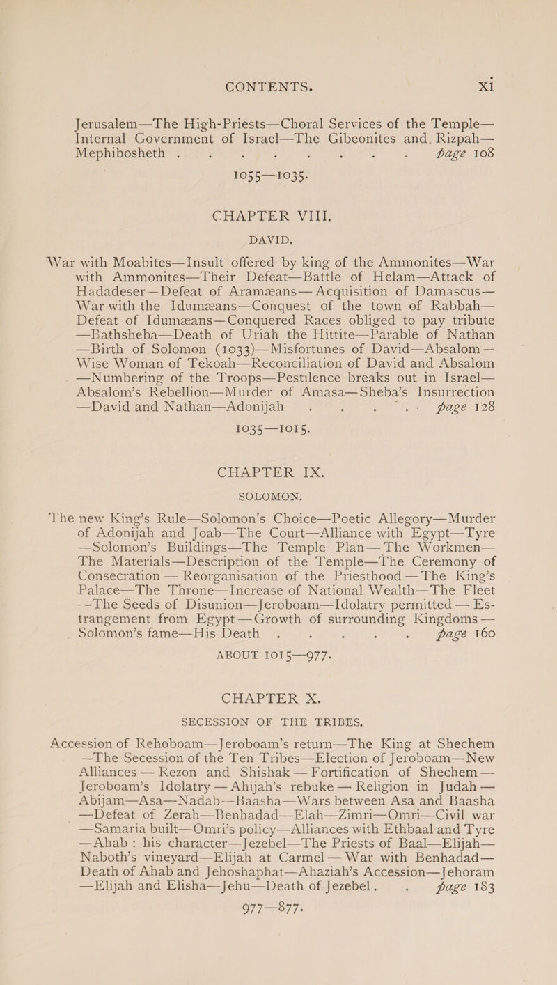 Jerusalem—The High-Priests—Choral Services of the Temple— Internal Government of Israel—The Gibeonites and Rizpah— Mephibosheth ........ i>age 108 1055—1035. CHAPTER VIII. DAVID. War with Moabites—Insult offered by king of the Ammonites—War with Ammonites—Their Defeat—Battle of Helam—Attack of Hadadeser —Defeat of Aramaeans—Acquisition of Damascus— War with the Idumaeans—Conquest of the town of Rabbah— Defeat of Idumaeans—Conquered Races obliged to pay tribute —Bathsheba—Death of Uriah the Hittite—Parable of Nathan —Birth of Solomon (1033)—Misfortunes of David—Absalom — Wise Woman of Tekoah—Reconciliation of David and Absalom —Numbering of the Troops—Pestilence breaks out in Israel— Absalom’s Rebellion—Murder of Amasa—Sheba’s Insurrection —David and Nathan—Adonijah . . . . 128 1035—1015. CHAPTER IX. SOLOMON. The new King’s Rule—Solomon’s Choice—Poetic Allegory—Murder of Adonijah and Joab—The Court—Alliance with Egypt—Tyre —Solomon’s Buildings—The Temple Plan—The Workmen— The Materials—Description of the Temple—The Ceremony of Consecration — Reorganisation of the Priesthood—The King’s Palace—The Throne—Increase of National Wealth—The Fleet —The Seeds of Disunion—Jeroboam—Idolatry permitted — Es¬ trangement from Egypt—Growth of surrounding Kingdoms — Solomon’s fame—His Death ..... ft age 160 about 1015—977. CHAPTER X. SECESSION OF THE TRIBES. Accession of Rehoboam—Jeroboam’s return—The King at Shechem —The Secession of the Ten Tribes—Election of Jeroboam—New Alliances — Rezon and Shishak — Fortification of Shechem — Jeroboam’s Idolatry — Ahijah’s rebuke — Religion in Judah — Abijam—Asa—Nadab—Baasha—Wars between Asa and Baasha —Defeat of Zerah—Benhadad—Elah—Zimri—Omri—Civil war —Samaria built—Omri’s policy—Alliances with Ethbaal and Tyre — Ahab : his character—Jezebel—The Priests of Baal—Elijah— Naboth’s vineyard—Elijah at Carmel — War with Benhadad— Death of Ahab and Jehoshaphat—Ahaziah’s Accession—Jehoram —Elijah and Elisha—Jehu—Death of Jezebel. . page 183 977—877-