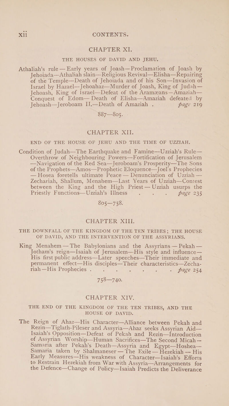 CHAPTER XI. THE HOUSES OF DAVID AND JEHU. Athaliah’s rule — Early years of Joash—Proclamation of Joash by Jehoiada—Athaliah slain—Religious Revival—Elisha—Repairing of the Temple—Death of Jehoiada and of his Son—Invasion of Israel by Hazael—Jehoahaz—Murder of Joash, King of Judah — Jehoash, King of Israel—Defeat of the Aramaeans — Amaziah— Conquest of Edom— Death of Elisha—Amaziah defeated by Jehoash—Jeroboam II.—Death of Amaziah . page 2I9 8 87—805. CHAPTER XII. END OF THE HOUSE OF JEHU AND THE TIME OF UZZIAH. Condition of Judah—The Earthquake and Famine—Uzziah’s Rule— Overthrow of Neighbouring Powers—Fortification of Jerusalem —Navigation of the Red Sea—Jeroboam’s Prosperity—The Sons of the Prophets—Amos—Prophetic Eloquence—Joel’s Prophecies — Hosea foretells ultimate Peace — Denunciation of Uzziah — Zechariah, Shallum, Menahem—East Years of Uzziah—Contest between the King and the High Priest — Uzziah usurps the Priestly Functions—Uzziah’s Illness . . . page 235 805—758. CHAPTER XIII. THE DOWNFALL OF THE KINGDOM OF THE TEN TRIBES ; THE HOUSE OF DAVID, AND THE INTERVENTION OF THE ASSYRIANS. King Menahem — The Babylonians and the Assyrians — Pekah — Jotham’s reign—Isaiah of Jerusalem—His style and influence — His first public address—Later speeches—Their immediate and permanent effect—His disciples—Their characteristics—Zecha¬ riah—His Prophecies.. page 254 758—740. CHAPTER XIV. THE END OF THE KINGDOM OF THE TEN TRIBES, AND THE HOUSE OF DAVID. The Reign of Ahaz—His Character—Alliance between Pekah and Rezin—Tiglath-Pileser and Assyria—Ahaz seeks Assyrian Aid— Isaiah’s Opposition—Defeat of Pekah and Rezin—Introduction of Assyrian Worship—Human Sacrifices—The Second Micah — Samaria after Pekah’s Death—Assyria and Egypt—Hoshea— Samaria taken by Shalmaneser — The Exile — Hezekiah—His Early Measures—His weakness of Character—Isaiah’s Efforts to Restrain Hezekiah from War with Assyria—Arrangements for the Defence—Change of Policy—Isaiah Predicts the Deliverance