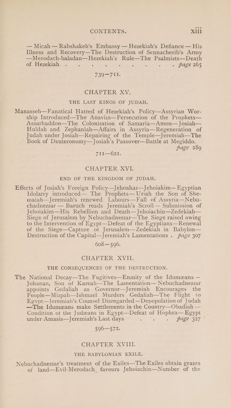 — Micah — Rabshakeh’s Embassy — Hezekiah’s Defiance — His Illness and Recovery—The Destruction of Sennacherib’s Army —Merodach-baladan—Hezekiah’s Rule—The Psalmists—Death of Hezekiah ......... page 265 739-711- CHAPTER XV. THE LAST KINGS OF JUDAH. Manasseh—Fanatical Hatred of Hezekiah’s Policy—Assyrian Wor¬ ship Introduced—The Anavim—Persecution of the Prophets— Assarhaddon—The Colonization of Samaria—Amon—Josiah— Huldah and Zephaniah—Affairs in Assyria—Regeneration of Judah under Josiah—Repairing of the Temple—Jeremiah—The Book of Deuteronomy—Josiah’s Passover—Battle at Megiddo. page 289 711—621. CHAPTER XVI. END OF THE KINGDOM OF JUDAH. Effects of Josiah’s Foreign Policy—Jehoahaz—Jehoiakim — Egyptian Idolatry introduced— The Prophets—Uriah the Son of She- maiah—Jeremiah’s renewed Labours—Fall of Assyria—Nebu¬ chadnezzar— Baruch reads Jeremiah’s Scroll — Submission of Jehoiakim—His Rebellion and Death—Jehoiachin—Zedekiah— Siege of Jerusalem by Nebuchadnezzar—The Siege raised owing to the Intervention of Egypt—Defeat of the Egyptians—Renewal of the Siege—Capture of Jerusalem—Zedekiah in Babylon— Destruction of the Capital—Jeremiah’s Lamentations . page 307 608—596. CHAPTER XVII. THE CONSEQUENCES OF THE DESTRUCTION. The National Decay—The Fugitives—Enmity of the Idumseans — Johanan, Son of Kareah—The Lamentation—Nebuchadnezzar appoints Gedaliah as Governor—Jeremiah Encourages the People—Mizpah—Ishmael Murders Gedaliah—The Flight to Egvpt—leremiah’s Counsel Disregarded—Depopulation of Judah —The Idumseans make Settlements in the Country—Obadiah —- Condition ot the Judaeans in Egypt—Defeat of Hophra—Egypt under Amasis—Jeremiah’s Last days . . . page 327 596—572. CHAPTER XVIII. THE BABYLONIAN EXILE. Nebuchadnezzar’s treatment of the Exiles—The Exiles obtain grants of land—Evil-Merodach favours Jehoiachin—Number of the